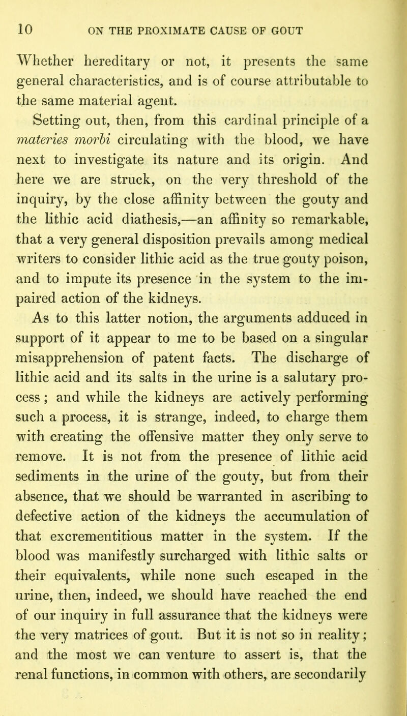 Whether hereditary or not, it presents the same general characteristics, and is of course attributable to the same material agent. Setting out, then, from this cardinal principle of a materies morbi circulating with the blood, we have next to investigate its nature and its origin. And here we are struck, on the very threshold of the inquiry, by the close affinity between the gouty and the lithic acid diathesis,—an affinity so remarkable, that a very general disposition prevails among medical writers to consider lithic acid as the true gouty poison, and to impute its presence in the system to the im- paired action of the kidneys. As to this latter notion, the arguments adduced in support of it appear to me to be based on a singular misapprehension of patent facts. The discharge of lithic acid and its salts in the urine is a salutary pro- cess ; and while the kidneys are actively performing such a process, it is strange, indeed, to charge them with creating the offensive matter they only serve to remove. It is not from the presence of lithic acid sediments in the urine of the gouty, but from their absence, that we should be warranted in ascribing to defective action of the kidneys the accumulation of that excrementitious matter in the system. If the blood was manifestly surcharged with lithic salts or their equivalents, while none such escaped in the urine, then, indeed, we should have reached the end of our inquiry in full assurance that the kidneys were the very matrices of gout. But it is not so in reality; and the most we can venture to assert is, that the renal functions, in common with others, are secondarily