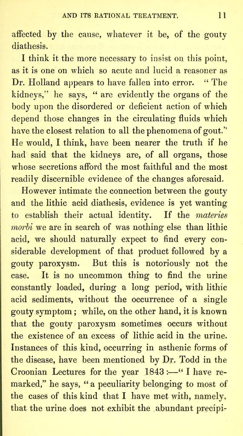 affected by the cause, whatever it be, of the gouty diathesis. I think it the more necessary to insist on this point, as it is one on which so acute and lucid a reasoner as Dr. Holland appears to have fallen into error. “ The kidneys,” he says, 44 are evidently the organs of the body upon the disordered or deficient action of which depend those changes in the circulating fluids which have the closest relation to all the phenomena of gout/’ He would, I think, have been nearer the truth if he had said that the kidneys are, of all organs, those whose secretions afford the most faithful and the most readily discernible evidence of the changes aforesaid. However intimate the connection between the gouty and the lithic acid diathesis, evidence is yet wanting to establish their actual identity. If the materies rnovbi we are in search of was nothing else than lithic acid, we should naturally expect to find every con- siderable development of that product followed by a gouty paroxysm. But this is notoriously not the case. It is no uncommon thing to find the urine constantly loaded, during a long period, with lithic acid sediments, without the occurrence of a single gouty symptom; while, on the other hand, it is known that the gouty paroxysm sometimes occurs without the existence of an excess of lithic acid in the urine. Instances of this kind, occurring in asthenic forms of the disease, have been mentioned by Dr. Todd in the Croonian Lectures for the year 1843 :—44 I have re- marked,” he says, 44 a peculiarity belonging to most of the cases of this kind that I have met with, namely, that the urine does not exhibit the abundant precipi-
