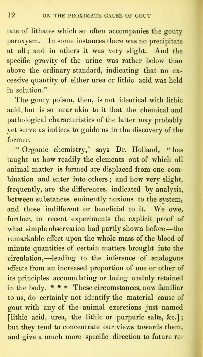 tate of lithates which so often accompanies the gouty paroxysm. In some instances there was no precipitate at all; and in others it was very slight. And the specific gravity of the urine was rather below than above the ordinary standard, indicating that no ex- cessive quantity of either urea or lithic acid was held in solution.” The gouty poison, then, is not identical with lithic acid, but is so near akin to it that the chemical and pathological characteristics of the latter may probably yet serve as indices to guide us to the discovery of the former. “ Organic chemistry,” says Dr. Holland, “ has taught us how readily the elements out of which all animal matter is formed are displaced from one com- bination and enter into others; and how very slight, frequently, are the differences, indicated by analysis, between substances eminently noxious to the system, and those indifferent or beneficial to it. We owe, further, to recent experiments the explicit proof of what simple observation had partly shown before-—the remarkable effect upon the whole mass of the blood of minute quantities of certain matters brought into the circulation,—leading to the inference of analogous effects from an increased proportion of one or other of its principles accumulating or being unduly retained in the body. * * * These circumstances, now familiar to us, do certainly not identify the material cause of gout with any of the animal excretions just named [lithic acid, urea, the lithic or purpuric salts, &c.] ; but they tend to concentrate our views towards them, and give a much more specific direction to future re-