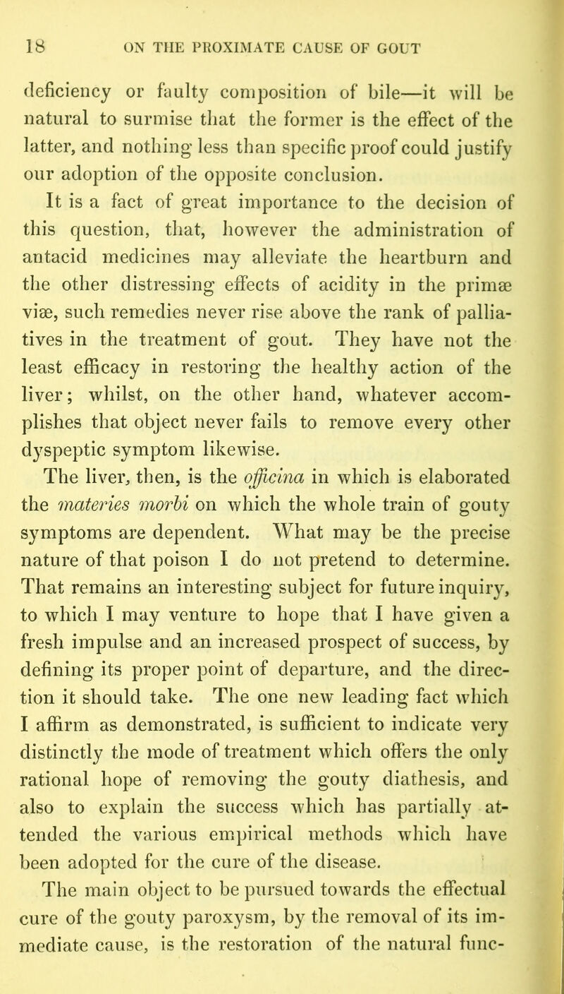 deficiency or faulty composition of bile—it will be natural to surmise that the former is the effect of the latter, and nothing less than specific proof could justify our adoption of the opposite conclusion. It is a fact of great importance to the decision of this question, that, however the administration of antacid medicines may alleviate the heartburn and the other distressing effects of acidity in the primse vise, such remedies never rise above the rank of pallia- tives in the treatment of gout. They have not the least efficacy in restoring the healthy action of the liver; whilst, on the other hand, whatever accom- plishes that object never fails to remove every other dyspeptic symptom likewise. The liver, then, is the officina in which is elaborated the materies morbi on which the whole train of gouty symptoms are dependent. What may be the precise nature of that poison I do not pretend to determine. That remains an interesting subject for future inquiry, to which I may venture to hope that I have given a fresh impulse and an increased prospect of success, by defining its proper point of departure, and the direc- tion it should take. The one newT leading fact which I affirm as demonstrated, is sufficient to indicate very distinctly the mode of treatment which offers the only rational hope of removing the gouty diathesis, and also to explain the success which has partially at- tended the various empirical methods which have been adopted for the cure of the disease. The main object to be pursued towards the effectual cure of the gouty paroxysm, by the removal of its im- mediate cause, is the restoration of the natural func-