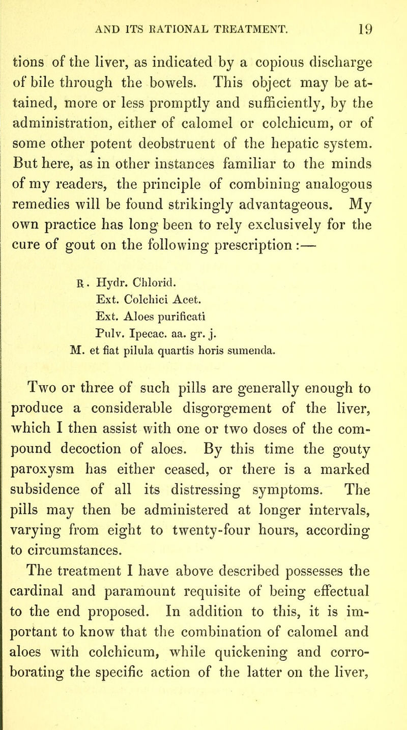 tions of the liver, as indicated by a copious discharge of bile through the bowels. This object may be at- tained, more or less promptly and sufficiently, by the administration, either of calomel or colchicum, or of some other potent deobstruent of the hepatic system. But here, as in other instances familiar to the minds | of my readers, the principle of combining analogous remedies will be found strikingly advantageous. My own practice has long been to rely exclusively for the | cure of gout on the following prescription :— R. Hydr. Chlorid. Ext. Colchici Acet. Ext. Aloes purificati Pulv. Ipecac, aa. gr. j. M. et fiat pilula quartis horis sumenda. Two or three of such pills are generally enough to produce a considerable disgorgement of the liver, which I then assist with one or two doses of the com- pound decoction of aloes. By this time the gouty paroxysm has either ceased, or there is a marked subsidence of all its distressing symptoms. The pills may then be administered at longer intervals, varying from eight to twenty-four hours, according to circumstances. The treatment I have above described possesses the cardinal and paramount requisite of being effectual to the end proposed. In addition to this, it is im- portant to know that the combination of calomel and aloes with colchicum, while quickening and corro- borating the specific action of the latter on the liver,