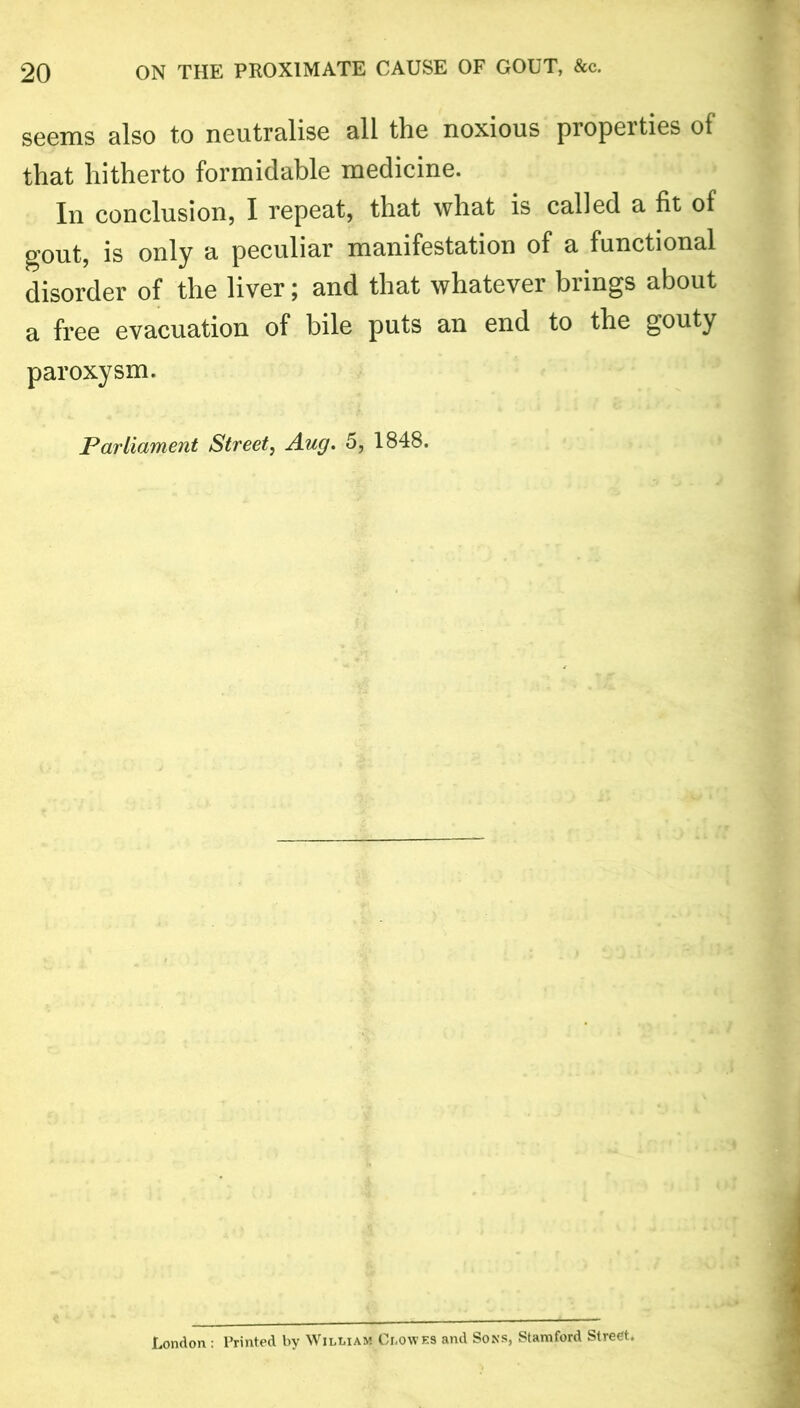 seems also to neutralise all the noxious properties of that hitherto formidable medicine. In conclusion, I repeat, that what is called a fit of gout, is only a peculiar manifestation of a functional disorder of the liver; and that whatever brings about a free evacuation of bile puts an end to the gouty paroxysm. Parliament Street, Aug. 5, 1848. London : Printed by William Clowes and Sons, Stamford Street.