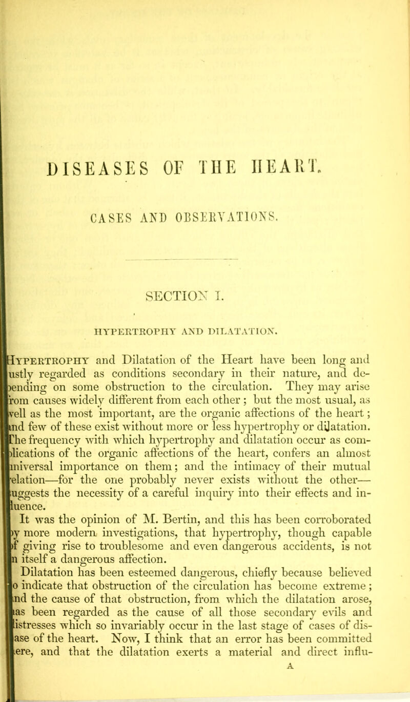 DISEASES OF THE HEART. CASES AND OBSERVATIONS. SECTION I. HYPERTROPHY AND DILATATION. Iypertrophy and Dilatation of the Heart have been long and ustly regarded as conditions secondary in their nature, and de- ciding on some obstruction to the circulation. They may arise rom causes widely different from each other ; but the most usual, as veil as the most important, are the organic affections of the heart; md few of these exist without more or less hypertrophy or dilatation. ?he frequency with which hypertrophy and dilatation occur as com- jlications of the organic affections of the heart, confers an almost miversal importance on them; and the intimacy of their mutual ■elation—for the one probably never exists without the other— uggests the necessity of a careful inquiry into their effects and in- luence. It was the opinion of M. Bertin, and this has been corroborated >y more modem investigations, that hypertrophy, though capable >f giving rise to troublesome and even dangerous accidents, is not n itself a dangerous affection. Dilatation has been esteemed dangerous, chiefly because believed o indicate that obstruction of the circulation has become extreme ; Bind the cause of that obstruction, from which the dilatation arose, Bas been regarded as the cause of all those secondary evils and ■istresses which so invariably occur in the last stage of cases of dis- Base of the heart. Now, I think that an error has been committed Bere, and that the dilatation exerts a material and direct influ- A