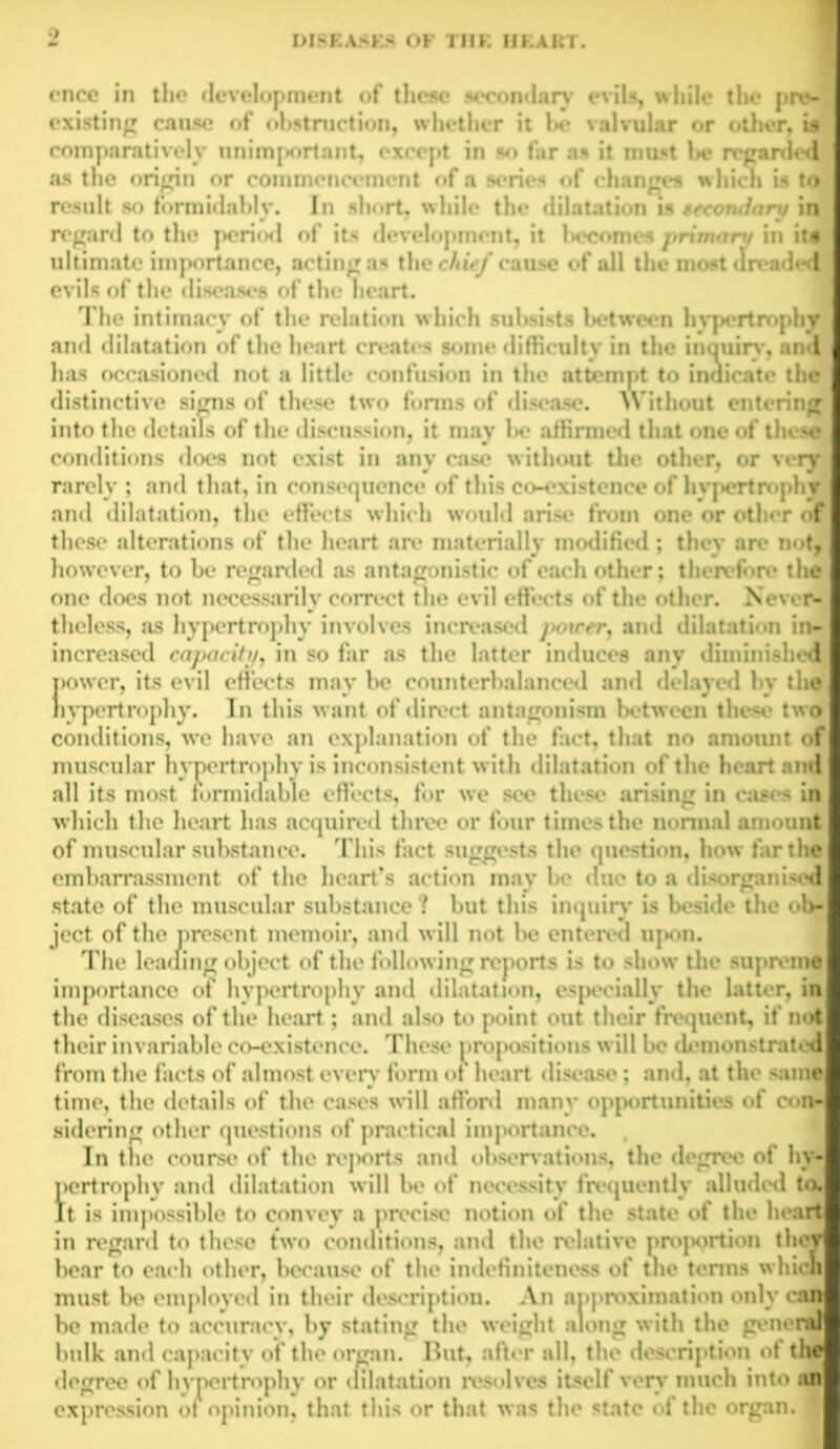 encc in the development of these secondary evils, while the pre- existing cause of obstruction, whether it be valvular or other, i comparatively unimportant, except in so far as it must be regarde* as the origin or commencement of a series of changes w hich is to result so formidably. In short, while the dilatation is secondary in regard to the period of its development, it !>ecomes primary in it* ultimate importance, acting as the chief cause of all the most (Ireadec evils of the diseases of the heart. The intimacy of the relation which subsists between hypertrophy and dilatation of the heart creates some difficulty in the inquiry, and has occasioned not a little confusion in the attempt to indicate the distinctive signs of these two forms of disease. Without entering into the details of the discussion, it may be affirmed that one of these conditions does not exist in any case without the other, or very rarely ; and that, in consequence of this co-existence of hypertrophy and dilatation, the effects which would arise from one or other of these alterations of the heart arc* materially modified ; they are not however, to be regarded as antagonistic of each other; therefore* the one does not necessarily correct the evil effects of the other. Never- theless, as hypertrophy involves increased ]>oicer, and dilatation in- increased capacity, in so far as the latter induces any diminished power, its evil effects may be counterbalanced and delayed by the hypertrophy. In this want of direct antagonism between these two conditions, we have an explanation of the fact, that no amount of muscular hypertrophy is inconsistent with dilatation of the heart am’ all its most formidable effects, for we see these arising in cases in which the heart has acquired three or four times the normal amount of muscular substance. This fact suggests the question, how far the embarrassment of the heart’s action may be due to a disorganised state of the muscular substance ? but this inquiry is beside the ob- ject of the present memoir, and will not be entered upon. The leaning object of the following reports is to show the supreme importance of hypertrophy and dilatation, especially the latter, in the diseases of the heart; and also to point out their frequent, if not their invariable co-existence. These propositions will bo demonstrate* from the facts of almost every form of heart disease; and, at the same time, the details of the cases will afi’ord many opportunities of con sidering other questions of practical imj>ortance. , In the course of the reports and observations, the degree of hy- pertrophy and dilatation will be of necessity frequently alluded ta It is impossible to convey a precise notion of the state of the heart in regard to these two conditions, and the relative proportion the' bear to each other, because of the indefiniteness of the terms which must be employed in their description. An approximation only can be made to accuracy, by stating the weight along with the genera bulk and capacity of the organ. Hut, after all, the description of th< degree of hypertrophy or dilatation resolves itself very much into expression of opinion, that this or that was the state of the organ.