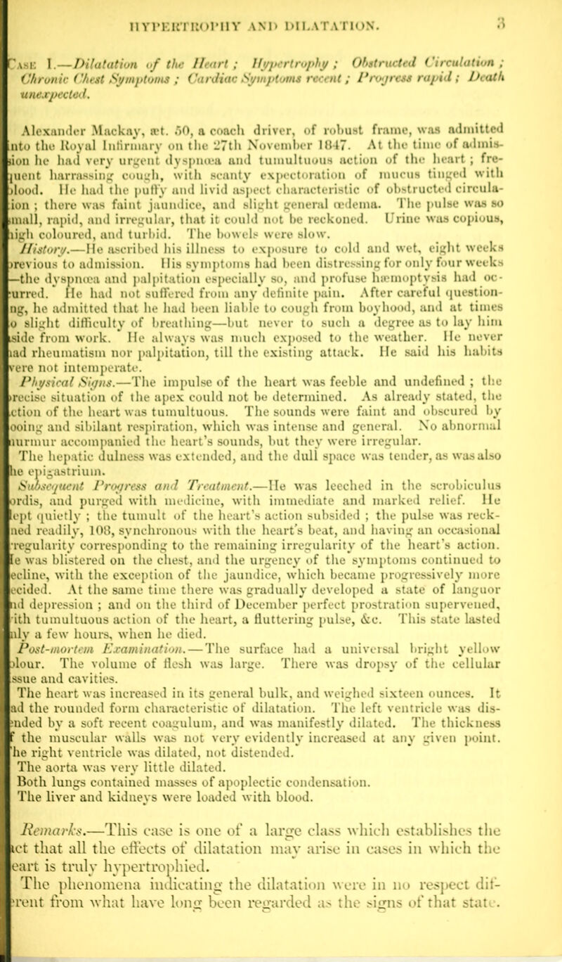 ask I.—Dilatation of the Heart; Hypertrophy ; Obstructed Circulation; Chronic Chest Symptoms ; Cardiac Symptoms recent; Progress rapid; Death unexpected. Alexander Mackay, set. 50, a coach driver, of robust frame, was admitted nto the Royal Infirmary on the 27th November 1847. At the time of adinis- ion he had very urgent dyspnoea and tumultuous action of the heart; fre- juent harrassing cough, with scanty expectoration of mucus tinged with lood. He had the puffy and livid aspect characteristic of obstructed circula- ion ; there was faint jaundice, and slight general oedema. The pulse was so mall, rapid, and irregular, that it could not be reckoned. Urine wus copious, ligh coloured, and turbid. The bowels were slow'. History.—He ascribed his illness to exposure to cold and wet, eight weeks >revious to admission. His symptoms had been distressing for only four weeks —the dyspnoea and palpitation especially so, and profuse haemoptysis had oc- urred. He had not suffered from any definite pain. After careful question- ng, he admitted that he had been liable to cough from boyhood, and at times o slight difficulty of breathing—but never to such a degree as to lay him side from work. He always was much exposed to the weather. He never lad rheumatism nor palpitation, till the existing attack. He said his habits vere not intemperate. Physical Signs.—The impulse of the heart was feeble and undefined ; the precise situation of the apex could not be determined. As already stated, the ction of the heart was tumultuous. The sounds were faint and obscured by ooing and sibilant respiration, which was intense and general. No abnormal nurmur accompanied the heart’s sounds, hut they were irregular. The hepatic dulness was extended, and the duli space was tender, as w’asalso lie epigastrium. Subsequent Progress and Treatment.—He was leeched in the scrobiculus irdis, and purged with medicine, with immediate and marked relief. He lept quietly ; the tumult of the heart’s action subsided ; the pulse was reck- aed readily, 108, synchronous with the heart's beat, and having an occasional ■regularity corresponding to the remaining irregularity of the heart’s action, le was blistered on the chest, and the urgency of the symptoms continued to ecline, with the exception of the jaundice, which became progressively more icided. At the same time there was gradually developed a state of languor id depression ; and on the third of December perfect prostration supervened, ith tumultuous action of the heart, a fluttering pulse, &c. This state lasted lly a few hours, when he died. Post-mortem Examination. — The surface had a universal bright yellow dour. The volume of flesh was large. There was dropsy' of the cellular ssue and cavities. The heart was increased in its general bulk, and weighed sixteen ounces. It ad the rounded form characteristic of dilatation. The left ventricle was dis- ;nded by a soft recent coagulum, and was manifestly' dilated. The thickness f the muscular walls was not very' evidently' increased at any given point, he right ventricle was dilated, not distended. The aorta was very little dilated. Both lungs contained masses of apoplectic condensation. The liver and kidneys were loaded with blood. Remarks.—This case is one of a large class which establishes the let that all the effects of dilatation may arise in eases in which the eart is truly hypertrophied. The phenomena indicating the dilatation were in no respect dit- frent from what have long been regarded as the signs of that stat .