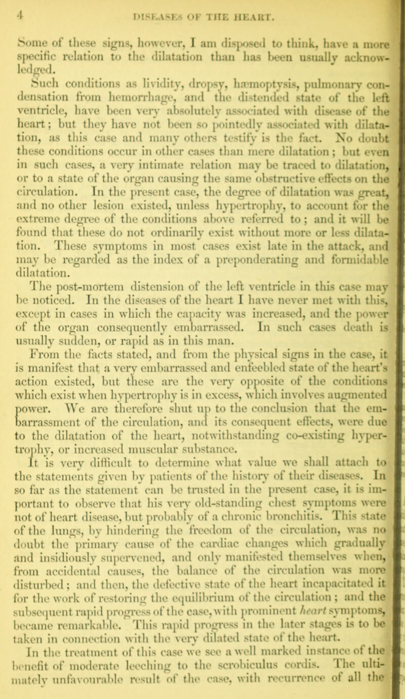 Some of these signs, however, I am disposed to think, have a more specific relation to the dilatation than has been usually acknow- ledged. Such conditions as lividity, dropsy, hrrmoptysis, pulmonary con- densation from hemorrhage, and the distended state of the left ventricle, have been very absolutely associated with disease of the heart; but they have not been so pointedly associated with dilata- tion, as this case and many others testify is the fact. No doubt these conditions occur in other cases than mere dilatation ; but even in such cases, a very intimate relation may be traced to dilatation, or to a state of the organ causing the same obstructive effects on the circulation. In the present case, the degree of dilatation was great, and no other lesion existed, unless hypertrophy, to account for the extreme degree of the conditions above referred to; and it will be found that these do not ordinarily exist without more or less dilata- tion. These symptoms in most cases exist late in the attack, and may be regarded as the index of a preponderating and formidable dilatation. The post-mortem distension of the left ventricle in this case may he noticed. In the diseases of the heart I have never met with this, except in cases in which the capacity was increased, and the power of tne organ consequently embarrassed. In such cases death is usually sudden, or rapid as in this man. From the facts stated, and from the physical signs in the case, it is manifest that a very embarrassed and enfeebled state of the heart’s action existed, but these are the very opposite of the conditions which exist when hypertrophy is in excess, which involves augmented power. We are therefore shut up to the conclusion that the em- barrassment of the circulation, and its consequent effects, were due to the dilatation of the heart, notwithstanding co-existing hyper- trophy, or increased muscular substance. It is very difficult to determine what value we shall attach to the statements given by patients of the history of then* diseases. In so far as the statement can be trusted in the present case, it is im- portant to observe that his very old-standing chest symptoms were not of heart disease, but probably of a chronic bronchitis. This state of the lungs, by hindering the freedom of the circulation, was no doubt the primary cause of the cardiac changes which gradually .and insidiously supervened, and only manifested themselves when, from accidental causes, the balance of the circulation was more disturbed; and then, the defective state of the heart incapacitated it for the work of restoring the equilibrium ot the circulation ; and the subsequent rapid progress of the case, with prominent heart symptoms, became remarkable. This rapid progress in the later stages is to be taken in connection with the very dilated state ot the heart. In the treatment of this case we see a well marked instance of the benefit of moderate leeching to the scrobiculus cordis. The ulti- mate! v unfavourable result of the case, with recurrence of all the