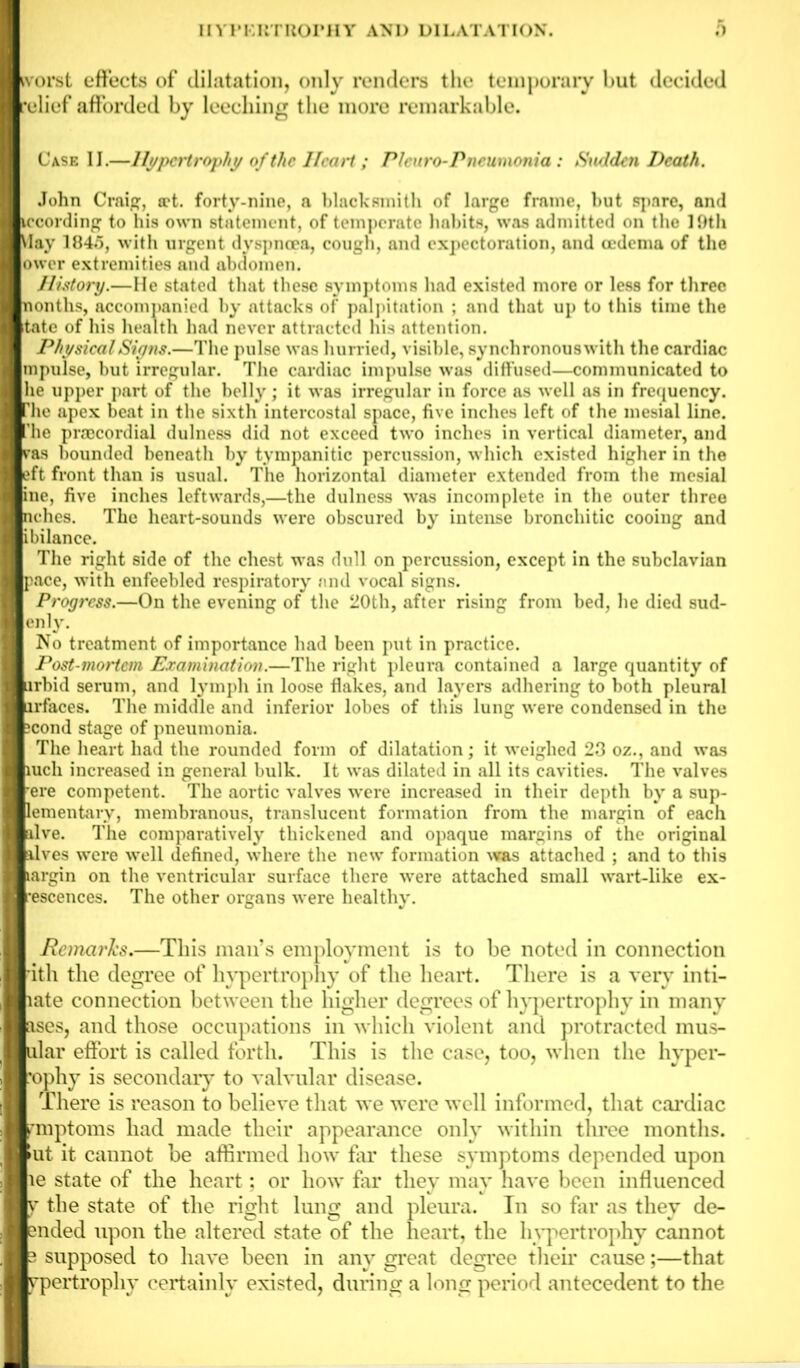 ivorst effects of dilatation, only renders the temporary hut decided •elief afforded by leeching the more remarkable. Case II.—Hypertrophy of the Heart ; Pleura-Pneumonia : Sudden Death. John Craig, tct. forty-nine, a blacksmith of large frame, hut spare, and iccording to his own statement, of temperate habits, was admitted on the I Oth May 184.5, with urgent dyspnoea, cough, and expectoration, and oedema of the ower extremities and abdomen. History.—He stated that these symptoms had existed more or less for three nontlis, accompanied by attacks of palpitation ; and that up to this time the tate of his health had never attracted his attention. Physical Signs.—The pulse was hurried, visible, synchronous with the cardiac mpulse, but irregular. The cardiac impulse was diffused—communicated to he upper part of the belly; it was irregular in force as well as in frequency. Hie apex beat in the sixth intercostal space, five inches left of the mesial line, 'he prsBcordial dulness did not exceed two inches in vertical diameter, and |vas bounded beneath by tympanitic percussion, which existed higher in the Jeft front than is usual. The horizontal diameter extended from the mesial |ine, five inches leftwards,—the dulness was incomplete in the outer three iches. The heart-sounds were obscured by intense bronchitic cooing and ibilance. The right side of the chest was dull on percussion, except in the subclavian Ipace, with enfeebled respiratory and vocal signs. | Progress.—On the evening of the 20th, after rising from bed, he died sud- |enly. No treatment of importance had been put in practice. Post-mortem Examination.—The right pleura contained a large quantity of irbid serum, and lymph in loose flakes, and layers adhering to both pleural brfaces. The middle and inferior lobes of this lung were condensed in the cond stage of pneumonia. The heart had the rounded form of dilatation; it weighed 23 oz., and was |iuch increased in general bulk. It was dilated in all its cavities. The valves ere competent. The aortic valves were increased in their depth by a sup- lementary, membranous, translucent formation from the margin of each alve. The comparatively thickened and opaque margins of the original alves were well defined, where the new formation was attached ; and to this largin on the ventricular surface there were attached small wart-like ex- •escences. The other organs were healthy. Remarks.—This mail’s employment is to be noted in connection ith the degree of hypertrophy of the heart. There is a very inti- late connection between the higher degrees of hypertrophy in many ases, and those occupations in which violent and protracted mus- lar effort is called forth. This is the case, too, when the hyper- ophy is secondary to valvular disease. There is reason to believe that we were well informed, that cardiac rmptoms had made their appearance only within three months. >ut it cannot be affirmed how far these symptoms depended upon ,1 le state of the heart; or how far they may have been influenced y the state of the right lung and pleura. In so far as they de- nded upon the altered state of the heart, the hypertrophy cannot supposed to have been in any great degree their cause;—that ypertrophy certainly existed, during a long period antecedent to the _