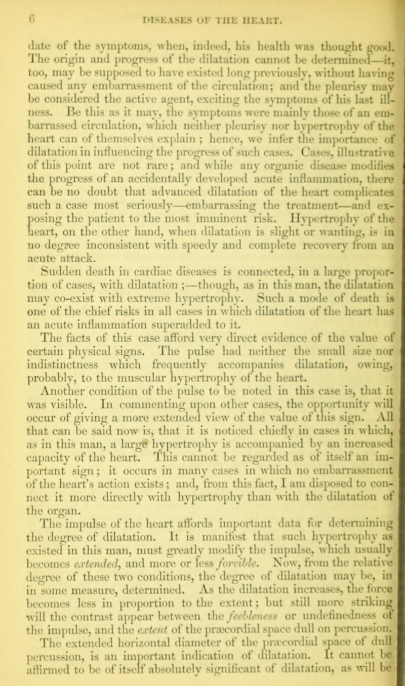 date of the symptoms, when, indeed, his health was thought good. The origin and progress of the dilatation cannot be determined—it, too, may be supposed to have existed long previously, without having caused any embarrassment of the circulation; and the pleurisy may be considered the active agent, exciting the symptoms of his last ill- ness. Be this as it may, the symptoms were mainly those of an em- barrassed circulation, which neither pleurisy nor hypertrophy of the heart can of themselves explain ; hence, we infer the importance of dilatation in influencing the progress of such cases. Cases, illustrative of this point are not rare; and while any organic disease modifies the progress of an accidentally developed acute inflammation, there can be no doubt that advanced dilatation of the heart complicates such a case most seriously—embarrassing the treatment—and ex- posing the patient to the most imminent risk. Hypertrophy of the heart, on the other hand, when dilatation is slight or wanting, is in no degree inconsistent with speedy and complete recoveiy from an acute attack. Sudden death in cardiac diseases is connected, in a large propor- tion of cases, with dilatation ;—though, as in this man, the dilatation may co-exist with extreme hypertrophy. Such a mode of death is one of the chief risks in all cases in which dilatation of the heart has an acute inflammation superadded to it. The facts of this case afford very direct evidence of the value of certain physical signs. The pulse had neither the small size nor indistinctness which frequently accompanies dilatation, owing, probably, to the muscular hypertrophy of the heart. Another condition of the pulse to be noted in this case is, that it was visible. In commenting upon other eases, the opportunity will occur of giving a more extended view of the value of this sign. All that can be said now is, that it is noticed chiefly in cases in which, as in this man, a largt* hypertrophy is accompanied by an increased capacity of the heart. This cannot be regarded as of itself an im- portant sign; it occurs in many cases in which no embarrassment of the heart’s action exists; and, from this fact, I am disposed to con- nect it more directly with hypertrophy than with the dilatation of the organ. The impulse of the heart affords important data for determining the degree of dilatation. It is manifest that such hypertrophy as existed in this man, must greatly modify the impulse, which usually becomes extended} and more or less forcible. Now, from the relative degree of these two conditions, the degree of dilatation may be, in in some measure, determined. As the dilatation increases, the force becomes less in proportion to the extent; but still more striking will the contrast appear between the feebleness or undefinedness of the impulse, and the extent of the pnccordial space dull on percussion. The extended horizontal diameter of the pnccordial space of dull percussion, is an important indication of dilatation. It cannot l>c affirmed to be of itself absolutely significant of dilatation, as will Ik?