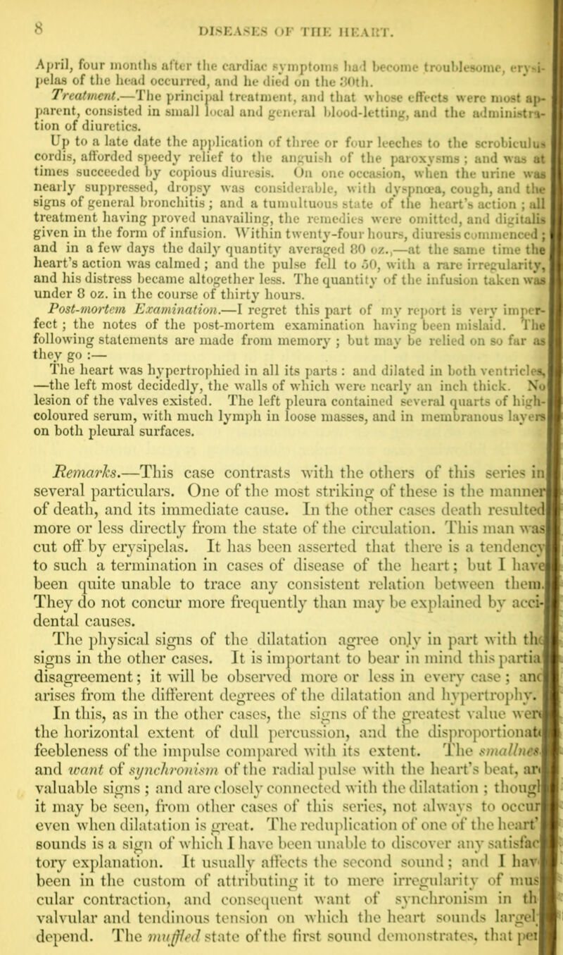 April, four months after the cardiac symptoms had become troublesome, erysi- pelas of the head occurred, and he died on the 30th. Treatment.—The principal treatment, and that whose effects were most ap- parent, consisted in small local and general blood-letting, and the administra- tion of diuretics. Up to a late date the application of three or four leeches to the scrobiculus cordis, afforded speedy relief to the anguish of the paroxysms ; and was at times succeeded by copious diuresis. On one occasion, when the urine waa nearly suppressed, dropsy was considerable, with dyspnoea, cough, and the signs of general bronchitis; and a tumultuoustite of the heart’s action ; all treatment having proved unavailing, the remedic s were omitted, and digitalis given in the form of infusion. Within twenty-four hours, diuresis c mmienced; and in a few days the daily quantity averaged 80 oz.,—at the same time the heart’s action was calmed ; and the pulse fell to 50, with a rare irregularity, and his distress became altogether less. The quantity of the infusion taken was under 8 oz. in the course of thirty hours. Post-mortem Examination.—I regret this part of my report is very imper- fect ; the notes of the post-mortem examination having been mislaid. The following statements are made from memory ; but may be relied on so far as they go :— The heart was hypertrophied in all its parts : and dilated in both ventricles, —the left most decidedly, the walls of which were nearly an inch thick. No lesion of the valves existed. The left pleura contained several quarts of high- coloured serum, with much lymph in loose masses, and in membranous layers on both pleural surfaces. Remarks.—This case contrasts with the others of this series in several particulars. One of the most striking of these is the manner of death, and its immediate cause. In the other cases death resulted more or less directly from the state of the circulation. This man was cut off by erysipelas. It has been asserted that there is a tendency to such a termination in cases of disease of the heart; but I have been quite unable to trace any consistent relation between them. They do not concur more frequently than may be explained by acci- dental causes. The physical signs of the dilatation agree on]v in part with the signs in the other cases. It is important to bear in mind thispartia disagreement; it will be observed more or less in every case; anc arises from the different degrees of the dilatation and hypertrophy. In this, as in the other cases, the signs of the greatest value wen the horizontal extent of dull percussion, and the disproportions^ feebleness of the impulse compared with its extent. The smallncs. and want of synchronism of the radial pulse with the heart’s beat, an valuable signs ; and are closely connected with the dilatation ; thougl it may be seen, from other cases of this series, not always to occur even when dilatation is great. The reduplication of one of the heart* sounds is a sign of which I have been unable to discover any satisfac tory explanation. It usually affects the second sound; and I hav' been in the custom of attributing it to mere irregularity of mus cular contraction, and consequent want of synchronism in th valvular and tendinous tension on which the heart sounds large! depend. The muffled state of the first sound demonstrates, that pei