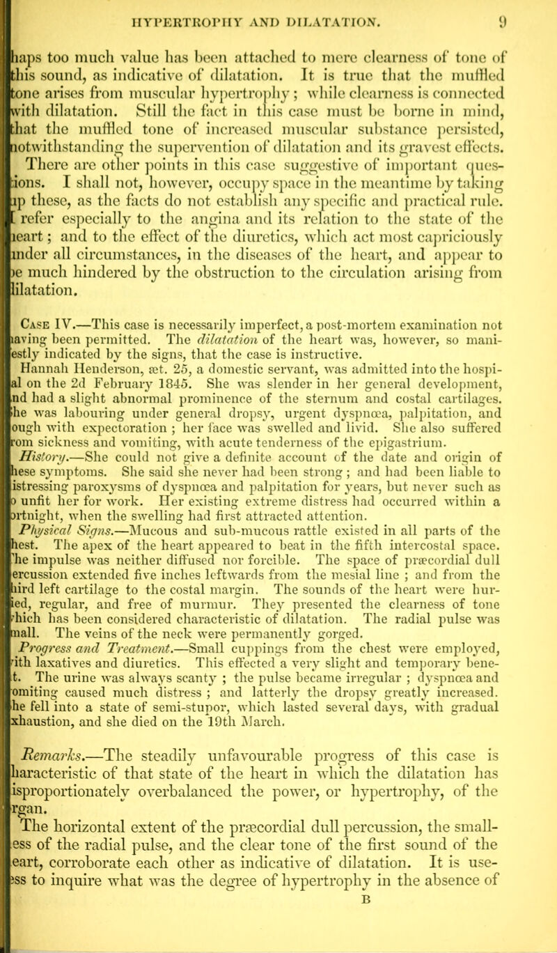 haps too much value has been attached to mere clearness of tone of this sound, as indicative of dilatation. It is true that the muffled tone arises from muscular hypertrophy; while clearness is connected with dilatation. Still the fact in this case must be borne in mind, that the muffled tone of increased muscular substance persisted, notwithstanding the supervention of dilatation and its gravest effects. There are other points in this case suggestive of important ques- tions. I shall not, however, occupy space in the meantime by taking ip these, as the facts do not establish any specific and practical rule. . refer especially to the angina and its relation to the state of the leart; and to the effect of the diuretics, which act most capriciously mder all circumstances, in the diseases of the heart, and appear to >e much hindered by the obstruction to the circulation arising from lilatation. Case IV.—This case is necessarily imperfect, a post-mortem examination not laving been permitted. The dilatation of the heart was, however, so mani- estly indicated by the signs, that the case is instructive. Hannah Henderson, set. 25, a domestic servant, was admitted into the hospi- al on the 2d February 1845. She was slender in her general development, nd had a slight abnormal prominence of the sternum and costal cartilages, •he was labouring under general dropsy, urgent dyspnoea, palpitation, and ougli with expectoration ; her face was swelled and livid. She also suffered rom sickness and vomiting, with acute tenderness of the epigastrium. History.—She could not give a definite account of the date and origin of hese symptoms. She said she never had been strong ; and had been liable to istressing paroxysms of dyspnoea and palpitation for years, but never such as o unfit her for work. Her existing extreme distress had occurred within a Brtnight, when the swelling had first attracted attention. Physical Signs.—Mucous and sub-mucous rattle existed in all parts of the hest. The apex of the heart appeared to beat in the fifth intercostal space, ’he impulse was neither diffused nor forcible. The space of praecordial dull ercussion extended five inches leftwards from the mesial line ; and from the bird left cartilage to the costal margin. The sounds of the heart were hur- led, regular, and free of murmur. They presented the clearness of tone 'hich has been considered characteristic of dilatation. The radial pulse was nail. The veins of the neck were permanently gorged. Progress and Treatment.—Small cuppings from the chest were employed, nth laxatives and diuretics. This effected a very slight and temporary bene- t. The urine was always scanty ; the pulse became irregular ; dyspnoea and omiting caused much distress ; and latterly the dropsy greatly increased, he fell into a state of semi-stupor, which lasted several days, with gradual xhaustion, and she died on the 19th March. Remarks.—The steadily unfavourable progress of this case is karaeteristic of that state of the heart in which the dilatation has ^proportionately overbalanced the power, or hypertrophy, of the rgan. The horizontal extent of the praecordial dull percussion, the small- ess of the radial pulse, and the clear tone of the first sound of the eart, corroborate each other as indicative of dilatation. It is use- jss to inquire what was the degree of hypertrophy in the absence of B