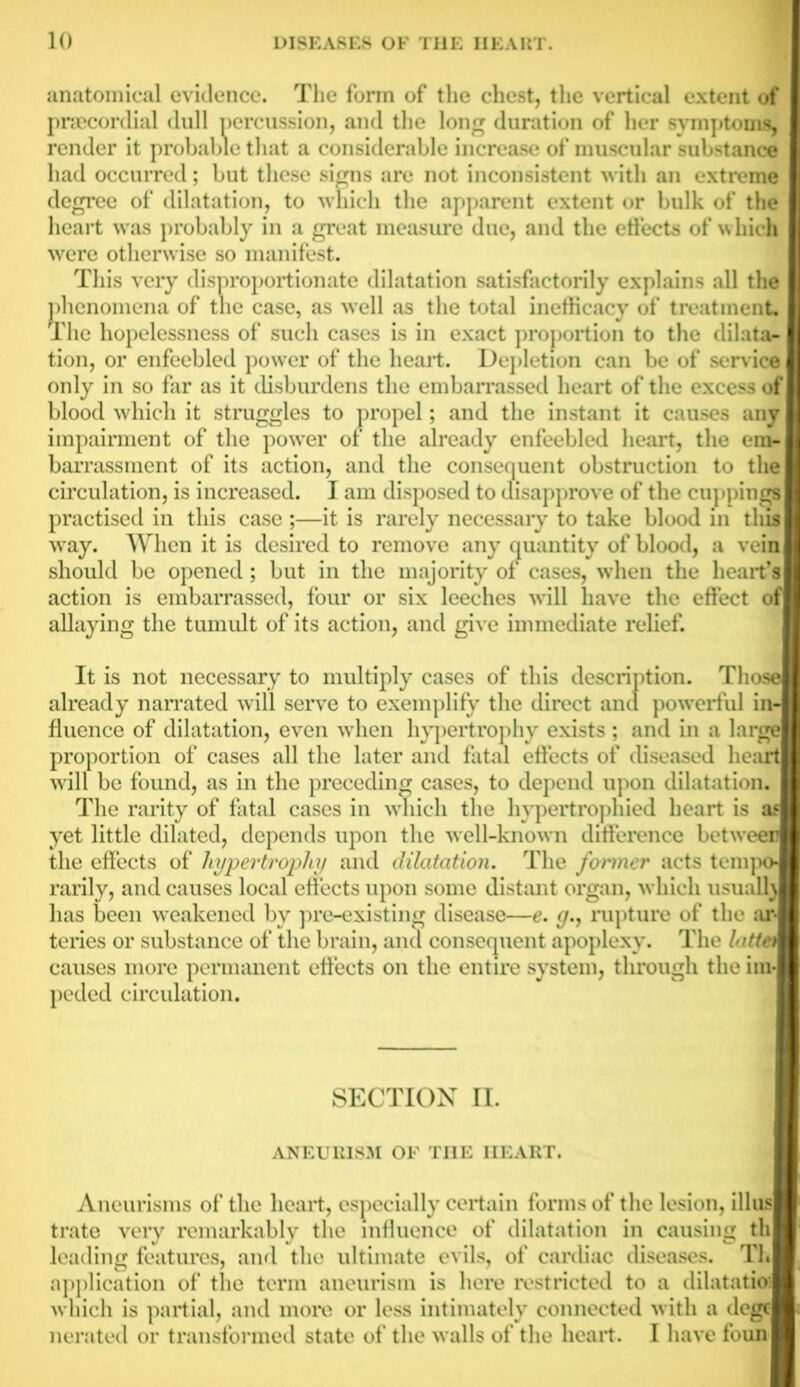 anatomical evidence. The form of the chest, the vertical extent of praecordial dull percussion, and the long duration of her symptoms, render it probable that a considerable increase of muscular substance had occurred; but these signs are not inconsistent with an extreme degree of dilatation, to which the apparent extent or bulk of the heart was probably in a great measure due, and the effects of which were otherwise so manifest. This very disproportionate dilatation satisfactorily explains all the phenomena of the case, as well as the total inefficacy of treatment. The hopelessness of such cases is in exact proportion to the dilata- tion, or enfeebled power of the heart. Depletion can be of service i only in so far as it disburdens the embarrassed heart of the excess of blood which it struggles to propel; and the instant it causes any impairment of the power of the already enfeebled heart, the era-1 barrassment of its action, and the consequent obstruction to the I circulation, is increased. I am disposed to disapprove of the cuppings I practised in this case ;—it is rarely necessaiy to take blood in this I way. When it is desired to remove any quantity of blood, a vein should be opened; but in the majority of cases, when the heart’s I action is embarrassed, four or six leeches will have the effect of allaying the tumult of its action, and give immediate relief. It is not necessary to multiply cases of this description. Those already narrated will serve to exemplify the direct and powerful inn fluence of dilatation, even when hypertrophy exists ; and in a large! proportion of cases all the later and fatal effects of diseased heart! will be found, as in the preceding cases, to depend upon dilatation. | The rarity of fatal cases in which the hypertrophied heart is aa yet little dilated, depends upon the well-known difference between the effects of hypertrophy and dilatation. The former acts tempo! rarily, and causes local effects upon some distant organ, which usualra has been weakened by pre-existing disease—e. y., rupture of the ar-l teries or substance of the brain, and consequent apoplexy. The latten causes more permanent effects on the entire system, through the im- peded circulation. SECTION n. ANEURISM OF TI1E HEART. Aneurisms of the heart, especially certain forms of the lesion, illus trate veiy remarkably the influence of dilatation in causing th leading features, and the ultimate evils, of cardiac diseases. Th application of the term aneurism is here restricted to a dilatatio; which is partial, and more or less intimately connected with a dege nerated or transformed state of the walls of the heart. I have foun