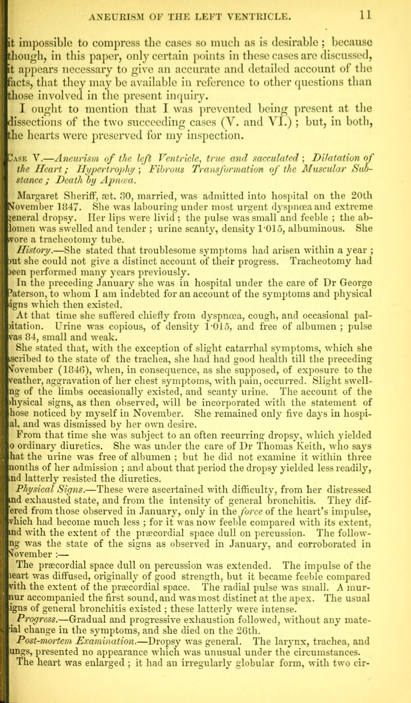 it impossible to compress the cases so much as is desirable ; because though, in this paper, only certain points in these cases are discussed, it appears necessary to give an accurate and detailed account of the facts, that they may be available in reference to other questions than those involved in the present inquiry. I ought to mention that I was prevented being present at the dissections of the two succeeding cases (V. and VL) ; but, in both, the hearts were preserved for my inspection. 3ase V.—Aneurism of the left Ventricle, true and sacculated ; Dilatation of the Heart; Hypertrophy ; Fibrous Transformation of the Muscular Suo- stance ; Death by Apnoea. Margaret Sheriff, set. 30, married, was admitted into hospital on the 20th November 1847. She was labouring under most urgent dyspnoea and extreme general dropsy. Her lips were livid ; the pulse was small and feeble ; the ab- lomen was swelled and tender ; urine scanty, density 1-015, albuminous. She vore a tracheotomy tube. History.—She stated that troublesome symptoms had arisen within a year ; mt she could not give a distinct account of their progress. Tracheotomy had >een performed many years previously. In the preceding January she was in hospital under the care of Dr George 5aterson, to whom I am indebted for an account of the symptoms and physical iigns which then existed. At that time she suffered chiefly from dyspnoea, cough, and occasional pal- )itation. Urine was copious, of density 1-015, and free of albumen ; pulse vas 84, small and weak. She stated that, with the exception of slight catarrhal symptoms, which she scribed to the state of the trachea, she had had good health till the preceding November (1846), when, in consequence, as she supposed, of exposure to the veather, aggravation of her chest symptoms, with pain, occurred. Slight swell- ng of the limbs occasionally existed, and scanty urine. The account of the >hysical signs, as then observed, will be incorporated with the statement of hose noticed by myself in November. She remained only five days in hospi- al, and was dismissed by her own desire. From that time she was subject to an often recurring dropsy, which yielded o ordinary diuretics. She was under the care of Dr Thomas Keith, who says hat the urine was free of albumen ; but he did not examine it within three nonths of her admission ; and about that period the dropsy yielded less readily, md latterly resisted the diuretics. Physical Signs.—These were ascertained with difficulty, from her distressed md exhausted state, and from the intensity of general bronchitis. They dif- fered from those observed in January, only in the force of the heart’s impulse, vhicli had become much less ; for it was now feeble compared with its extent, md with the extent of the praecordial space dull on percussion. The follow- ng was the state of the signs as observed in January, and corroborated in November :— The praecordial space dull on percussion was extended. The impulse of the leart was diffused, originally of good strength, but it became feeble compared vith the extent of the praecordial space. The radial pulse was small. A mur- nur accompanied the first sound, and was most distinct at the apex. The usual igns of general bronchitis existed ; these latterly were intense. . Progress.—Gradual and progressive exhaustion followed, without any rnate- ial change in the symptoms, and she died on the 26th. Post-mortem Examination.—Dropsy was general. The larynx, trachea, and ungs, presented no appearance which -was unusual under the circumstances. The heart was enlarged ; it had an irregularly globular form, with two cir-