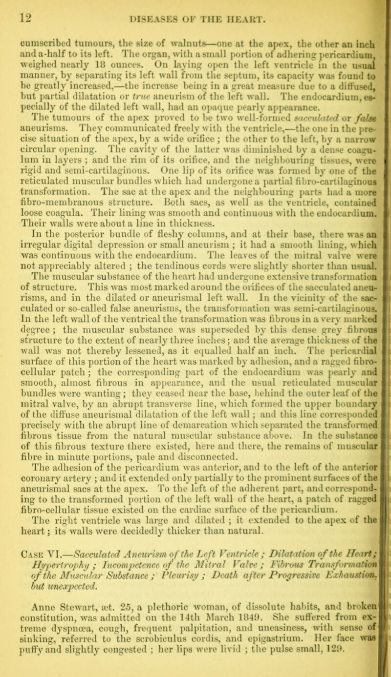 cumscribed tumours, the size of walnuts—one at the apex, the other an inch and a-half to its left. The organ, with a small portion of adhering pericardium, weighed nearly 18 ounces. On laying open the left ventricle in the usual manner, by separating its left wall from the septum, its capacity was found to he greatly increased,—the increase being in a great measure due to a diffused, but partial dilatation or true aneurism of the left wall. The endocardium, es- pecially of the dilated left wall, had an opaque pearly appearance. The tumours of the apex proved to be two well-formed sacculated or false aneurisms. They communicated freely with the ventricle,—the one in the pre- cise situation of the apex, by a wide orifice; the other to the left, by a narrow circular opening. The cavity of the latter was diminished by a dense coagu- lum in layers ; and the rim of its orifice, and the neighbouring tissues, were rigid and semi-cartilaginous. One lip of its orifice was formed by one of the reticulated muscular bundles which had undergone a partial fihro-cartilaginous transformation. The sac at the apex and the neighbouring parts had a more fibro-membranous structure. Both sacs, as well as the ventricle, contained loose coagula. Their lining was smooth and continuous with the endocardium. Their walls were about a line in thickness. In the posterior bundle of fleshy columns, and at their base, there was an irregular digital depression or small aneurism ; it had a smooth lining, which was continuous with the endocardium. The leaves of the mitral valve were not appreciably altered ; the tendinous cords were slightly shorter tlian usual. The muscular substance of the heart had undergone extensive transformation of structure. This was most marked around the orifices of the sacculated aneu- risms, and in the dilated or aneurismal left wall. In the vicinity of the sac- culated or so-called false aneurisms, the transformation was semi-cartilaginous. In the left wall of the ventrical the transformation was fibrous in a very marked degree ; the muscular substance was superseded by this dense grey fibrous structure to the extent of nearly three inches; and the average thickness of the wall was not thereby lessened, as it equalled half an inch. The pericardial surface of this portion of the heart was marked by adhesion, and a ragged fibro- cellular patch; the corresponding part of the endocardium was pearly and smooth, almost fibrous in appearance, and the usual reticulated muscular bundles were wanting; they ceased near the base, behind the outer leaf of the mitral valve, by an abrupt transverse line, which formed the upper boundary of the diffuse aneurismal dilatation of the left wall; and this line corresponded precisely with the abrupt line of demarcation which separated the transformed fibrous tissue from the natural muscular substance above. In the substance of this fibrous texture there existed, here and there, the remains of muscular fibre in minute portions, pale and disconnected. The adhesion of the pericardium was anterior, and to the left of the anterior coronary artery ; and it extended only partially to the prominent surfaces of the aneurismal sacs at the apex. To the left of the adherent part, and correspond- ing to the transformed portion of the left wall of the heart, a patch of ragged fibro-cellular tissue existed on the cardiac surface of the pericardium. The right ventricle was large and dilated ; it extended to the apex of the heart; its walls were decidedly thicker than natural. Case VI.—Sacculated Aneurism of the Left Ventricle ; Dilatation of the Heart; Hypertrophy ; Incompetence of the Mitral Valve; Fibrous Transformation of the Muscular Substance ; Pleurisy; Death after Degressive Exhaustion, but unexpected. Anne Stewart, u't. 25, a plethoric woman, of dissolute habits, and broken constitution, was admitted on the 14th March 1849. She suffered from ex- treme dyspnoea, cough, frequent palpitation, and uneasiness, with sense of sinking, referred to the scrobiculus cordis, and epigastrium. Her face was puffy and slightly congested ; her lips were livid ; the pulse small, 129.