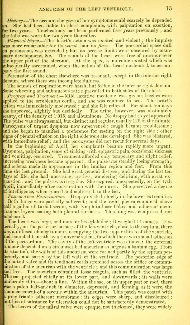 History.—The account she gave of her symptoms could scarcely be depended on. She had been liable to chest complaints, with palpitation on exertion, for two years. Tracheotomy had been performed five years previously ; and the tube was worn for two years thereafter. Physical Signs.—The heart’s action was excited and violent ; the impulse was more remarkable for its extent than its force. The praicordial space dull Dn percussion, was extended ; but its precise limits were obscured by mam- mary development, &c. The sounds of the heart were free of murmur over the upper part of the sternum. At the apex, a murmur existed which was subsequently ascertained, when the action of the heart moderated, to accom- pany the first sound. Percussion of the chest elsewhere was resonant, except in the inferior right lorsum, where there was incomplete dulness. The sounds of respiration were harsh, but feeble in the inferior right dorsum. Some wheezing and submucous rattle prevailed in both sides of the chest. Progress and Treatment.— Mild laxative medicine was given; leeches were ipplied to the scrobiculus cordis, and she was confined to bed. The heart’s iction was immediately moderated ; and she felt relieved. For about ten days she improved, slightly but decidedly. The urine, however, was obstinately scanty, of the density of 1-015, and albuminous. No dropsy had as yet appeared. The pulse was always small, but distinct and regular, usually 120 in the minute. Paroxysms of urgent dyspnoea now supervened ; cough became troublesome ; md she began to manifest a preference for resting on the right side ; other signs of pleural effusion on the right side were also developed. She was blistered, with immediate relief; and the paroxysms did not recur for several days. In the beginning of April, her complaints became rapidly more urgent. Iyspncea, palpitation, sense of sinking with epigastric pain, occasional sickness id vomiting, occurred. Treatment afforded only temporary and slight relief, lereasing weakness became apparent; the pulse was steadily losing strength; id oedema made its appearance in the lumbar region and feet. From this me she lost ground. She had great general distress; and during the last ten lys of life, she had unceasing, restless, wandering delirium, with great ex- austion; and the pulse was irregular. She expired, unexpectedly, on the 17th pril, immediately after conversation with the nurse. She preserved a degree f intelligence, when roused and addressed, to the last. Post-mortem Examination.—Dropsy existed, chiefly in the lower extremities. Both lungs were partially adherent; and the right pleura contained above alf a gallon of turbid serum, with lymph in loose flakes, and adherent mem- ranous layers coating both pleural surfaces. This lung was compressed, not ;ondensed. The heart was large, and more or less globular ; it weighed 14 ounces. Ex- ;ernally, on the posterior surface of the left ventricle, close to the septum, there was a diffused oblong tumour, occupying the two upper thirds of the ventricle, md bounded beneath by a tranverse sulcus, in which there was a small adhesion rf the pericardium. The cavity of the left ventricle was dilated ; the external ;umour depended on a circumscribed aneurism as large as a bantam egg. From Lts situation, the walls of this aneurism were formed partly by the septum pos- ^riorly, and partly by the left wall of the ventricle. The posterior edge of he mitral valve and its tendinous cords stretched across the orifice or commu- lication of the aneurism with the ventricle ; and this communication was large md free. The aneurism contained loose coagula, such as filled the ventricle. The sac projected chiefly at its lower part, and downwards ; its walls were miformly thin,—about a line. Within the sac, on its upper part or roof, there Hwas a patch half-an-inch in diameter, depressed, and forming, as it were, the Bjommencement of a saccule within the aneurism. This patch was coated with & grey friable adherent membrane : its edges were sharp, and discoloured ; ■mt loss of substance by ulceration could not be satisfactorily demonstrated. I The leaves of the mitral valve were opaque, not thickened, they were widely