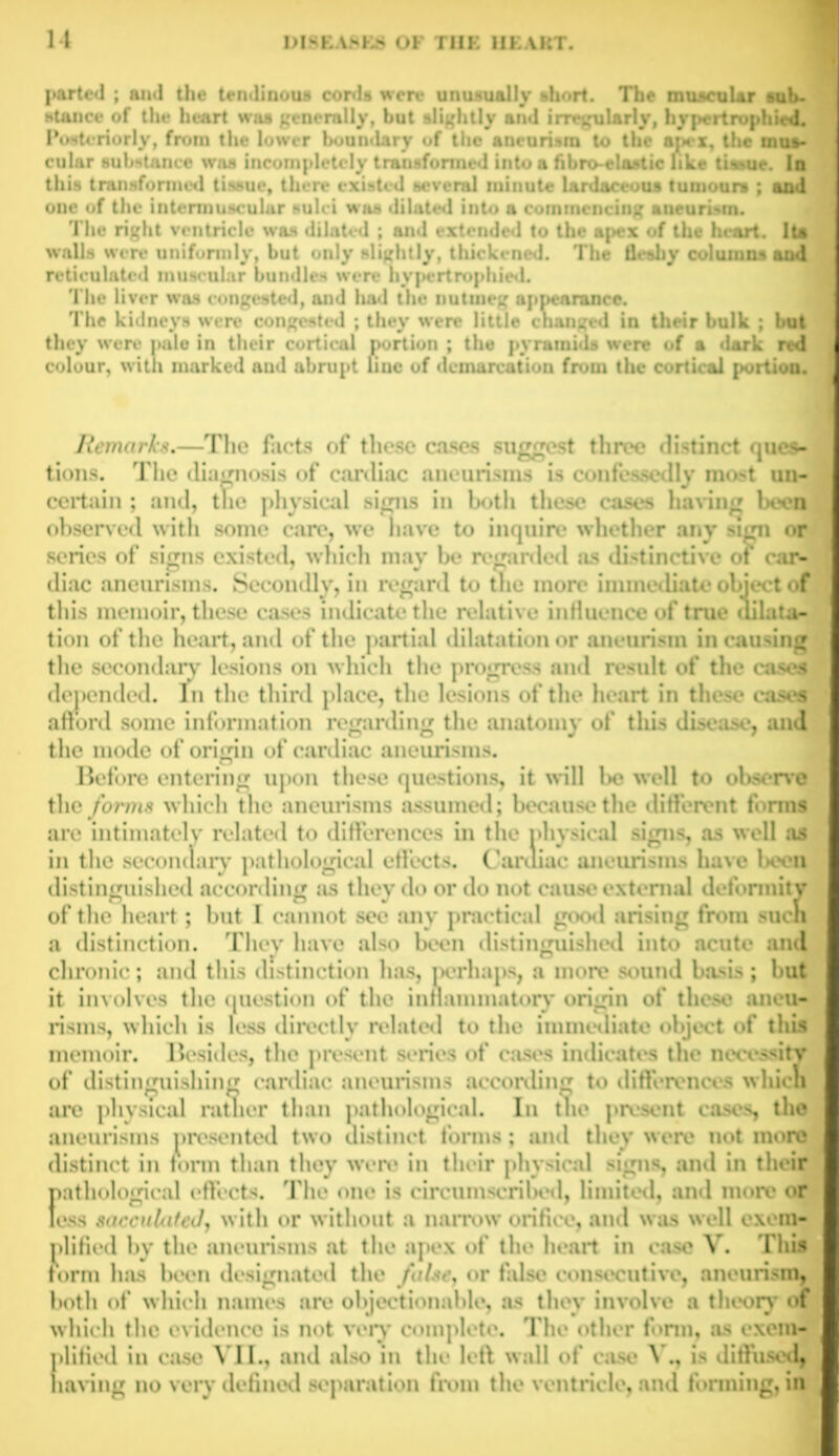 parted ; and the tendinous cords were unusually short. The muscular sub* stance of the heart was generally, but slightly and irregularly, hypertrophied. Posteriorly, from the lower boundary of the aneurism to the apex, the mus- cular substance was incompletely transformed into a fibro-elastic like tissue. In this transformed tissue, there existed several minute lardaceous tumours ; and one of the intermuscular sulci was dilated into a commencing aneurism. The right ventricle was dilated ; and extended to the apex of the heart. Its walls were uniformly, but only slightly, thickened. The fleshy columns and reticulated muscular bundles were hypertrophied. The liver was congested, and liad the nutmeg appearance. The kidneys were congested ; they were little changed in their bulk ; but they were pale in their cortical portion ; the pyramids were of a dark red colour, with marked and abrupt line of demarcation from the cortical portion. Ilemnrh. —Tin- la<-t< <.f t!i-• c.t-,- • tlnvo distinct ques- tions. The diagnosis of cardiac aneurisms is confessedly most un- certain ; and, the physical signs in both these cases having been observed with some care, we nave to inquire whether any sign or series of signs existed, which may be regarded as distinctive of car- f di.ic :111«• 11ri-111 •. S,-mildly, in r<-i_r;ird t*. : • this memoir, these cases indicate the relative influence of true dilata- tion of the heart, and of the partial dilatation or aneurism in causing the secondary lesions on which the progress and result of the cases depended. In the third place, the «>f tin* ln*art in tln*M* eases afford some information regarding the anatomy of this disease, and the mode of origin of cardiac aneurisms. Before entering upon these questions, it will he well to observe the forms which the aneurisms assumed; because the different forms are intimately related to differences in the physical signs, as well as in the secondary pathological effects. Cardiac aneurisms have boon distinguished according as they do or do not cause external deformity of the heart ; but 1 cannot >»v any prartirnl ariring fmm such a distinction. They have also been distinguished into acute and chronic; and this distinction has, perhaps, a more sound basis; but it involves the question of the inflammatory origin of those aneu- risms, which is less directly related to the immediate object of this memoir. Besides, the present <*1’ imms in-hcarns the neee^itv of distinguishing cardiac aneurisms according to differences whidt are physical rather than pathological. In the present cases, the aneurisms presented two distinct forms; and they were not more ^ distinct in form than they were in their physical signs, and in their pathological effects. The one is circumscribed, limited, and more or less sacculated, with or without a narrow orifice, and was well excm- I plified by the aneurisms at the apex of the heart in case V. This I form has been designated the false, or false consecutive, aneurism, I both of which names are objectionable, as they involve a theory of I which the evidence is not very complete. The other form, as cxem- I plified in case VII., and also in the left wall of case V., is diffused 1 having no very defined separation from the ventricle, and forming, in I