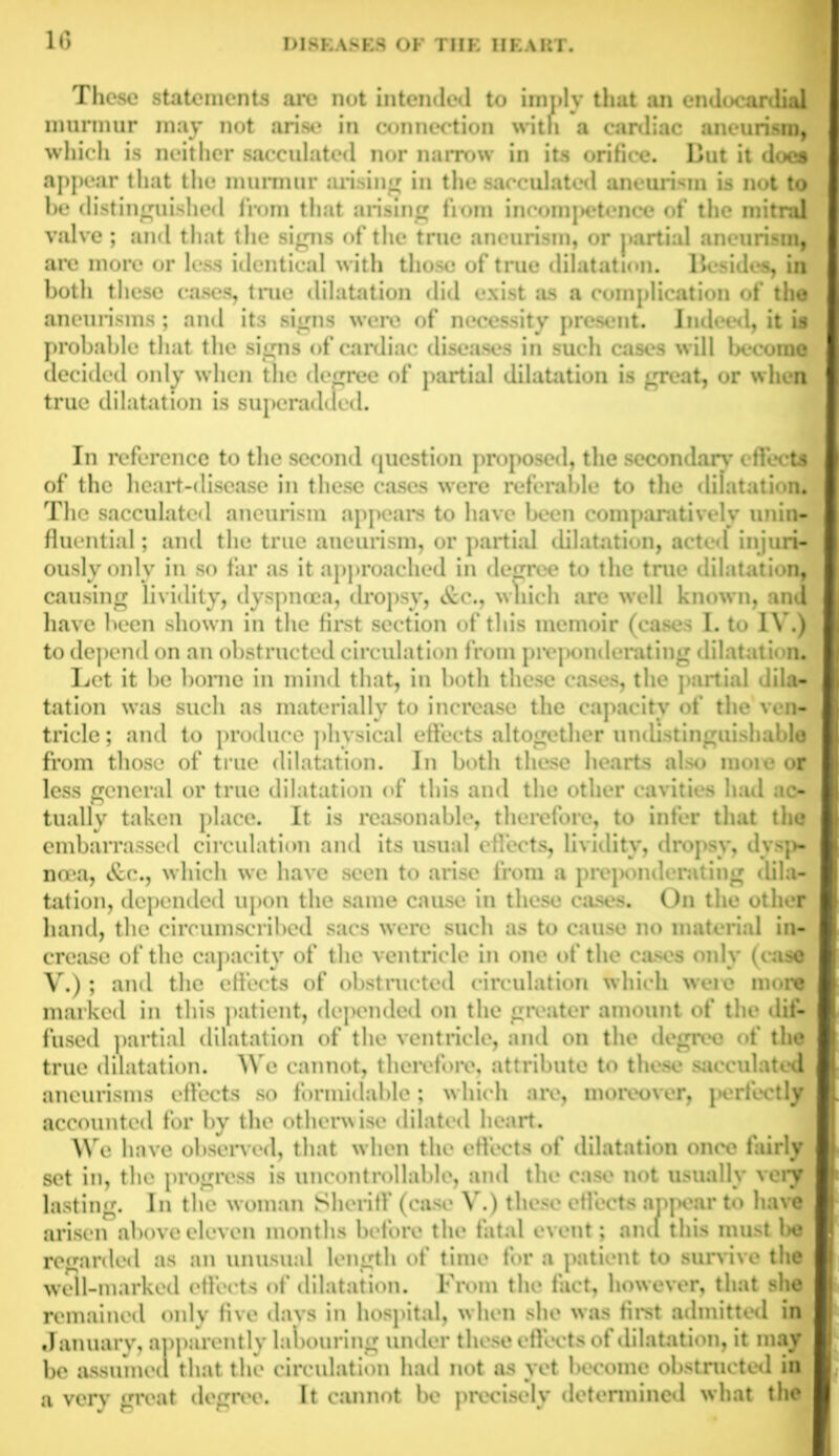 These statements are not intended to imply that an endocardial murmur may not arise in connection with a cardiac aneurism, which is neither sacculated nor narrow in its orifice. But it does appear that the murmur arising in the sacculated aneurism is not to be distinguished from that arising from incompetence of the mitral valve ; and that the signs of the tme aneurism, or partial aneurism, are more or less identical with those of true dilatation. Besides, in both these cases, tme dilatation did exist as a complication of the aneurisms; and its signs were of necessity present. Indeed, it is probable that the signs of cardiac diseases in such cases will become decided only when the decree of partial dilatation is great, or when true dilatation is superadued. In reference to the second question proposed, the secondary effects of the heart-disease in these cases were referable to the dilatation. The sacculated aneurism appears to have been comparatively unin- fluential; and the true aneurism, or partial dilatation, acted injuri- ously only in so far as it approached in degree to the tme dilatation, causing lividity, dyspnoea, dropsy, &c., which are well known, and have been shown in the first section of this memoir (cases I. to IV.) to depend on an obstructed circulation from preponderating dilatation. Let it 1m* home in mind that, in both these cas s, the partial dila- tation was such as materially to increase the capacity of the ven- tricle ; and to produce physical effects altogether undistinguish able from those of true dilatation. In both these hearts also moie or less general or tme dilatation of this and the other cavities had ac- tually taken place. It is reasonable, therefore, to infer that the embarrassed circulation and its usual effects, lividity, dropsy, dysp- noea, &C., which we have seen to arise from a prepoiuh rating dila- tation, depended upon the same cause in these cases. On the other hand, the circumscribed sacs were such as to cause no material in- crease of the capacity of the ventricle in one of the cases only (case V.); and the effects of obstructed circulation which were more marked in this patient, depended on the greater amount of the dif- fused partial dilatation of the ventricle, and on the degree of the true dilatation. We cannot, therefore, attribute to these sacculated aneurisms effects so formidable; which are, moreover, perfectly accounted for by the otherwise dilated heart. We have observed, that when the effects of dilatation once fairly set in, the progress is uncontrollable, and the case not usually very lasting. In the woman Sheriff (case V.) these effects appear to have arisen above eleven months before the fatal event; anil this must be regarded as an unusual length of time for a patient to survive the well-marked effects of dilatation. From the fact, however, that she remained only five days in hospital, when she was first admitted in January, apparently labouring under these effects of dilatation, it may be assumed that the circulation had not as yet become obstructed in a very great degree. It cannot be precisely determined what the