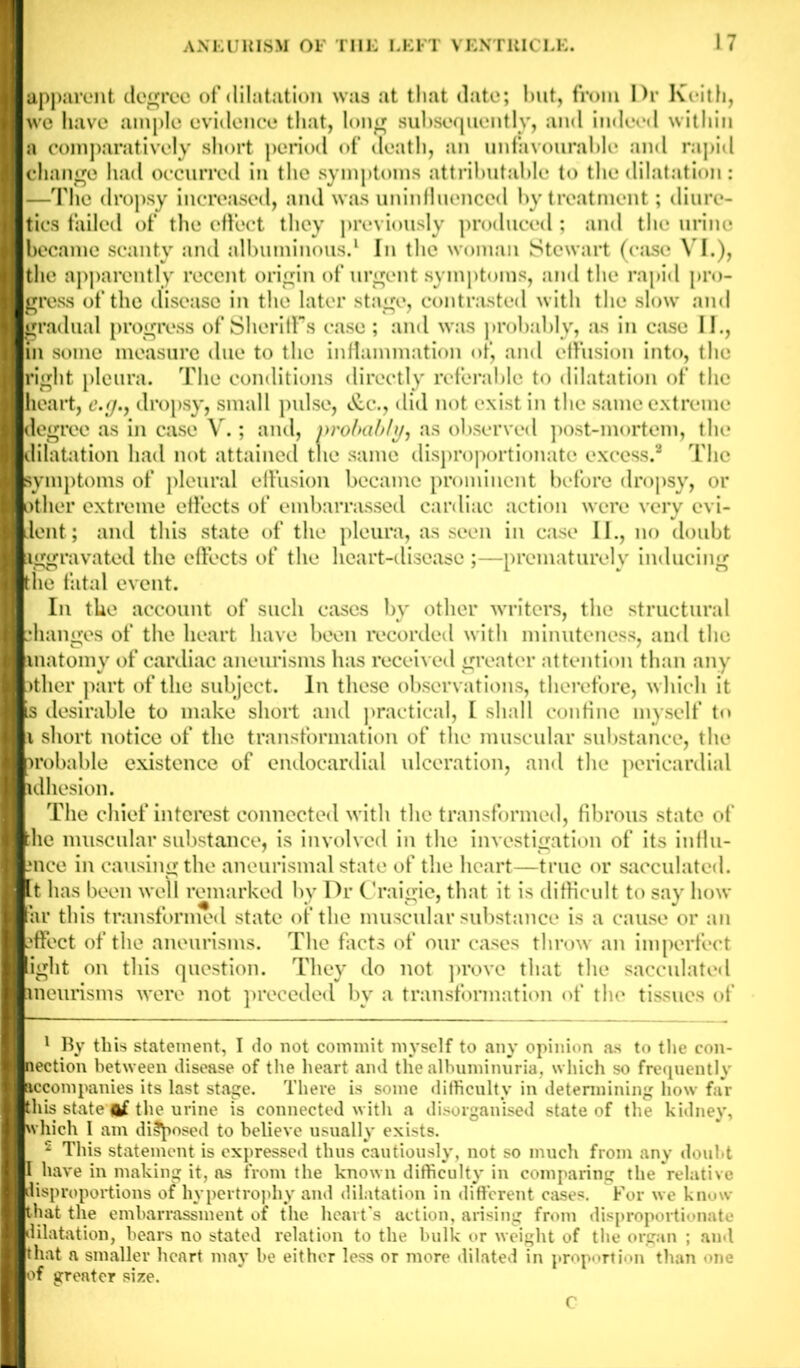 I apparent degree of dilatation was at that date; but, from Dr Keith, I we have ample evidence that, long subsequently, and indeed within I a comparatively short period of death, an unfavourable and rapid I change had occurred in the symptoms attributable to the dilatation: I —The dropsy increased, and was uninfluenced by treatment; diure- I ties failed of the effect they previously produced ; and the urine I became scanty and albuminous.1 In the woman Stewart (case VI.), I the apparently recent origin of urgent symptoms, and the rapid pro- I gress of the disease in the later stage, contrasted with the slow and I gradual progress of Sheriff’s case ; and was probably, as in case II., I in some measure due to the inflammation of, and effusion into, the I right pleura. The conditions directly referable to dilatation of the I heart, e.g., dropsy, small pulse, &c.y did not exist in the same extreme I degree as in case V.; and, probably, as observed post-mortem, the I dilatation had not attained tne same disproportionate excess.2 The I symptoms of pleural effusion became prominent before dropsy, or I other extreme effects of embarrassed cardiac action were very evi- I dent; and this state of the pleura, as seen in case II., no doubt I Aggravated the effects of the heart-disease ;—prematurely inducing I the fatal event. In the account of such cases by other writers, the structural I changes of the heart have been recorded with minuteness, and the I anatomy of cardiac aneurisms has received greater attention than any I pther part of the subject. In these observations, therefore, which it is desirable to make short and practical, I shall confine myself to a short notice of the transformation of the muscular substance, the probable existence of endocardial ulceration, and the pericardial adhesion. The chief interest connected with the transformed, fibrous state of Hlie muscular substance, is involved in the investigation of its influ- ence in causing the aneurismal state of the heart—true or sacculated. Kt has been well remarked by Dr Craigie, that it is difficult to say how HPar this transformed state of the muscular substance is a cause or an effect of the aneurisms. The frets of our cases throw an imperfect ■i-ht on this question. They do not prove that the sacculated eneurisms were not preceded by a transformation of the tissues of I 1 By this statement, I do not commit myself to any opinion as to the con- Hnection between disease of the heart and the albuminuria, which so frequently ^accompanies its last stage. There is some difficulty in determining how far I this state of the urine is connected with a disorganised state of the kidney, I which I am disposed to believe usually exists. 2 This statement is expressed thus cautiously, not so much from any doubt I have in making it, as from the known difficulty in comparing the relative disproportions of hypertrophy and dilatation in different cases. For we know that the embarrassment of the heart's action, arising from disproportionate I dilatation, hears no stated relation to the bulk or weight of the organ ; and I that a smaller heart may be either less or more dilated in proportion than one I of greater size. C