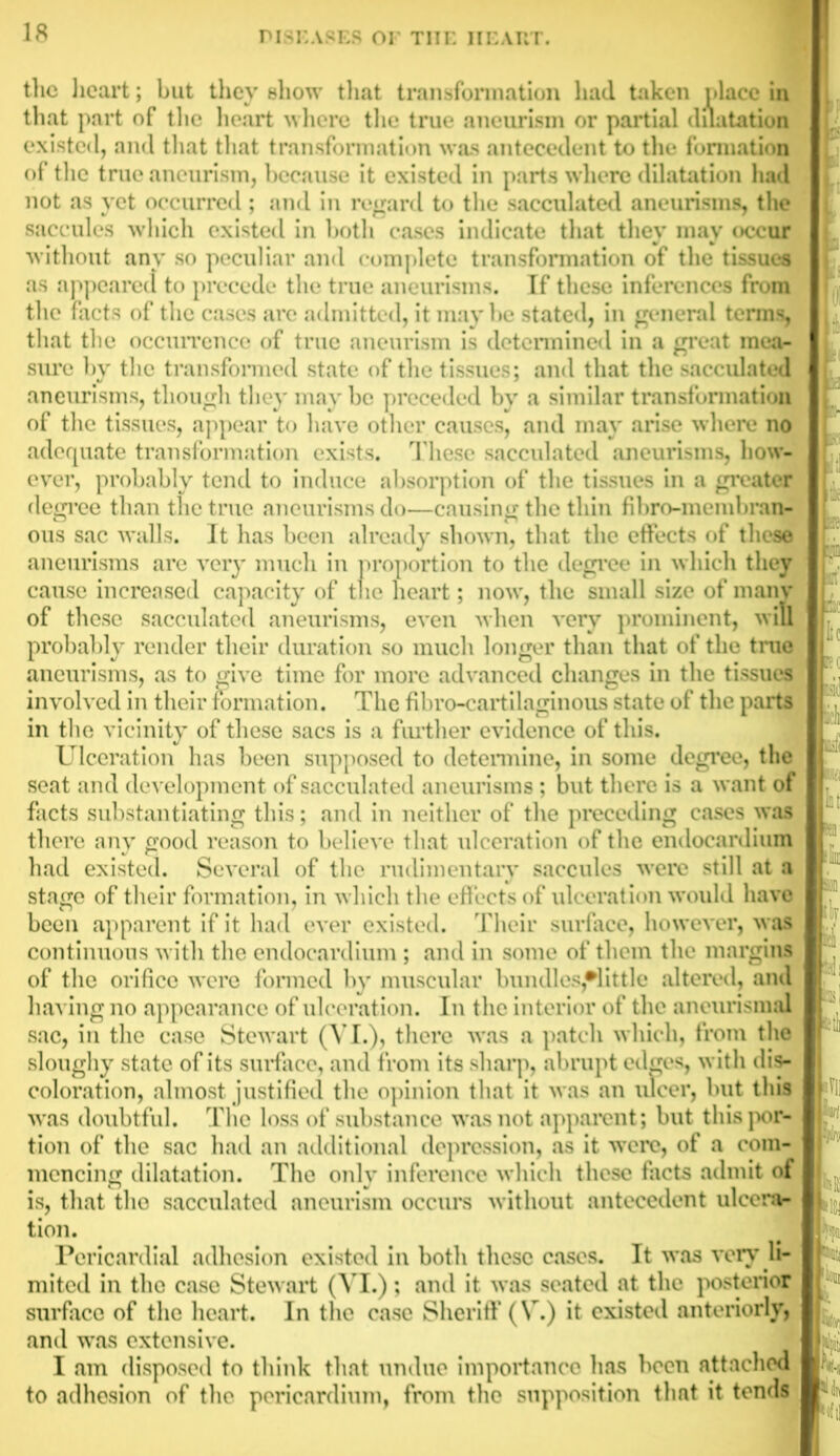 the heart; but they show that transformation had taken place in that part of the heart where the true aneurism or partial dilatation existed, and that that transformation was antecedent to the formation of the true aneurism, because it existed in parts where dilatation had not as yet occurred ; and in regard to the sacculated aneurisms, the saccules which existed in both cases indicate that they may occur without any so peculiar and complete transformation of the tissues as appeared to precede the true aneurisms. If these inferences from the facts of the cases are admitted, it may be stated, in general terms, that the occurrence of true aneurism is determined in a great mea- sure by the transformed state of the tissues; and that the sacculated aneurisms, though they may be preceded by a similar transformation of the tissues, appear to have other causes, and may arise where no adequate transformation exists. These sacculated aneurisms, how- ever, probably tend to induce absorption of the tissues in a greater degree than the true aneurisms do—causing the thin fibro-membran- ous sac walls. It has been already shown, that the effects of these aneurisms are very much in proportion to the degree in which they cause increased capacity of tlie heart; now, the small size of many of these sacculated aneurisms, even when very prominent, will probably render their duration so much longer than that of the true aneurisms, as to give time for more advanced changes in the tissues involved in their formation. The fibro-cartilaginous state of the parts in the vicinity of these sacs is a further evidence of this. Ulceration has been supposed to determine, in some degree, the seat and development of sacculated aneurisms ; but there is a want of facts substantiating this; and in neither of the preceding cases was there any good reason to believe that ulceration of the endocardium had existed. Several of the rudimentary saccules were still at a stage of their formation, in which the effects of ulceration would have been apparent if it had ever existed. Their surface, however, was continuous with the endocardium ; and in some of them the margins of the orifice were formed by muscular bundles,•! it tie altered, and having no appearance of ulceration. In the interior of the aneurismal sac, in the case Stewart (VI.), there was a patch which, from the sloughy state of its surface, and from its sharp, abrupt edges, with dis- coloration, almost justified the opinion that it was an ulcer, but this was doubtful. The loss of substance was not apparent; but this por- tion of the sac had an additional depression, as it were, of a com- mencing dilatation. The only inference which these facts admit of is, that the sacculated aneurism occurs without antecedent ulcera- tion. Pericardial adhesion existed in both these cases. It was very li- mited in the case Stewart (VI.); and it was seated at the posterior surface of the heart. In the case Sheriff (V.) it existed anteriorly, and was extensive. I am disposed to think that undue importance has been attached to adhesion of the pericardium, from the supposition that it tends