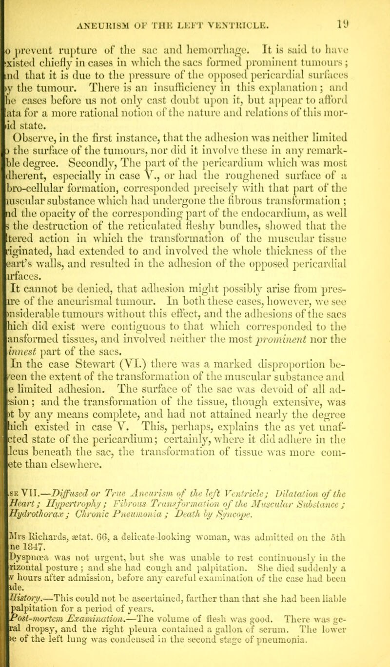 o prevent rupture of the sac and hemorrhage. It is said to have sxisted chiefly in cases in which the sacs formed prominent tumours; md that it is due to the pressure of the opposed pericardial surfaces >y the tumour. There is an insufficiency in this explanation; and he cases before us not only cast doubt upon it, but appear to afford ata for a more rational notion of the nature and relations of this mor- al state. Observe, in the first instance, that the adhesion was neither limited ) the surface of the tumours, nor did it involve these in any remark- ble degree. Secondly, The part of the pericardium which was most dherent, especially in case V., or had the roughened surface of a bro-cellular formation, corresponded precisely with that part of the luscular substance which had undergone the fibrous transformation ; nd the opacity of the corresponding part of the endocardium, as well > the destruction of the reticulated fleshy bundles, showed that the itered action in which the transformation of the muscular tissue riginated, had extended to and involved the whole thickness of the eart’s walls, and resulted in the adhesion of the opposed pericardial irfaces. It cannot be denied, that adhesion might possibly arise from pres- ume of the aneurismal tumour. In both these cases, however, we see msiderable tumours without this effect, and the adhesions of the sacs hicli did exist were contiguous to that which corresponded to the ansformed tissues, and involved neither the most prominent nor the innest part of the sacs. In the case Stewart (VI.) there was a marked disproportion be- reen the extent of the transformation of the muscular substance and e limited adhesion. The surface of the sac was devoid of all ad- ;sion; and the transformation of the tissue, though extensive, was )t by any means complete, and had not attained nearly the degree bich existed in case V. This, perhaps, explains the as yet unaf- cted state of the pericardium; certainly, where it did adhere in the Jcus beneath the sac, the transformation of tissue was more com- ete than elsewhere. .se VII.—Diffused or True Aneurism of the left Ventricle; Dilatation of the Heart; Hypertrophy; Fibrous Transformation of the Muscular Substance ; Hydrothorax ; Chronic Pneumonia ; Death by Syncope. Mrs Richards, aitat. G6, a delicate-looking woman, was admitted on the 5th ne 1847. Dyspnoea was not urgent, but she was unable to rest continuously in the rizontal posture ; and she had cough and palpitation. She died suddenly a ■v hours after admission, before any careful examination of the case hud been de. distory.—This could not be ascertained, farther than that she had been liable alpitation for a period of years. 'ost-mortem Examination.—The volume of flesh was good. There was ge- al dropsy, and the right pleura contained a gallon of serum. The lower e of the left lung was condensed in the second stage of pneumonia.