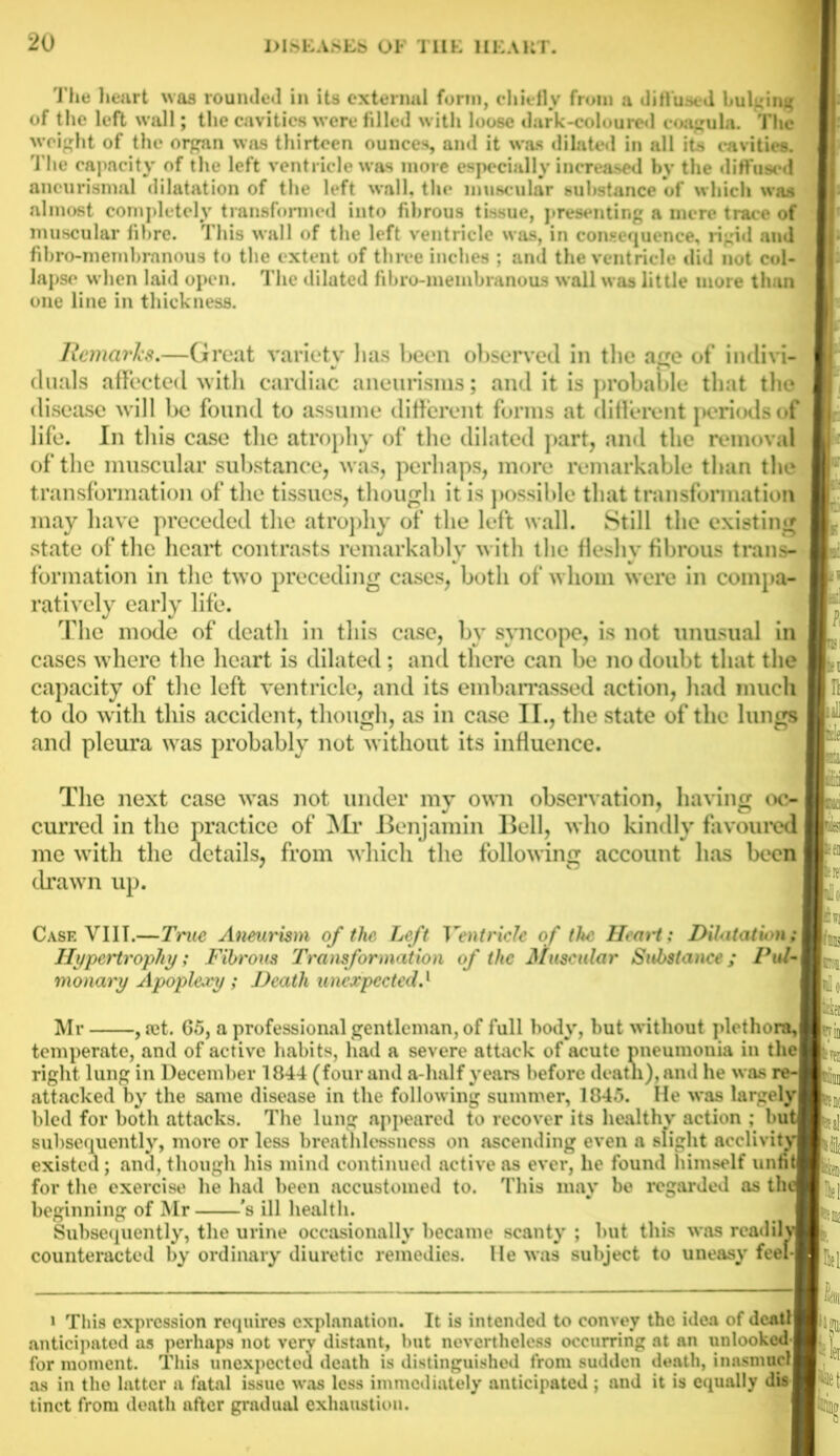 The lieart was rounded in its external form, chiefly from a diffused bulging of the left wall; the cavities were filled with loose dark-coloured coagula. The weight of the organ was thirteen ounces, and it was dilated in all its cavities. The capacity of the left ventricle was more especially increased by the diffused aneurismal dilatation of the left wall, the muscular substance of which was almost completely transformed into fibrous tissue, presenting a mere trace of muscular fibre. This wall of the left ventricle was, in consequence, rigid and fibro-membrnnous to the extent of three inches ; and the ventricle did not col- lapse when laid open. The dilated fibro-membranous wall was little more than one line in thickness. Remarks.—Great variety lias been observed in the age of indivi- duals affected with cardiac aneurisms; and it is probable that the disease will be found to assume different forms at different periods of life. In this case the atrophy of the dilated part, and the removal of the muscular substance, was, perhaps, more remarkable than the transformation of the tissues, though it is possible that transformation may have preceded the atrophy of the left wall. Still the existing state of the heart contrasts remarkably with the fleshy fibrous trans- formation in the two preceding cases, both of whom were in compa- ratively early life. The mode of death in this case, by syncope, is not unusual in cases where the lieart is dilated; and there can be no doubt that the capacity of the left ventricle, and its embarrassed action, had much to do with this accident, though, as in case II., the state of the lungs and pleura was probably not without its influence. The next case was not under my own observation, having oc- jamin B from which the following account lias been curred in the practice of Mr Benjamin Bell, who kindly favoured details, me with the drawn up. Case YIIT.—True Aneurism of the Left Ventricle of the Heart: Dilatation ; Hypertrophy; Fibrous Transformation of the Muscular Substance; Pul-\ monary Apoplexy ; Death unexpected.1 Mr , set. 65, a professional gentleman, of full hotly, but without plethora,! temperate, and of active habits, had a severe attack of acute pneumonia in the! right lung in December 1844 (four and a-half years before death), and he was re-J attacked by the same disease in the following summer, 1845. He was largelyl bled for both attacks. The lung appeared to recover its healthy action ; butl subsequently, more or less breathlessness on ascending even a slight acclivity! existed; and, though his mind continued active as ever, he found himself unntl for the exercise he had been accustomed to. This may be regarded as thcl beginning of Mr 's ill health. Subsequently, the urine occasionally became scanty ; hut this was rcadilvf counteracted by ordinary diuretic remedies. He was subject to uneasy feel-1 This expression requires explanation. It is intended to convey the idea of Jeatll m nil fili ■tern Hel Klli p fol anticipated as perhaps not very distant, but nevertheless occurring at an uulooked-Brt fn. mntnanf Tliio nnavnanforl itnnth ltt (lictinnrniiilinil frrtm CIlHltpll illilSniUcH for moment. This unexpected death is distinguished from sudden death, as in the latter a fatal issue was less immediately anticipated ; and it is equally tinct from death after gradual exhaustion.