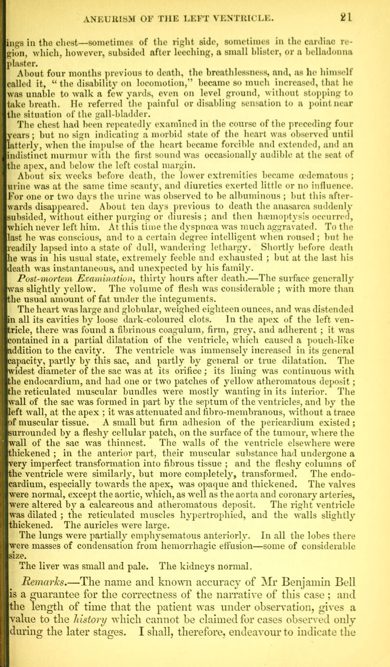 inga in the chest—sometimes of the right side, sometimes in the cardiac re- gion, which, however, subsided after leeching, a small blister, or a belladonna plaster. About four months previous to death, the breathlessness, and, as he himself called it, “ the disability on locomotion,” became so much increased, that he was unable to walk a few yards, even on level ground, without stopping to take breath. He referred the painful or disabling sensation to a point near the situation of the gall-bladder. The chest had been repeatedly examined in the course of the preceding four years; but no sign indicating a morbid state of the heart was observed until latterly, when the impulse of the heart became forcible and extended, and an indistinct murmur with the first sound was occasionally audible at the seat of the apex, and below the left costal margin. About six weeks before death, the lower extremities became cedematous ; urine was at the same time scanty, and diuretics exerted little or no influence. For one or two days the urine was observed to be albuminous ; but this after- wards disappeared. About ten days previous to death the anasarca suddenly subsided, without either purging or diuresis ; and then haemoptysis occurred, which never left him. At this time the dyspnoea was much aggravated. To the last he was conscious, and to a certain degree intelligent when roused ; but he readily lapsed into a state of dull, wandering lethargy. Shortly before death he was in his usual state, extremely feeble and exhausted ; but at the last his death was instantaneous, and unexpected by his family. Post-mortem Examination, thirty hours after death.—The surface generally was slightly yellow. The volume of flesh -was considerable ; with more than the usual amount of fat under the integuments. The heart was large and globular, weighed eighteen ounces, and was distended in all its cavities by loose dark-coloured clots. In the apex of the left ven- tricle, there was found a fibrinous coagulum, firm, grey, and adherent; it was contained in a partial dilatation of the ventricle, which caused a pouch-like addition to the cavity. The ventricle was immensely increased in its general capacity, partly by this sac, and partly by general or true dilatation. The widest diameter of the sac was at its orifice ; its lining was continuous with the endocardium, and had one or two patches of yellow atheromatous deposit; the reticulated muscular bundles were mostly wanting in its interior. The wall of the sac was formed in part by the septum of the ventricles, and by the left wall, at the apex ; it was attenuated and fibro-membranous, ■without a trace of muscular tissue. A small but firm adhesion of the pericardium existed ; surrounded by a fleshy cellular patch, on the surface of the tumour, -where the wall of the sac was thinnest. The walls of the ventricle elsewhere were thickened ; in the anterior part, their muscular substance had undergone a very imperfect transformation into fibrous tissue ; and the fleshy columns of the ventricle were similarly, but more completely, transformed. The endo- cardium, especially towards the apex, was opaque and thickened. The valves were normal, except the aortic, which, as well as the aorta and coronary arteries, were altered by a calcareous and atheromatous deposit. The right ventricle was dilated ; the reticulated muscles hypertrophied, and the walls slightly thickened. The auricles were large. The lungs were partially emphysematous anteriorly. In all the lobes there were masses of condensation from hemorrhagic effusion—some of considerable size. The liver was small and pale. The kidneys normal. jRemarks.—The name and known accuracy of Mr Benjamin Bell is a guarantee for the correctness of the narrative of this case ; and the length of time that the patient was under observation, gives a value to the history which cannot be claimed for cases observed only during the later stages. I shall, therefore, endeavour to indicate the