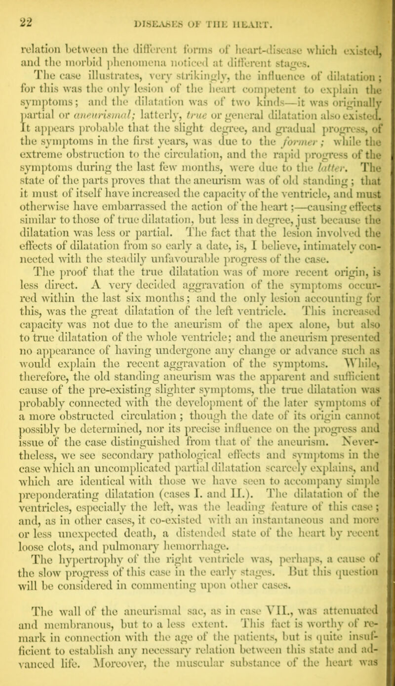 relation between the different forms of heart-disease which existed, and the morbid phenomena noticed at different stages. The case illustrates, very strikingly, the influence of dilatation; for this was the only lesion of the heart competent to explain the symptoms; and the dilatation was of two kinds—it was originally partial or aneurismal; latterly, true or general dilatation also existed. It appears probable that the slight degree, and gradual progress, of the symptoms in the first years, was due to the former; while the extreme obstruction to the circulation, and the rapid progress of the symptoms during the last few months, were due to the latter. The state of the parts proves that the aneurism was of old standing ; that it must of itself have increased the capacity of the ventricle, and must otherwise have embarrassed the action of the heart;—causing effects similar to those of true dilatation, but less in degree, just because the dilatation was less or partial. The fact that the lesion involved the effects of dilatation from so early a date, is, I believe, intimately con- nected with the steadily unfavourable progress of the case. The proof that the true dilatation was of more recent origin, is less direct. A very decided aggravation of the symptoms occur- red within the last six months; and the only lesion accounting for this, was the great dilatation of the left ventricle. This increased capacity was not due to the aneurism of the apex alone, but also to true dilatation of the whole ventricle; and the aneurism presented no appearance of having undergone any change or advance such as would explain the recent aggravation of the symptoms. While, therefore, the old standing aneurism was the apparent and sufficient cause of the pre-existing slighter symptoms, the true dilatation was probably connected with the development of the later symptoms of a more obstructed circulation ; though the date of its origin cannot possibly be determined, nor its precise influence on the progress and issue of the case distinguished from that of the aneurism. Never- theless, we see secondary pathological effects and symptoms in the case which an uncomplicated partial dilatation scarcely explains, and which are identical with those we have seen to accompany simple preponderating dilatation (cases I. and II.). The dilatation of the ventricles, especially the left, was the leading feature of this case; and, as in other cases, it co-existed with an instantaneous and more or less unexpected death, a distended state of the heart by recent loose clots, and pulmonary hemorrhage. The hypertrophy of the right ventricle was, perhaps, a cause of the slow progress of this case in the early stages. But this question will be considered in commenting upon other cases. The wall of the ancurismal sac, as in case VII., was attenuated and membranous, but to a less extent. This fact is worthy of re- mark in connection with the age of the patients, but is quite insuf- ficient to establish any necessary relation between this state and ad- vanced life. Moreover, the muscular substance of the heart was