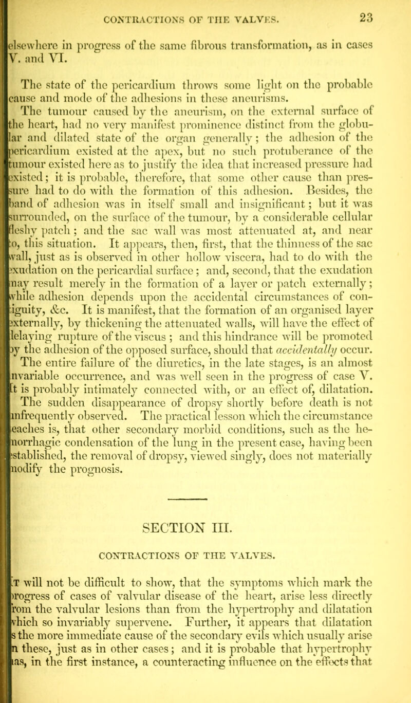 elsewhere in progress of the same fibrous transformation, as in cases V. and VI. The state of the pericardium throws some light on the probable cause and mode of the adhesions in these aneurisms. The tumour caused by the aneurism, on the external surface of the heart, had no very manifest prominence distinct from the globu- lar and dilated state of the organ generally; the adhesion of the pericardium existed at the apex, but no such protuberance of the tumour existed here as to justify the idea that increased pressure had ixisted; it is probable, therefore, that some other cause than pres- ure had to do with the formation of this adhesion. Besides, the band of adhesion was in itself small and insignificant; but it was surrounded, on the surface of the tumour, by a considerable cellular fleshy patch ; and the sac wall was most attenuated at, and near o, this situation. It appears, then, first, that the thinness of the sac wall, just as is observed in other hollow viscera, had to do with the xudation on the pericardial surface; and, second, that the exudation nay result merely in the formation of a layer or patch externally; while adhesion depends upon the accidental circumstances of con- iguity, &c. It is manifest, that the formation of an organised layer ixternally, by thickening the attenuated walls, will have the effect of lelaying rupture of the viscus ; and this hindrance will be promoted 3y the adhesion of the opposed surface, should that accidentally occur. The entire failure of the diuretics, in the late stages, is an almost nvariable occurrence, and was well seen in the progress of case Y. [t is probably intimately connected with, or an effect of, dilatation. The sudden disappearance of dropsy shortly before death is not infrequently observed. The practical lesson which the circumstance caches is, that other secondary morbid conditions, such as the he- norrhagic condensation of the lung in the present case, having been jstablished, the removal of dropsy, viewed singly, does not materially aodify the prognosis. SECTION III. CONTRACTIONS OF THE VALVES. .T will not be difficult to show, that the symptoms which mark the )rogress of cases of valvular disease of the heart, arise less directly rom the valvular lesions than from the hypertrophy and dilatation vhich so invariably supervene. Further, it appears that dilatation sthe more immediate cause of the secondary evils which usually arise n these, just as in other cases; and it is probable that hypertrophy tas, in the first instance, a counteracting influence on the effects that