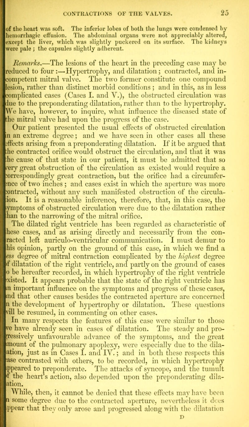 of the heart was soft. The inferior lobes of both the lungs were condensed by hemorrhagic effusion. The abdominal organs were not appreciably altered, except the liver, which was slightly puckered on its surface. The kidneys were pale ; the capsules slightly adherent. Remarks.—The lesions of the heart in the preceding case may be reduced to four Hypertrophy, and dilatation; contracted, and in- competent mitral valve. The two former constitute one compound lesion, rather than distinct morbid conditions ; and in this, as in less complicated cases (Cases I. and V.), the obstructed circulation was due to the preponderating dilatation, rather than to the hypertrophy. We have, however, to inquire, what influence the diseased state of the mitral valve had upon the progress of the case. Our patient presented the usual effects of obstructed circulation in an extreme degree; and we have seen in other cases all these ffects arising from a preponderating dilatation. If it be argued that he contracted orifice would obstruct the circulation, and that it was die cause of that state in our patient, it must be admitted that so rery great obstruction of the circulation as existed would require a orrespondingly great contraction, but the orifice had a circumfer- ence of two inches ; and cases exist in which the aperture was more :ontracted, without any such manifested obstruction of the circula- ion. It is a reasonable inference, therefore, that, in this case, the lymptoms of obstructed circulation were due to the dilatation rather [han to the narrowing of the mitral orifice. The dilated right ventricle has been regarded as characteristic of [hese cases, and as arising directly and necessarily from the con- tacted left auriculo-ventricular communication. I must demur to [his opinion, partly on the ground of this case, in which we find a ?$s degree of mitral contraction complicated by the highest degree if dilatation of the right ventricle, and partly on the ground of cases lo be hereafter recorded, in which hypertrophy of the right ventricle jxisted. It appears probable that the state of the right ventricle has m important influence on the symptoms and progress of these cases, tnd that other causes besides the contracted aperture are concerned In the development of hypertrophy or dilatation. These questions vill be resumed, in commenting on other cases. In many respects the features of this case were similar to those B have already seen in cases of dilatation. The steady and pro- ssively unfavourable advance of the symptoms, and the great lount of the pulmonary apoplexy, were especially due to the dila- ation, just as in Cases I. and IY,; and in both these respects this ase contrasted with others, to be recorded, in which hypertrophy ppeared to preponderate. The attacks of syncope, and the tumult the heart’s action, also depended upon the preponderating dila- tation. AVhile, then, it cannot be denied that these effects may have been some degree due to the contracted aperture, nevertheless it does Ippear that they only arose and progressed along with the dilatation