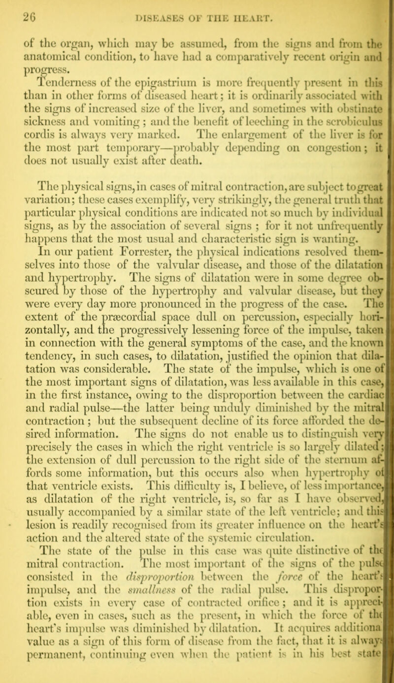 of the organ, which may be assumed, from the signs and from the anatomical condition, to have had a comparatively recent origin and progress. lendemess of the epigastrium is more frequently present in thus than in other forms of diseased heart; it is ordinarily associated with the signs of increased size of the liver, and sometimes with obstinate sickness and vomiting ; and the benefit of leeching in the scrobiculus cordis is always very marked. The enlargement of the liver is for the most part temporary—probably depending on congestion; it does not usually exist after death. The physical signs, in cases of mitral contraction, are subject to great variation; these cases exemplify, very strikingly, the general truth that particular physical conditions are indicated not so much by individual signs, as by the association of several signs ; for it not unfrequently happens that the most usual and characteristic sign is wanting. In our patient Forrester, the physical indications resolved them- selves into those of the valvular disease, and those of the dilatation and hypertrophy. The signs of dilatation were in some degree ob- scured by those of the hypertrophy and valvular disease, but they were every day more pronounced in the progress of the case. The extent of the prcecordial space dull on percussion, especially hori- zontally, and the progressively lessening force of the impulse, taken in connection with the general symptoms of the case, and the known tendency, in such cases, to dilatation, justified the opinion that dila- tation was considerable. The state of the impulse, which is one ol the most important signs of dilatation, was less available in this case, in the first instance, owing to the disproportion between the cardiac and radial pulse—the latter being unduly diminished by the initra* contraction; but the subsequent decline of its force afforded the do- sired information. The signs do not enable us to distinguish very precisely the cases in which the right ventricle is so largely dilated the extension of dull percussion to the right side of the sternum af- fords some information, but this occurs also when hypertrophy ol that ventricle exists. This difficulty is, I believe, of less importance as dilatation of the right ventricle, is, so far as I have observed usually accompanied by a similar state of the left ventricle; and this lesion is readily recognised from its greater influence on the heartf action and the altered state of the systemic circulation. The state of the pulse in this case was quite distinctive of the mitral contraction. The most important of the signs of the pulse consisted in the disproportion between the force of the hearth impulse, and the smallness of the radial pulse. This dispropor- tion exists in every case of contracted orifice; and it is appreci- able, even in cases, such as the present, in which the force of the heart's impulse was diminished by dilatation. It acquires additions value as a sign of this form of disease from the fact, that it is always permanent, continuing even when the patient is in his best state