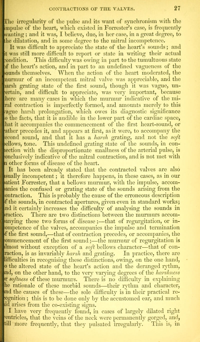 The irregularity of the pulse and its want of synchronism with the impulse of the heart, which existed in Forrester’s case, is frequently wanting; and it was, I believe, due, in her case, in a great degree, to the dilatation, and in some degree to the mitral incompetence. It was difficult to appreciate the state of the heart’s sounds; and t was still more difficult to report or state in writing their actual condition. This difficulty was owing in part to the tumultuous state )f the heart’s action, and in part to an undefined vagueness of the sounds themselves. When the action of the heart moderated, the nurmur of an incompetent mitral valve was appreciable, and the larsli grating state of the first sound, though it was vague, un- certain, and difficult to appreciate, was very important, because here are many cases in which the murmur indicative of the mi- ral contraction is imperfectly formed, and amounts merely to this rague harsh prolongation, which owes its diagnostic significance o the facts, that it is audible in the lower part of the cardiac space, hat it accompanies the commencement of the first heart-sound, or ather precedes it, and appears at first, as it were, to accompany the econd sound, and that it has a harsh grating, and not the soft >ellows, tone. This undefined grating state of the sounds, in con- lection with the disproportionate smallness of the arterial pulse, is onclusively indicative of the mitral contraction, and is not met with a other forms of disease of the heart. It has been already stated that the contracted valves are also isually incompetent; it therefore happens, in these cases, as in our latient Forrester, that a bellows murmur, with the impulse, accom- >anies the confused or grating state of the sounds arising from the ontraction. This is probably the cause of the erroneous description f the sounds, in contracted apertures, given even in standard works; nd it certainly increases the difficulty of analysing the sounds in ractice. There are two distinctions between the murmurs accom- >anying these two forms of disease;—that of regurgitation, or in- ompetence of the valves, accompanies the impulse and termination f the first sound,—that of contraction precedes, or accompanies, the ommencement of the first sound;—the murmur of regurgitation is ilmost without exception of a soft bellows character—that of con- raction, is as invariably harsh and grating. In practice, there are lifficulties in recognising these distinctions, owing, on the one hand, o the altered state of the heart’s action and the deranged rythm, nd, on the other hand, to the very varying degrees of the harshness >r softness of these murmurs. There is no difficulty in explaining he rationale of these morbid sounds—their rythm and character, nd the causes of these—the sole difficulty is in their practical re- ognition; this is to be done only by the accustomed ear, and much id arises from the co-existing signs. I have very frequently found, in cases of largely dilated right rentricles, that the veins of the neck were permanently gorged, and, till more frequently, that they pulsated irregularly. This is, in