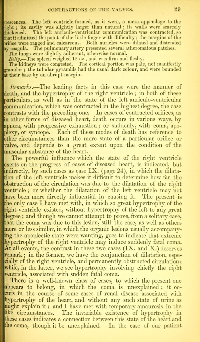 jrescences. The left ventricle formed, as it were, a mere appendage to the right; its cavity was slightly larger than natural ; its walls were scarcely hickened. The left auriculo-ventricular communication was contracted, so that it admitted the point of the little finger with difficulty ; the margins of the orifice were ragged and calcareous. Both auricles were dilated and distended >y coagula. The pulmonary artery presented several atheromatous patches. The lungs were slightly adherent, otherwise normal. Belly.—The spleen weighed 12 oz., and was firm and fleshy. The kidneys were congested. The cortical portion was pale, not manifestly jranular ; the tubular pyramids had the usual dark colour, and were bounded it their base by an abrupt margin. Remarks.—The leading facts in this case were the manner of death, and the hypertrophy of the right ventricle; in both of these particulars, as well as in the state of the left auriculo-ventricular communication, which was contracted in the highest degree, the case contrasts with the preceding one. In cases of contracted orifices, as in other forms of diseased heart, death occurs in various ways, by apnoea, with progressive exhaustion; or suddenly, with coma, apo- plexy, or syncope. Each of these modes of death has reference to other circumstances than the mere state of a particular orifice or valve, and depends to a great extent upon the condition of the muscular substance of the heart. The powerful influence which the state of the right ventricle Bxerts on the progress of cases of diseased heart, is indicated, but indirectly, by such cases as case IX. (page 24), in which the dilata- tion of the left ventricle makes it difficult to determine how far the obstruction of the circulation was due to the dilatation of the right ventricle; or whether the dilatation of the left ventricle may not have been more directly influential in causing it. The present is the only case I have met with, in which so great hypertrophy of the right ventricle existed, without hypertrophy of the left to any great degree ; and though we cannot attempt to prove, from a solitary case, that the coma was due to this lesion, still the case, as well as others more or less similar, in which the organic lesions usually accompany- ing the apoplectic state were wanting, goes to indicate that extreme hypertrophy of the right ventricle may induce suddenly fatal coma. At all events, the contrast in these two cases (IX. and X.) deserves remark; in the former, we have the conjunction of dilatation, espe- cially of the right ventricle, and permanently obstructed circulation; while, in the latter, we see hypertrophy invoking chiefly the right ventricle, associated with sudden fatal coma. There is a well-known class of cases, to which the present one appears to belong, in which the coma is unexplained ; it oc- curs in the course of some cases of renal disease associated with hypertrophy of the heart, and without any such state of urine as might explain it; and I have met with temporary amaurosis in the like circumstances. The invariable existence of hypertrophy in these cases indicates a connection between this state of the heart and the coma, though it be unexplained. In the case of our patient