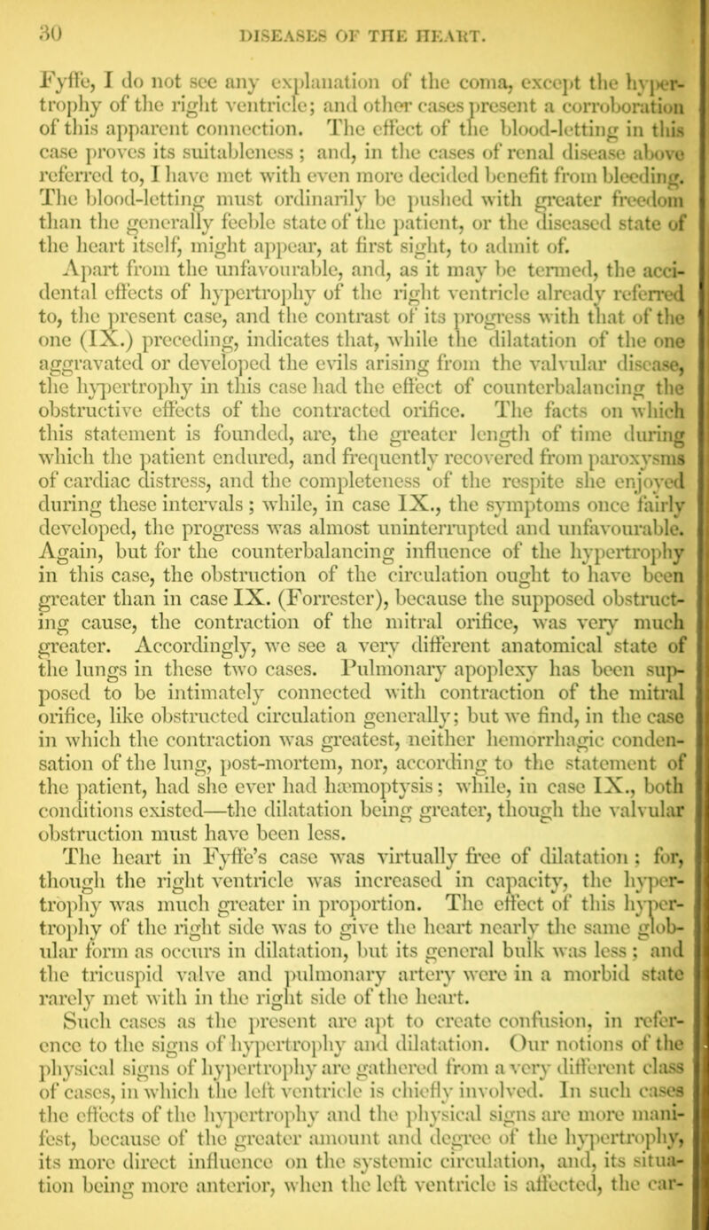 Fyffe, I do not see any explanation of the coma, except the hypei*- trophy of the right ventricle; and other cases present a corroboration of this apparent connection. The effect of tlie blood-letting in this case proves its suitableness; and, in the cases of renal disease above referred to, I have met with even more decided benefit from bleeding. The blood-letting must ordinarily be pushed with greater freedom than the generally feeble state of the patient, or the diseased state of the heart itself, might appear, at first sight, to admit of. Apart from the unfavourable, and, as it may be termed, the acci- dental effects of hypertrophy of the right ventricle already referred to, the present case, and the contrast of its progress with that of the one (IX.) preceding, indicates that, while the dilatation of the one aggravated or developed the evils arising from the valvular disease, the hypertrophy in this case had the effect of counterbalancing the obstructive effects of the contracted orifice. The facts on which this statement is founded, are, the greater length of time during which the patient endured, and frequently recovered from paroxysms of cardiac distress, and the completeness of the respite she enjoyed during these intervals; while, in case IX., the symptoms once fairly developed, the progress was almost uninterrupted and unfavourable. Again, but for the counterbalancing influence of the hypertrophy in this case, the obstruction of the circulation ought to have been greater than in case IX. (Forrester), because the supposed obstruct- ing cause, the contraction of the mitral orifice, was very much greater. Accordingly, we see a very different anatomical state of the lungs in these two cases. Pulmonary apoplexy has been sup- posed to be intimately connected with contraction of the mitral orifice, like obstructed circulation generally; but we find, in the case in which the contraction was greatest, neither hemorrhagic conden- sation of the lung, post-mortem, nor, according to the statement of the patient, had she ever had haemoptysis; while, in case IX., both conditions existed—the dilatation being greater, though the valvular obstruction must have been less. The heart in Fyffe’s case was virtually free of dilatation; for, though the right ventricle was increased in capacity, the hyper- trophy was much greater in proportion. The effect of this hyper- trophy of the right side was to give the heart nearly the same glob- ular form as occurs in dilatation, but its general bulk was less; and the tricuspid valve and pulmonary artery were in a morbid state rarely met with in the right side of the heart. Such cases as the present are apt to create confusion, in refer- ence to the signs of hypertrophy and dilatation. Our notions of the physical signs of hypertrophy are gathered from a very different class of cases, in which the left ventricle is chiefly involved. In such cases the effects of the hypertrophy and the physical signs arc more mani- fest, because of the greater amount and degree of the hypertrophy, its more direct influence on the systemic circulation, and, its situa- tion being more anterior, when the left ventricle is affected, the car-