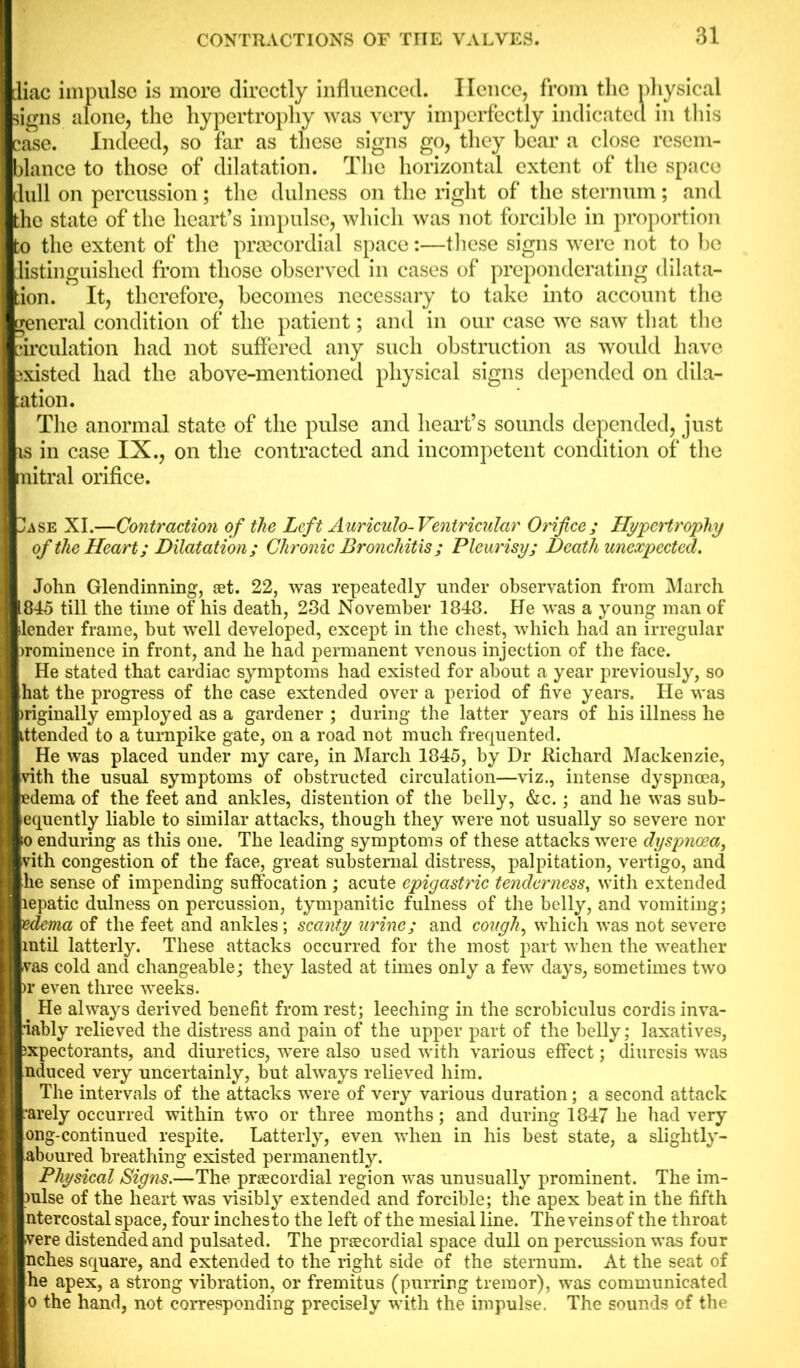 diac impulse is more directly influenced. lienee, from the physical signs alone, the hypertrophy was very imperfectly indicated in this case. Indeed, so far as these signs go, they bear a close resem- blance to those of dilatation. The horizontal extent of the space dull on percussion; the dulness on the right of the sternum; and the state of the heart’s impulse, which was not forcible in proportion to the extent of the prsecordial space:—these signs were not to be listinguished from those observed in cases of preponderating dilata- tion. It, therefore, becomes necessary to take into account the general condition of the patient; and in our case we saw that the circulation had not suffered any such obstruction as would have existed had the above-mentioned physical signs depended on dila- tion. The anormal state of the pulse and heart’s sounds depended, just is in case IX., on the contracted and incompetent condition of the mitral orifice. 1ase XI.—Contraction of the Left Auriculo-Ventricular Orifice; Hypertrophy of the Heart; Dilatation ; Chronic Bronchitis ; Pleurisy; Death unexpected. John Glendinning, set. 22, was repeatedly under observation from March L845 till the time of his death, 23d November 1848. He was a young man of lender frame, but well developed, except in the chest, which had an irregular commence in front, and he had permanent venous injection of the face. He stated that cardiac symptoms had existed for about a year previously, so hat the progress of the case extended over a period of five years. He was >riginally employed as a gardener ; during the latter years of his illness he ittended to a turnpike gate, on a road not much frequented. He was placed under my care, in March 1845, by Dr Richard Mackenzie, vith the usual symptoms of obstructed circulation—viz., intense dyspnoea, edema of the feet and ankles, distention of the belly, &c.; and he was sub- equently liable to similar attacks, though they were not usually so severe nor io enduring as this one. The leading symptoms of these attacks were dyspnoea, vith congestion of the face, great substernal distress, palpitation, vertigo, and he sense of impending suffocation ; acute epigastric tenderness, with extended lepatic dulness on percussion, tympanitic fulness of the belly, and vomiting; edema of the feet and ankles; scanty urine; and cough, which was not severe rntil latterly. These attacks occurred for the most part when the weather vas cold and changeable; they lasted at times only a few days, sometimes two )r even three weeks. # He always derived benefit from rest; leeching in the scrobiculus cordis inva- •iably relieved the distress and pain of the upper part of the belly; laxatives, ixpectorants, and diuretics, were also used with various effect; diuresis was nduced very uncertainly, but always relieved him. The intervals of the attacks were of very various duration; a second attack •arely occurred within two or three months; and during 1847 he had very ong-continued respite. Latterly, even when in his best state, a slightly- aboured breathing existed permanently. Physical Signs.—The prtecordial region was unusually prominent. The im- rnlse of the heart was visibly extended and forcible; the apex beat in the fifth ntercostal space, four inchesto the left of the mesial line. The veins of the throat vere distended and pulsated. The praecordial space dull on percussion was four nches square, and extended to the right side of the sternum. At the seat of he apex, a strong vibration, or fremitus (purring tremor), was communicated o the hand, not corresponding precisely with the impulse. The sounds of the