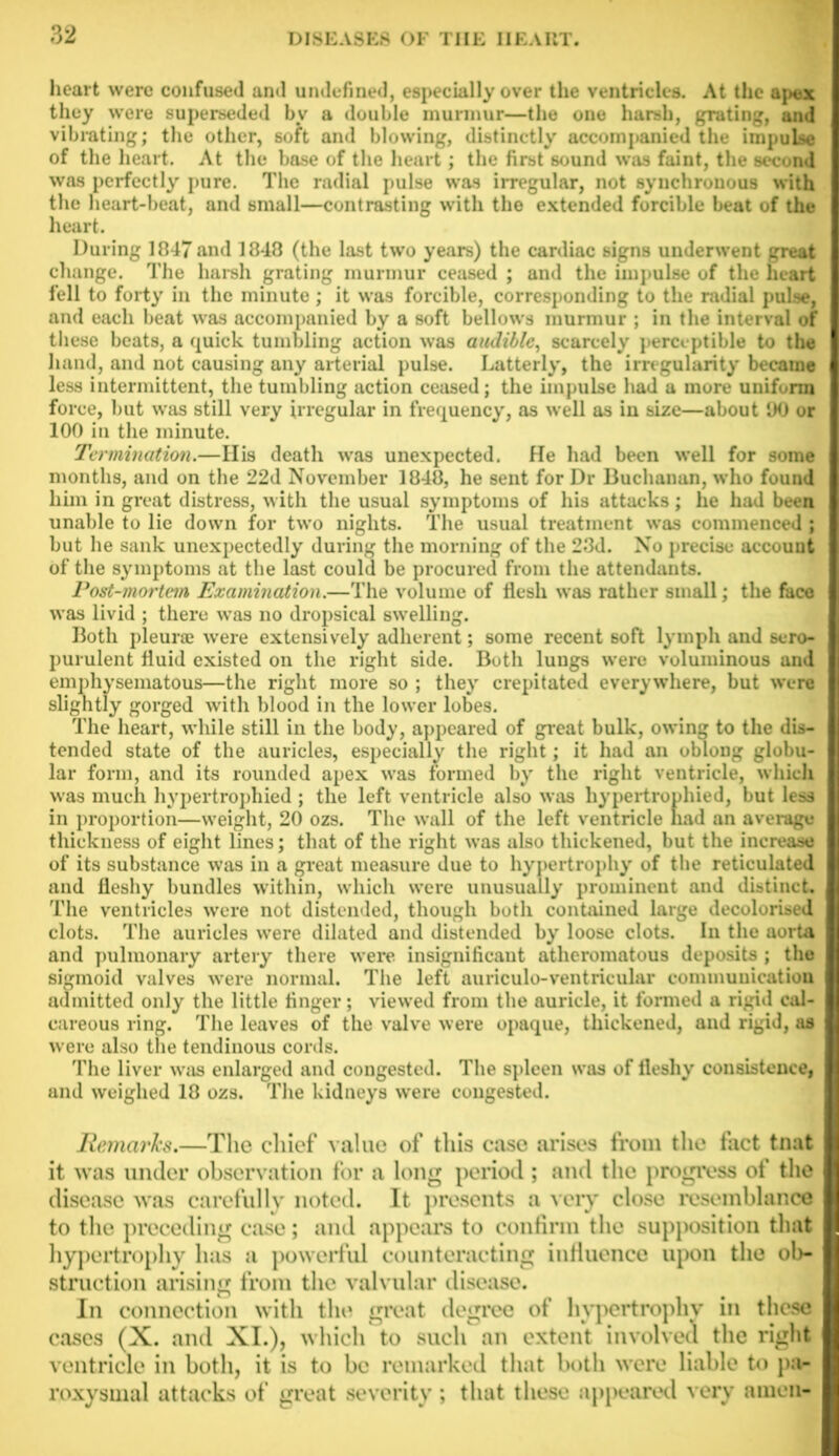 heart were confused and undefined, especially over the ventricles. At the apex they were superseded by a double murmur—the one harsh, grating, and vibrating; the other, soft, and blowing, distinctly accompanied the impulse of the heart. At the base of the heart; the first sound was faint, the second was perfectly pure. The radial pulse was irregular, not synchronous with the heart-beat, and small—contrasting with the extended forcible beat of the heart. During 1847 and 1848 (the last two years) the cardiac signs underwent great change. The harsh grating murmur ceased ; and the impulse of the heart fell to forty in the minute ; it was forcible, corresponding to the radial pulse, and each beat was accompanied by a soft bellows murmur ; in the interval of these beats, a quick tumbling action was audible, scarcely perceptible to the hand, and not causing any arterial pulse. Latterly, the irregularity became less intermittent, the tumbling action ceased; the impulse had a more uniform force, but was still very irregular in frequency, as well as in size—about 90 or 100 in the minute. Termination.—Ilis death was unexpected. He had been well for some months, and on the 22d November 1848, he sent for Dr Buchanan, who found him in great distress, with the usual symptoms of his attacks; he had been unable to lie down for two nights. The usual treatment was commenced ; but he sank unexpectedly during the morning of the 23d. No precise account of the symptoms at the last could be procured from the attendants. Post-mortem Examination.—The volume of flesh was rather small; the face was livid ; there was no dropsical swelling. Both pleurae were extensively adherent; some recent soft lymph and sero- purulent fluid existed on the right side. Both lungs were voluminous and emphysematous—the right more so ; they crepitated everywhere, but were slightly gorged with blood in the lower lobes. The heart, while still in the body, appeared of great bulk, owing to the dis- tended state of the auricles, especially the right; it had an oblong globu- lar form, and its rounded apex was formed by the right ventricle, which was much hypertrophied ; the left ventricle also was hypertrophied, but less in proportion—weight, 20 ozs. The wall of the left ventricle had an average thickness of eight lines; that of the right was also thickened, but the increase of its substance was in a great measure due to hypertrophy of the reticulated and fleshy bundles within, which were unusually prominent and distinct. The ventricles were not distended, though both contained large decolorised clots. The auricles were dilated and distended by loose clots. In the aorta and pulmonary artery there were insignificant atheromatous deposits ; the sigmoid valves were normal. The left auriculo-ventricular communication admitted only the little finger; viewed from the auricle, it formed a rigid cal- careous ring. The leaves of the valve were opaque, thickened, and rigid, as were also the tendinous cords. The liver was enlarged and congested. The spleen was of fleshy consistence, and weighed 18 ozs. The kidneys were congested. Remarks.—The chief value of this case arises from the fact tnat it was under observation for a long period ; and the progress of the disease was carefully noted. It presents a very close resemblance to the preceding case; and appeal’s to confirm the supposition that hypertrophy has a powerful counteracting influence upon the ob- struction arising from the valvular disease. In connection with the great degree of hypertrophy in these cases (X. and XI.), which to such an extent involved the right ventricle in both, it is to be remarked that both w'ere liable to pa- roxysmal attacks of great severity; that these appeared very amen-