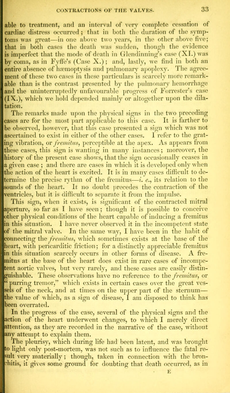 able to treatment, and an interval of very complete cessation of cardiac distress occurred ; that in both the duration of the symp- toms was great—in one above two years, in the other above five; that in both cases the death was sudden, though the evidence is imperfect that the mode of death in Glendinning’s case (XI.) was by coma, as in Fyffe’s (Case X.); and, lastly, we find in both an entire absence of haemoptysis and pulmonary apoplexy. The agree- ment of these two cases in these particulars is scarcely more remark- able than is the contrast presented by the pulmonary hemorrhage and the uninterruptedly unfavourable progress of Forrester’s case (IX.), which we hold depended mainly or altogether upon the dila- tation. The remarks made upon the physical signs in the two preceding cases are for the most part applicable to this case. It is farther to be observed, however, that this case presented a sign which was not ascertained to exist in either of the other cases. I refer to the grat- ing vibration, or fremitus, perceptible at the apex. As appears from these cases, this sign is wanting in many instances; moreover, the history of the present case shows, that the sign occasionally ceases in a given case ; and there are cases in which it is developed only when the action of the heart is excited. It is in many cases difficult to de- termine the precise rytlnn of the fremitus—i. e., its relation to the sounds of the heart. It no doubt precedes the contraction of the ventricles, but it is difficult to separate it from the impulse. This sign, when it exists, is significant of the contracted mitral aperture, so far as I have seen; though it is possible to conceive other physical conditions of the heart capable of inducing a fremitus in this situation. 1 have never observed it in the incompetent state of the mitral valve. In the same way, I have been in the habit of connecting the fremitus, which sometimes exists at the base of the heart, with pericarditic friction; for a distinctly appreciable fremitus in this situation scarcely occurs in other forms of disease. A fre- mitus at the base of the heart does exist in rare cases of incompe- tent aortic valves, but very rarely, and these cases are easily distin- guishable. These observations have no reference to the fremitus, or “ purring tremor,” which exists in certain cases over the great ves- sels of the neck, and at times on the upper part of the sternum— the value of which, as a sign of disease, 1 am disposed to think has been overrated. In the progress of the case, several of the physical signs and the action of the heart underwent changes, to which I merely direct attention, as they are recorded in the narrative of the case, without any attempt to explain them. The pleurisy, which during life had been latent, and was brought to light only post-mortem, was not such as to influence the fatal re- sult ery materially; though, taken in connection with the bron- chitis, it gives some ground for doubting that death occurred, as in E