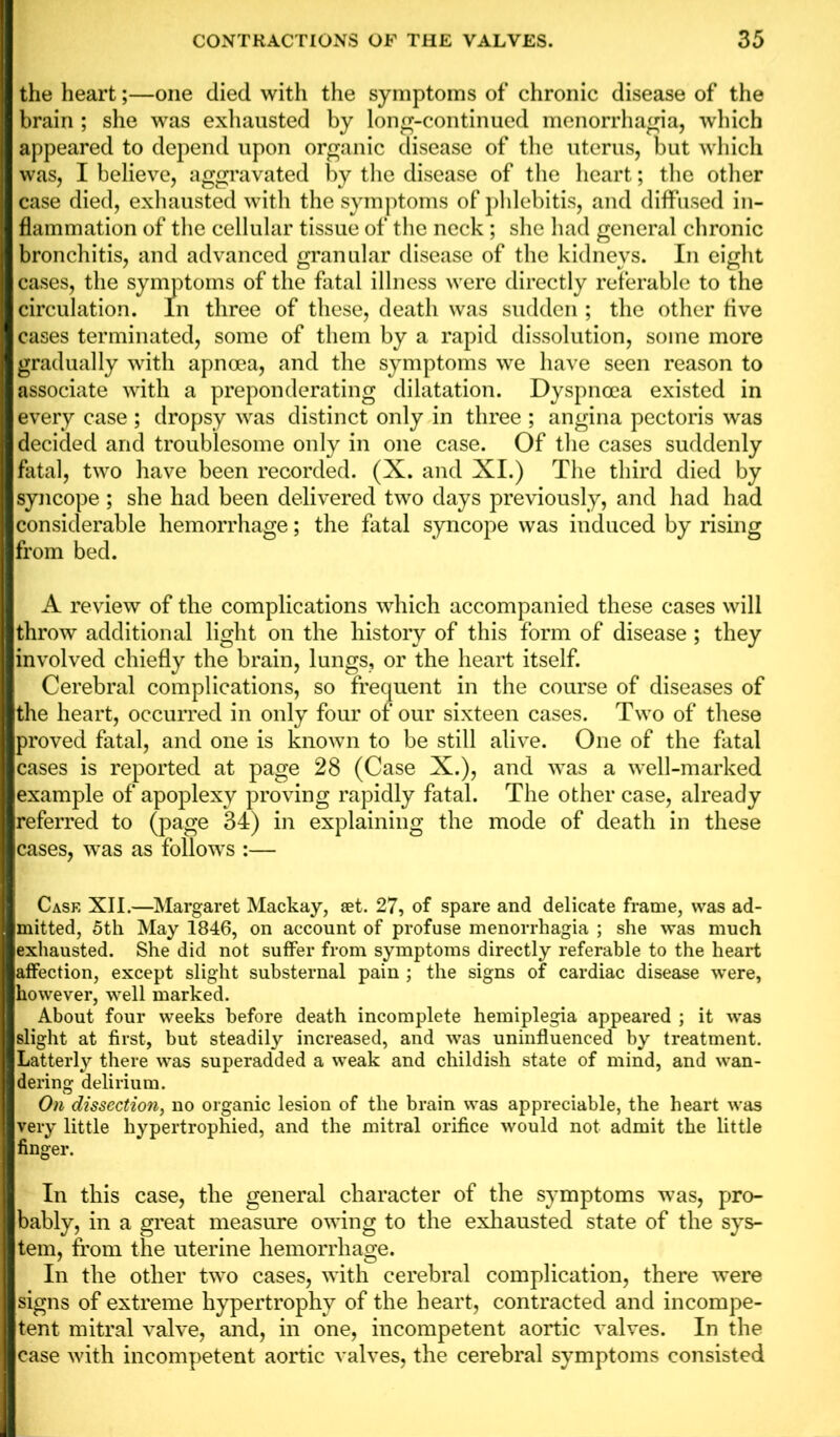 the heart;—one died with the symptoms of chronic disease of the brain ; she was exhausted by long-continued menorrhagia, which appeared to depend upon organic disease of the uterus, but which was, I believe, aggravated by the disease of the heart; the other case died, exhausted with the symptoms of phlebitis, and diffused in- flammation of the cellular tissue of the neck; she had general chronic bronchitis, and advanced granular disease of the kidneys. In eight cases, the symptoms of the fatal illness were directly referable to the circulation. In three of these, death was sudden ; the other five cases terminated, some of them by a rapid dissolution, some more gradually with apnoea, and the symptoms we have seen reason to associate with a preponderating dilatation. Dyspnoea existed in every case ; dropsy was distinct only in three ; angina pectoris was decided and troublesome only in one case. Of the cases suddenly fatal, two have been recorded. (X. and XI.) The third died by syncope ; she had been delivered two days previously, and had had considerable from bed. A review of the complications which accompanied these cases will throw additional light on the history of this form of disease; they involved chiefly the brain, lungs, or the heart itself. Cerebral complications, so frequent in the course of diseases of the heart, occurred in only four of our sixteen cases. Two of these proved fatal, and one is known to be still alive. One of the fatal cases is reported at page 28 (Case X.), and was a well-marked example of apoplexy proving rapidly fatal. The other case, already referred to (page 34) in explaining the mode of death in these cases, was as follows :— Case XII.—Margaret Mackay, aet. 27, of spare and delicate frame, was ad- mitted, 5th May 1846, on account of profuse menorrhagia ; she was much exhausted. She did not suffer from symptoms directly referable to the heart affection, except slight substernal pain ; the signs of cardiac disease were, however, well marked. About four weeks before death incomplete hemiplegia appeared ; it was slight at first, but steadily increased, and was uninfluenced by treatment. Latterly there was superadded a weak and childish state of mind, and wan- dering delirium. On dissection, no organic lesion of the brain was appreciable, the heart was very little hypertrophied, and the mitral orifice would not admit the little finger. In this case, the general character of the symptoms was, pro- bably, in a great measure owing to the exhausted state of the sys- tem, from the uterine hemorrhage. In the other two cases, with cerebral complication, there were signs of extreme hypertrophy of the heart, contracted and incompe- tent mitral valve, and, in one, incompetent aortic valves. In the case with incompetent aortic valves, the cerebral symptoms consisted hemorrhage; the fatal syncope was induced by rising