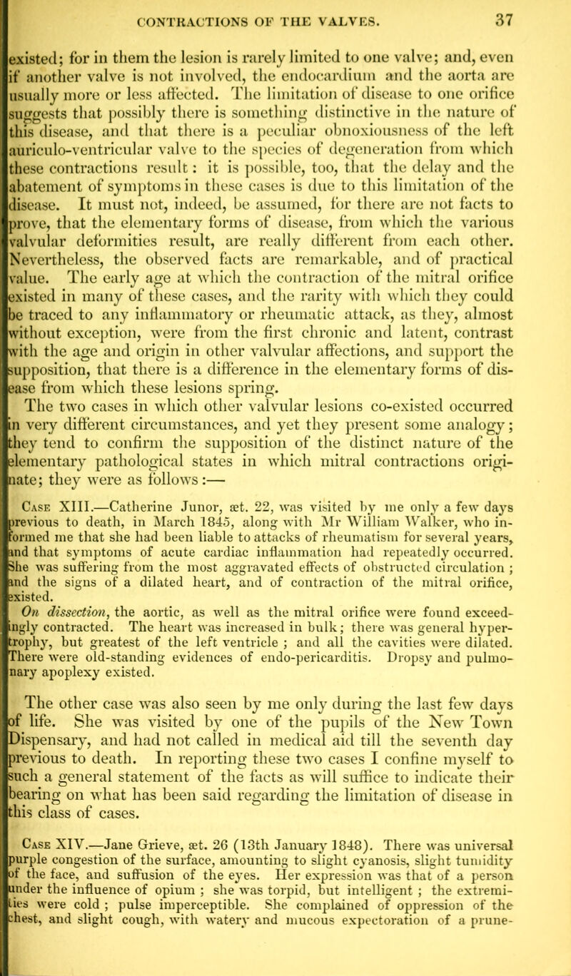 existed; for in them the lesion is rarely limited to one valve; and, even if another valve is not involved, the endocardium and the aorta are usually more or less affected. The limitation of disease to one orifice suggests that possibly there is something distinctive in the nature of this disease, and that there is a peculiar obnoxiousness of the left auriculo-ventricular valve to the species of degeneration from which these contractions result: it is possible, too, that the delay and the abatement of symptoms in these cases is due to this limitation of the disease. It must not, indeed, be assumed, for there are not facts to prove, that the elementary forms of disease, from which the various valvular deformities result, are really different from each other. Nevertheless, the observed facts are remarkable, and of practical value. The early age at which the contraction of the mitral orifice existed in many of these cases, and the rarity with which they could be traced to any inflammatory or rheumatic attack, as they, almost without exception, were from the first chronic and latent, contrast with the age and origin in other valvular affections, and support the supposition, that there is a difference in the elementary forms of dis- ease from which these lesions spring. The two cases in which other valvular lesions co-existed occurred in very different circumstances, and yet they present some analogy; they tend to confirm the supposition of the distinct nature of the elementary pathological states in which mitral contractions origi- nate; they were as follows:— Case XIII.—Catherine Junor, set. 22, was visited by me only a few days previous to death, in March 1845, along with Mr William Walker, who in- formed me that she had been liable to attacks of rheumatism for several years, md that symptoms of acute cardiac inflammation had repeatedly occurred. She was suffering from the most aggravated effects of obstructed circulation ; md the signs of a dilated heart, and of contraction of the mitral orifice, ixisted. On dissection, the aortic, as well as the mitral orifice were found exceed- ingly contracted. The heart was increased in bulk; there was general hyper- trophy, but greatest of the left ventricle ; and all the cavities were dilated. There were old-standing evidences of endo-pericarditis. Dropsy and pulmo- nary apoplexy existed. The other case was also seen by me only during the last few days of life. She was visited by one of the pupils of the New Town Dispensary, and had not called in medical aid till the seventh day previous to death. In reporting these two cases I confine myself to such a general statement of the facts as will suffice to indicate their bearing on what has been said regarding the limitation of disease in this class of cases. Case XIV.—Jane Grieve, set. 26 (13th January 1848). There was universal purple congestion of the surface, amounting to slight cyanosis, slight tumidity of the face, and suffusion of the eyes. Her expression was that of a person under the influence of opium ; she was torpid, but intelligent ; the extremi- ties were cold ; pulse imperceptible. She complained of oppression of the zhest, and slight cough, with watery and mucous expectoration of a prune-