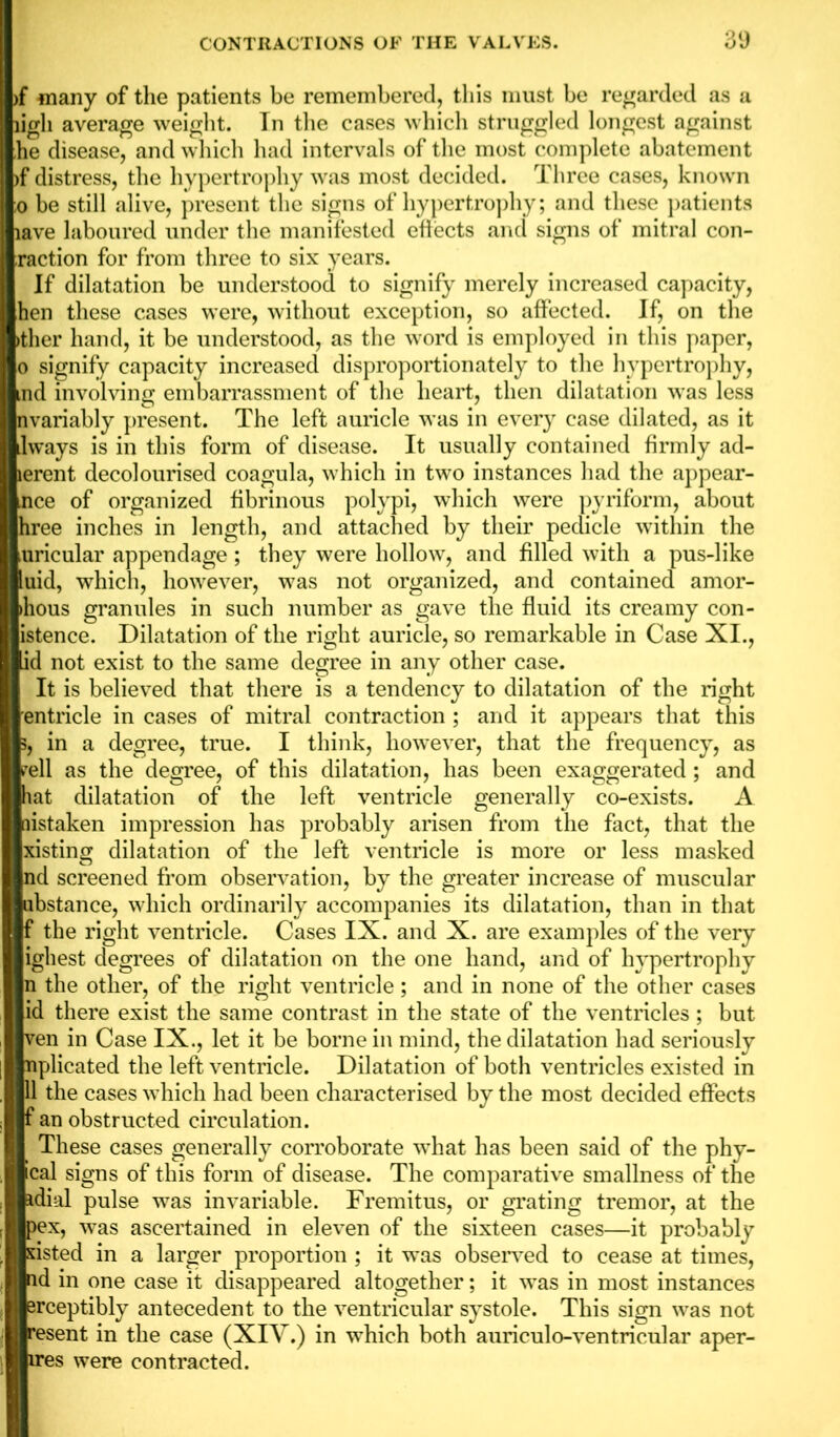 >f many of the patients be remembered, this must be regarded as a ligli average weight. In the cases which struggled longest against he disease, and which had intervals of the most complete abatement >f distress, the hypertrophy was most decided. Three cases, known o be still alive, present the signs of hypertrophy; and these patients lave laboured under the manifested effects and signs of mitral con- raction for from three to six years. If dilatation be understood to signify merely increased capacity, hen these cases were, without exception, so affected. If, on the >ther hand, it be understood, as the word is employed in this paper, o signify capacity increased disproportionately to the hypertrophy, md involving embarrassment of the heart, then dilatation was less nvariably present. The left auricle was in every case dilated, as it lways is in this form of disease. It usually contained firmly ad- lerent decolourised coagula, which in two instances had the appear- nce of organized fibrinous polypi, which were pyriform, about hree inches in length, and attached by their pedicle within the uricular appendage; they were hollow, and filled with a pus-like uid, which, however, was not organized, and contained amor- >hous granules in such number as gave the fluid its creamy con- istence. Dilatation of the right auricle, so remarkable in Case XI., id not exist to the same degree in any other case. It is believed that there is a tendency to dilatation of the right entricle in cases of mitral contraction ; and it appears that this 5, in a degree, true. I think, however, that the frequency, as pell as the degree, of this dilatation, has been exaggerated ; and hat dilatation of the left ventricle generally co-exists. A mistaken impression has probably arisen from the fact, that the xisting dilatation of the left ventricle is more or less masked nd screened from observation, by the greater increase of muscular □bstance, which ordinarily accompanies its dilatation, than in that f the right ventricle. Cases IX. and X. are examples of the very ighest degrees of dilatation on the one hand, and of hypertrophy n the other, of the right ventricle; and in none of the other cases id there exist the same contrast in the state of the ventricles; but ven in Case IX., let it be borne in mind, the dilatation had seriously nplicated the left ventricle. Dilatation of both ventricles existed in 11 the cases which had been characterised by the most decided effects f an obstructed circulation. These cases generally corroborate what has been said of the phy- ical signs of this form of disease. The comparative smallness of the idial pulse was invariable. Fremitus, or grating tremor, at the pex, was ascertained in eleven of the sixteen cases—it probably sisted in a larger proportion ; it was observed to cease at times, id in one case it disappeared altogether; it was in most instances Brceptibly antecedent to the ventricular systole. This sign was not resent in the case (XIY.) in which both auriculo-ventricular aper- ires were contracted.