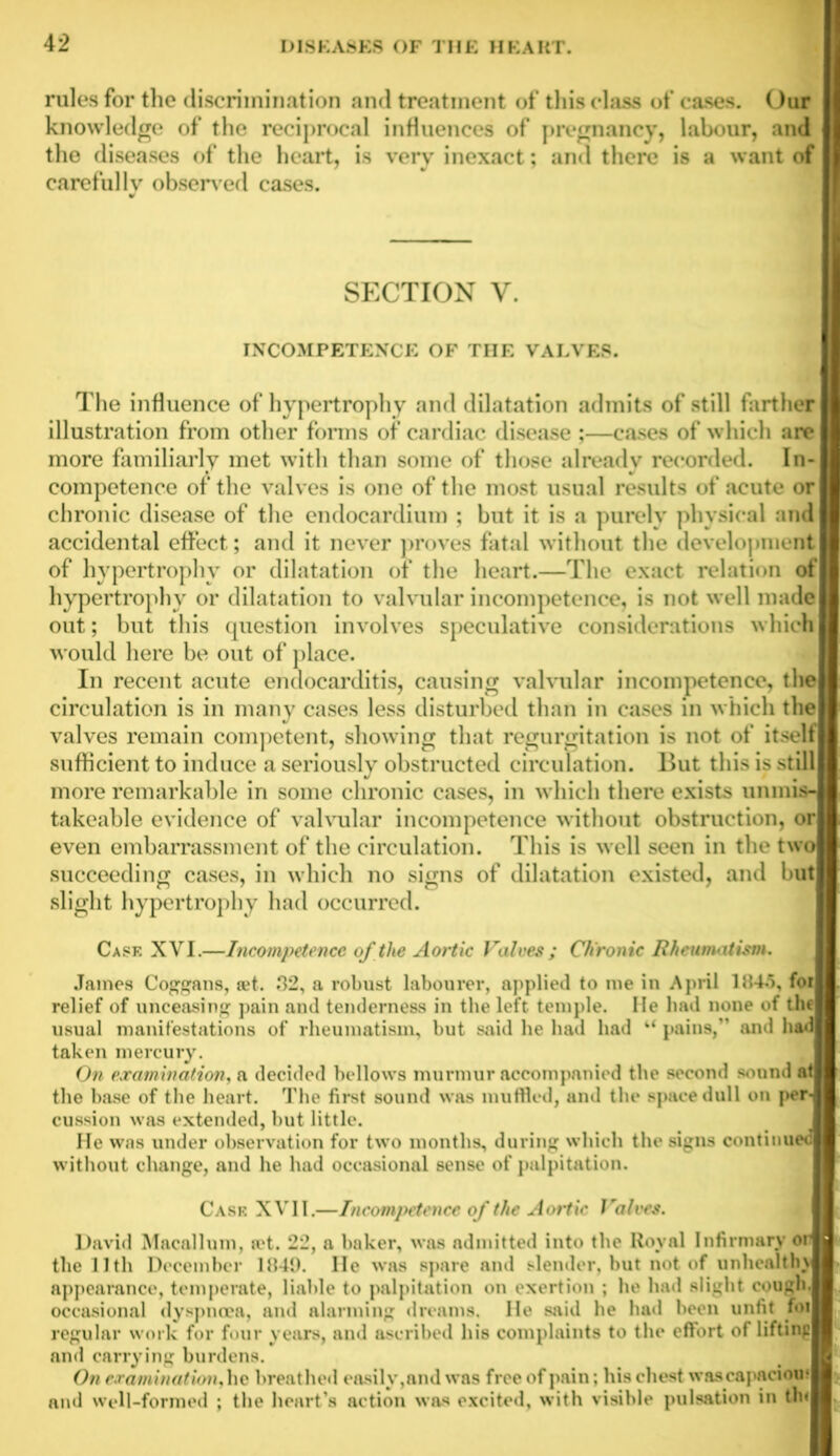 rules for the discrimination and treatment of this class of cases. Our knowledge of the reciprocal influences of pregnancy, labour, and the diseases of the heart, is very inexact; and there is a want of carefully observed cases. SECTION Y. INCOMPETENCE OF THE VALVES. The influence of hypertrophy and dilatation admits of still farther illustration from other forms of cardiac disease ;—cases of which are more familiarly met with than some of those already recorded. In- competence of the valves is one of the most usual results of acute or chronic disease of the endocardium ; but it is a purely physical and accidental effect; and it never proves fatal without the development of hypertrophy or dilatation of the heart.—The exact relation ol hypertrophy or dilatation to valvular incompetence, is not well made out; but this question involves speculative considerations which would here be out of place. In recent acute endocarditis, causing valvular incompetence, the j circulation is in many cases less disturbed than in cases in which the i valves remain competent, showing that regurgitation is not of itself sufficient to induce a seriously obstructed circulation. But this is still more remarkable in some chronic cases, in which there exists unmitt takeable evidence of valvular incompetence without obstruction, or even embarrassment of the circulation. This is well seen in the two succeeding cases, in which no signs of dilatation existed, and bin slight hypertrophy had occurred. Case XVI.—Incompetence of the Aortic Valves ; Chronic Rheumatism. James Coggans, jet. 32, a robust labourer, applied to me in April 1845, foi relief of unceasing pain and tenderness in the left temple. He bad none of thfl usual manifestations of rheumatism, but said he had had k‘ pains,” and had taken mercury. On examination, a decided bellows murmur accompanied the second sound at the base of the heart. The first sound was muffled, and the space dull on peiH cussion was extended, but little. He was under observation for two months, during which the signs continued without change, and he had occasional sense of palpitation. Cask XVII.—Incompetence of the Aortic Valves. David Macallum, ivt. 22, a baker, was admitted into the Royal Infirmary orM the 11 th December 1849. lie was spare and slender, but not of unhealtlnll appearance, temperate, liable to palpitation on exertion ; he had slight cough.H occasional dyspnoea, and alarming dreams. He said he had been unfit foiH regular work for four years, and ascribed his complaints to the effort of liftin^H and carrying burdens. On examination, he breathed easily,and was free of pain; his chest wascapaciou* and well-formed ; the heart’s action was excited, with visible pulsation in th<H