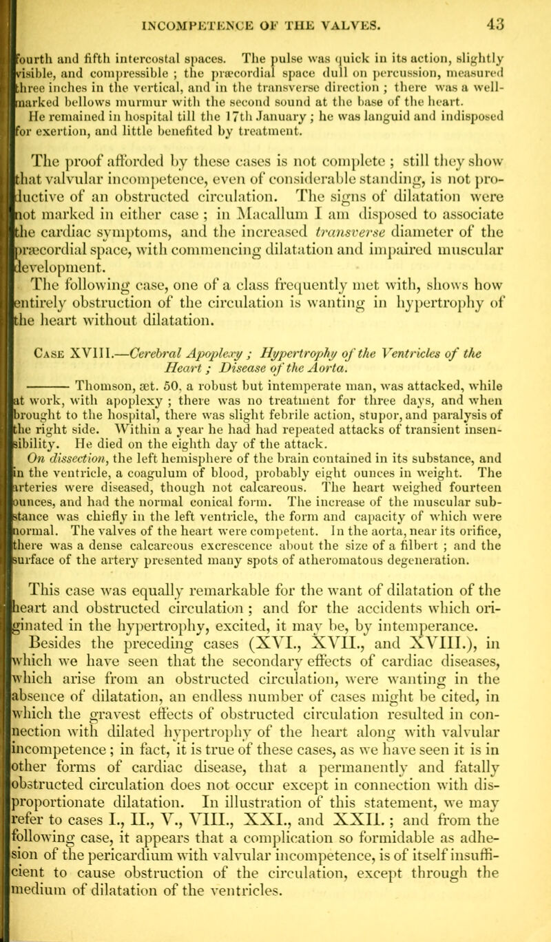 fourth and fifth intercostal spaces. The pulse was quick in its action, slightly risible, and compressible ; the prsecordial space dull on percussion, measured three inches in the vertical, and in the transverse direction ; there was a well- marked bellows murmur with the second sound at the base of the heart. He remained in hospital till the 17th January; he was languid and indisposed for exertion, and little benefited by treatment. The proof afforded by these cases is not complete ; still they show hat valvular incompetence, even of considerable standing, is not pro- ductive of an obstructed circulation. The signs of dilatation were not marked in either case ; in Macallum I am disposed to associate the cardiac symptoms, and the increased transverse diameter of the prsecordial space, with commencing dilatation and impaired muscular development. The following case, one of a class frequently met with, shows how ntirely obstruction of the circulation is wanting in hypertrophy of the heart without dilatation. Case XVII I.—Cerebral Apoplexy ; Hypertrophy of the Ventricles of the Heart ; Disease of the Aorta. Thomson, set. 50. a robust but intemperate man, was attacked, while at work, with apoplexy ; there was no treatment for three days, and when brought to the hospital, there was slight febrile action, stupor, and paralysis of the right side. Within a year he had had repeated attacks of transient insen- sibility. He died on the eighth day of the attack. On dissection, the left hemisphere of the brain contained in its substance, and in the ventricle, a coagulum of blood, probably eight ounces in weight. The irteries were diseased, though not calcareous. The heart weighed fourteen ounces, and had the normal conical form. The increase of the muscular sub- stance was chiefly in the left ventricle, the form and capacity of which were normal. The valves of the heart were competent. In the aorta, near its orifice, there was a dense calcareous excrescence about the size of a filbert ; and the surface of the artery presented many spots of atheromatous degeneration. I This case was equally remarkable for the want of dilatation of the heart and obstructed circulation ; and for the accidents which ori- ginated in the hypertrophy, excited, it may be, by intemperance. Besides the preceding cases (XVI., XVII., and XVIII.), in which we have seen that the secondary effects of cardiac diseases, which arise from an obstructed circulation, were wanting in the absence of dilatation, an endless number of cases might be cited, in wdiich the gravest effects of obstructed circulation resulted in con- nection with dilated hypertrophy of the heart along with valvular incompetence; in fact, it is true of these cases, as we have seen it is in other forms of cardiac disease, that a permanently and fatally obstructed circulation does not occur except in connection with dis- proportionate dilatation. In illustration of this statement, we may refer to cases I., II., V., VIII., XXI., and XXII.; and from the follow ing case, it appears that a complication so formidable as adhe- sion of the pericardium w ith valvular incompetence, is of itself insuffi- cient to cause obstruction of the circulation, except through the medium of dilatation of the ventricles.