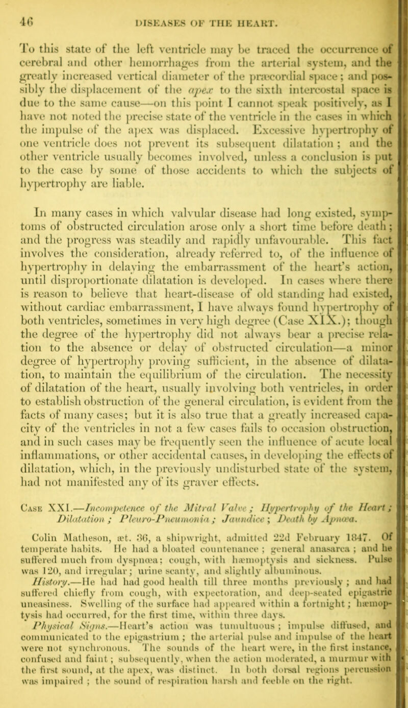 To this state of the left ventricle may be traced the occurrence of cerebral and other hemorrhages from the arterial system, and the greatly increased vertical diameter of the prieconlial space; and pos- sibly the displacement of the apex to the sixth intercostal space is due to the same cause—on this point I cannot speak positively, as I have not noted the precise state of the ventricle in the cases in which the impulse of the apex was displaced. Excessive hy]>ertrophy of one ventricle does not prevent its subsequent dilatation; and the other ventricle usually becomes involved, unless a conclusion is put to the case by some of those accidents to which the subjects of hypertrophy are liable. In many cases in which valvular disease had long existed, symp- toms of obstructed circulation arose only a short time before death; and the progress was steadily and rapidly unfavourable. This fact involves the consideration, already referred to, of the influence of hypertrophy in delaying the embarrassment of the heart’s action, until disproportionate dilatation is developed. In cases where there is reason to believe that heart-disease of old standing had existed, without cardiac embarrassment, I have always found hypertrophy of both ventricles, sometimes in very high degree (Case XIX.); though the degree of the hypertrophy did not always bear a precise rela- tion to the absence or delay of obstructed circulation—a minor degree of hypertrophy proving sufficient, in the absence of dilata- tion, to maintain the equilibrium of the circulation. The necessity of dilatation of the heart, usually involving both ventricles, in order to establish obstruction of the general circulation, is evident from the facts of many cases; but it is also true that a greatly increased capa- city of the ventricles in not a few cases fails to occasion obstruction, and in such cases may be frequently seen the influence of acute local inflammations, or other accidental causes, in developing the effects of dilatation, which, in the previously undisturbed state of the system, had not manifested any of its graver effects. Case XXI.—Incompetence of the Mitral Valve; Hypertrophy of the Heart; Dilatation ; Pleuro-Pncumonia ; Jaundice ; Death by Apncea. Colin Matheson, tet. 36, a shipwright, admitted 22d February 1847. Of temperate habits. Fie had a bloated countenance ; general anasarca ; and he suffered much from dyspnoea; cough, with ha'moptvsis and sickness. Pulse was 120, and irregular; urine scanty, and slightly albuminous. History.—lie had had good health till three months previously ; and had suffered chiefly from cough, with expectoration, and deep-seated epigastric uneasiness. Swelling of the surface had appealed within a fortnight; hicmop- tysis had occurred, for the first time, within three days. Physical Signs.—Heart’s action was tumultuous ; impulse diffused, and communicated to the epigastrium ; the arterial pulse and impulse of the heart were not synchronous. The sounds of the heart were, in the first instance, confused and faint; subsequently, when the action moderated, a murmur with the first sound, at the apex, was distinct. In both dorsal regions percussion was impaired ; the sound of respiration harsh and feeble on the right.