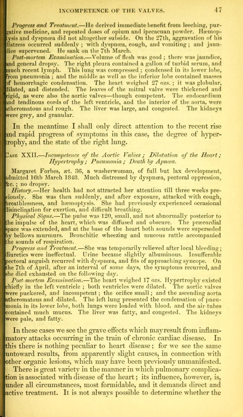 Progress and Treatment.—He derived immediate benefit from leeching, pur- gative medicine, and repeated doses of opium and ipecacuan powder. Htemop- ysis and dyspnoea did not altogether subside. On the 27th, aggravation of his listress occurred suddenly ; with dyspnoea, cough, and vomiting ; and jaun- Iice supervened. He sank on the 7th March. Post-mortem Examination.—Volume of flesh was good ; there was jaundice, md general dropsy. The right pleura contained a gallon of turbid serum, and much recent lymph. This lung was compressed ; condensed in its lower lobe, Torn pneumonia ; and the middle as well as the inferior lobe contained masses )f hemorrhagic condensation. The heart weighed 27 ozs. ; it was globular, lilated, and distended. The leaves of the mitral valve were thickened and rig-id, as were also the aortic valves—though competent. The endocardium ind tendinous cords of the left ventricle, and the interior of the aorta, were itheromatous and rough. The liver was large, and congested. The kidneys were grey, and granular. In the meantime I shall only direct attention to the recent rise md rapid progress of symptoms in this case, the degree of hyper- ;rophy, and the state of the right lung. 2asf, XXII.—Incompetence of the Aortic Valves; Dilatation of the Heart; Hypertrophy; Pneumonia; Death by Apncea. Margaret Forbes, set. 36, a washerwoman, of full but lax development, idmitted 16th March 1848. Much distressed by dyspnoea, pectoral oppression, &c. ; no dropsy. History.—Her health had not attracted her attention till three weeks pre- riously. She was then suddenly, and after exposure, attacked with cough, jreathlessness, and haemoptysis. She had previously experienced occasional lisinclination for exertion, and difficult, breathing. Physical Signs.—The pulse was 120, small, and not abnormally posterior to ihe impulse of the heart, which was diffused and obscure. The praecordial jpace was extended, and at the base of the heart both sounds were superseded )y bellows murmurs. Bronchitic wheezing and mucous rattle accompanied ;he sounds of respiration. Progress and Treatment.—She was temporarily relieved after local bleeding; diuretics were ineffectual. Urine became slightly albuminous. Insufferable >ectoral anguish recurred with dyspnoea, and fits of approaching syncope. On he 7th of April, after an interval of some days, the symptoms recurred, and ihe died exhausted on the following day. Post-mortem Examination.—The heart weighed 17 ozs. Hypertrophy existed chiefly in the left ventricle ; both ventricles were dilated. The aortic valves were puckered, and incompetent; the orifice small; and the ascending aorta atheromatous and dilated. The left lung presented the condensation of pneu- monia in its lower lobe, both lungs were loaded with blood, and the air tubes contained much mucus. The liver was fatty, and congested. The kidneys were pale, and fatty. In these cases we see the grave effects which may result from inflam- matory attacks occurring in the train of chronic cardiac disease. In this there is nothing peculiar to heart disease; for we see the same untoward results, from apparently slight causes, in connection with other organic lesions, which may have been previously unmanifested. There is great variety in the manner in which pulmonary complica- tion is associated with disease of the heart; its influence, however, is, under all circumstances, most formidable, and it demands direct and active treatment. It is not always possible to determine whether the