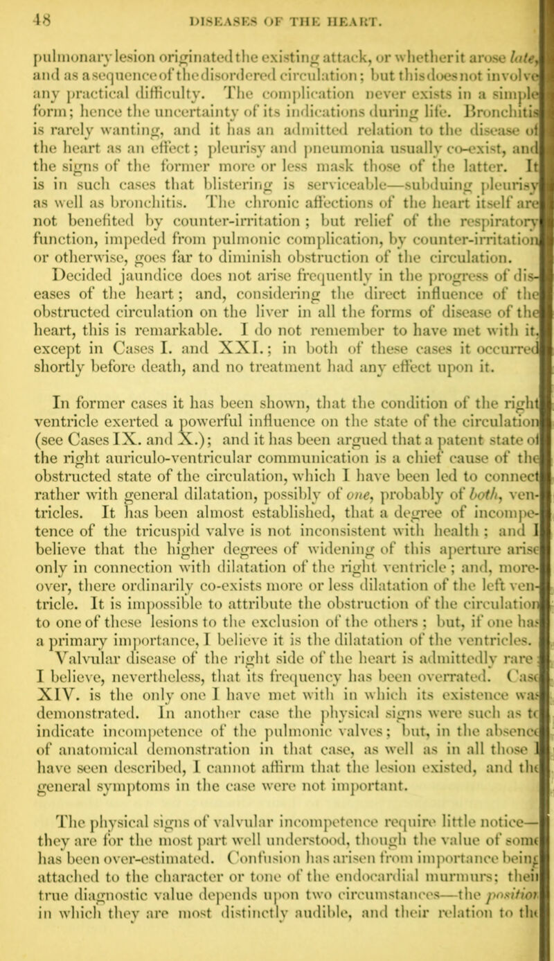 pulmonary lesion originated the existing attack, or whetherit arose late, I and as asequenceof the disordered circulation; but this does not involve I any practical difficulty. The complication never exists in a simple I form; hence the uncertainty of its indications during life. Bronchitis I is rarely wanting, and it has an admitted relation to the disease of I the heart as an effect; pleurisy and pneumonia usually co-exist, and I the signs of the former more or less mask those of the latter. It I is in such cases that blistering is serviceable—subduing pleurisy I as well as bronchitis. The chronic affections of the heart itself are I not benefited by counter-irritation ; but relief of the respiratory I function, impeded from pulmonic complication, by counter-irritation I or otherwise, goes far to diminish obstruction of the circulation. Decided jaundice does not arise frequently in the progress of dis- I eases of the heart; and, considering the direct influence of the I obstructed circulation on the liver in all the forms of disease of the heart, this is remarkable. I do not remember to have met with itJ except in Cases I. and XXI.; in both of these cases it occurred shortly before death, and no treatment had any effect upon it. In former cases it has been shown, that the condition of the right ventricle exerted a powerful influence on the state of the circulation (see Cases IX. and X.); and it has been argued that a patent state of the right auriculo-ventricular communication is a chief cause of the obstructed state of the circulation, which I have been led to connect rather with general dilatation, possibly of one, probably of both, ven- tricles. It has been almost established, that a degree of incompeJ tence of the tricuspid valve is not inconsistent with health ; and I believe that the higher degrees of widening of this aperture arise only in connection with dilatation of the right ventricle; and, more- over, there ordinarily co-exists more or less dilatation of the left ven-j tricle. It is impossible to attribute the obstruction of the circulation r to one of these lesions to the exclusion of the others ; but, if one has a primary importance, I believe it is the dilatation of the ventricles. r, Valvular disease of the right side of the heart is admittedly rare I believe, nevertheless, that its frequency has been overrated. Cast XIV. is the only one I have met with in which its existence was k demonstrated. In another case the physical signs were such as tc indicate incompetence of the pulmonic valves; but, in the absence t of anatomical demonstration in that case, as well as in all those 1 j have seen described, I cannot affirm that the lesion existed, and the general symptoms in the case were not important. The physical signs of valvular incompetence require little notice— they are for the most part well understood, though the value of some has been over-estimated. Confusion has arisen from importance beinf attached to the character or tone of the endocardia] murmurs; then true diagnostic value depends upon two circumstances—the position in which they are most distinctly audible, and their relation to tin