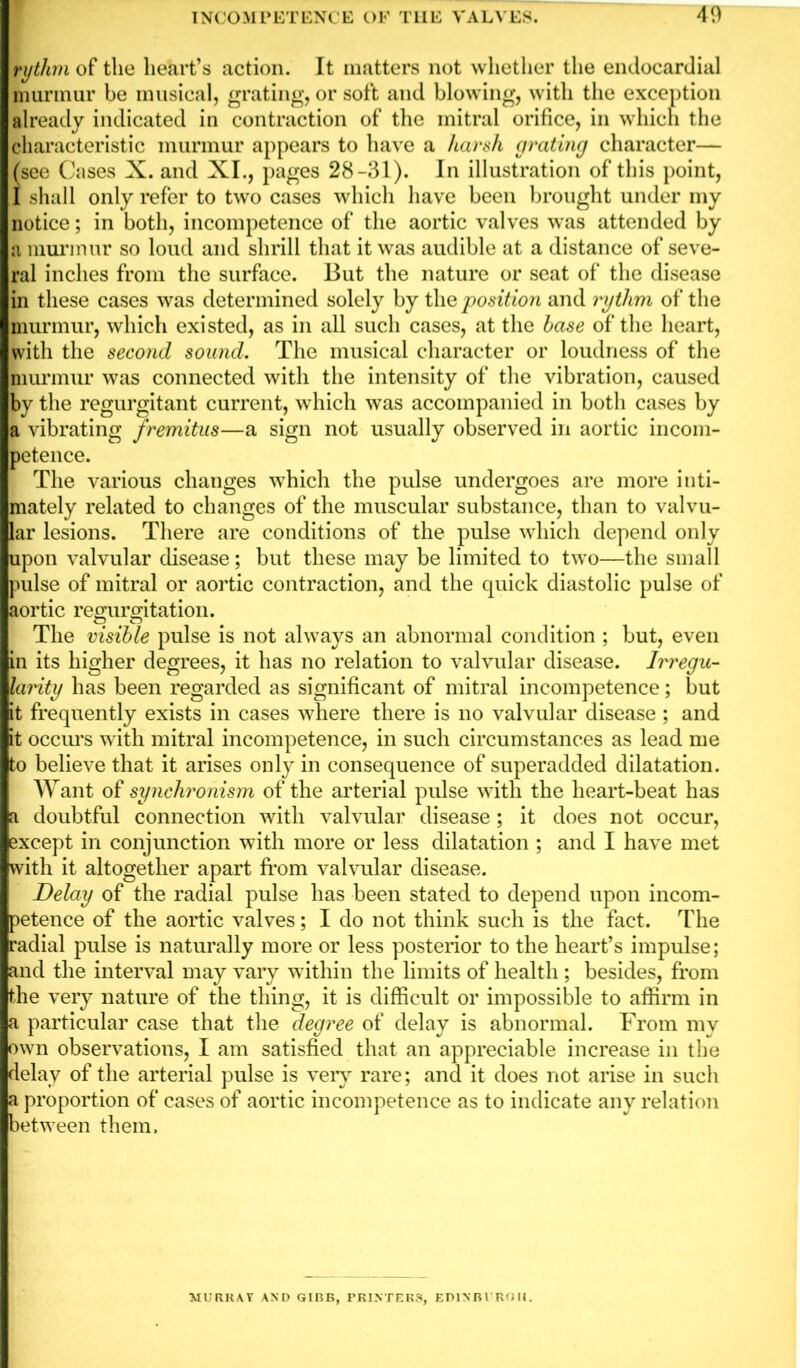 fythm of the heart’s action. It matters not whether the endocardial murmur be musical, grating, or soft and blowing, with the exception already indicated in contraction of the mitral orifice, in which the characteristic murmur appears to have a harsh grating character— (see Cases X. and XI., pages 28-31). In illustration of this point, I shall only refer to two cases which have been brought under my notice; in both, incompetence of the aortic valves was attended by a murmur so loud and shrill that it was audible at a distance of seve- ral inches from the surface. But the nature or seat of the disease in these cases was determined solely by the position and rytlim of the murmur, which existed, as in all such cases, at the base of the heart, with the second sound. The musical character or loudness of the murmur was connected with the intensity of the vibration, caused by the regurgitant current, which was accompanied in both cases by a vibrating fremitus—a sign not usually observed in aortic incom- petence. The various changes which the pulse undergoes are more inti- mately related to changes of the muscular substance, than to valvu- lar lesions. There are conditions of the pulse which depend only upon valvular disease; but these may be limited to two—the small pulse of mitral or aortic contraction, and the quick diastolic pulse of aortic re cm rotation. O O The visible pulse is not always an abnormal condition ; but, even in its higher degrees, it has no relation to valvular disease. Irregu- larity has been regarded as significant of mitral incompetence; but it frequently exists in cases where there is no valvular disease ; and it occurs with mitral incompetence, in such circumstances as lead me to believe that it arises only in consequence of superadded dilatation. Want of synchronism of the arterial pulse with the heart-beat has a doubtful connection with valvular disease; it does not occur, except in conjunction with more or less dilatation ; and I have met with it altogether apart from valvular disease. Delay of the radial pulse has been stated to depend upon incom- petence of the aortic valves; I do not think such is the fact. The radial pulse is naturally more or less posterior to the heart’s impulse; and the interval may vary within the limits of health; besides, from the very nature of the thing, it is difficult or impossible to affirm in a particular case that the degree of delay is abnormal. From my own observations, I am satisfied that an appreciable increase in the delay of the arterial pulse is very rare; and it does not arise in such a proportion of cases of aortic incompetence as to indicate any relation between them. MURRAY AND GIBB, PRINTERS, ED1NBVROII.