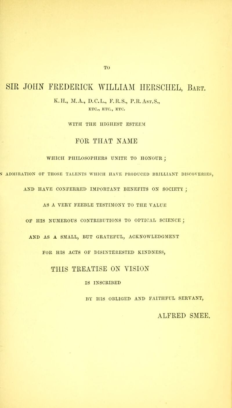 TO SIR JOHN FREDERICK WILLIAM 1IERSCIIEL, Bart. K. II., M.A., D.C.L., F.U.S., P.R.Ast.S., ETC., ETC., ETC. WITH THE HIGHEST ESTEEM FOR THAT NAME WHICH PHILOSOPHERS UNITE TO HONOUR; N ADMIRATION OF THOSE TALENTS WHICH HAVE PRODUCED BRILLIANT DISCOVERIES, AND HAVE CONFERRED IMPORTANT BENEFITS ON SOCIETY ; AS A VERY FEEBLE TESTIMONY TO THE YALUE OF HIS NUMEROUS CONTRIBUTIONS TO OPTICAL SCIENCE ; AND AS A SMALL, BUT GRATEFUL, ACKNOWLEDGMENT FOR HIS ACTS OF DISINTERESTED KINDNESS, THIS TREATISE ON VISION IS INSCRIBED BY HIS OBLIGED AND FAITHFUL SERVANT, ALFRED SMEE,