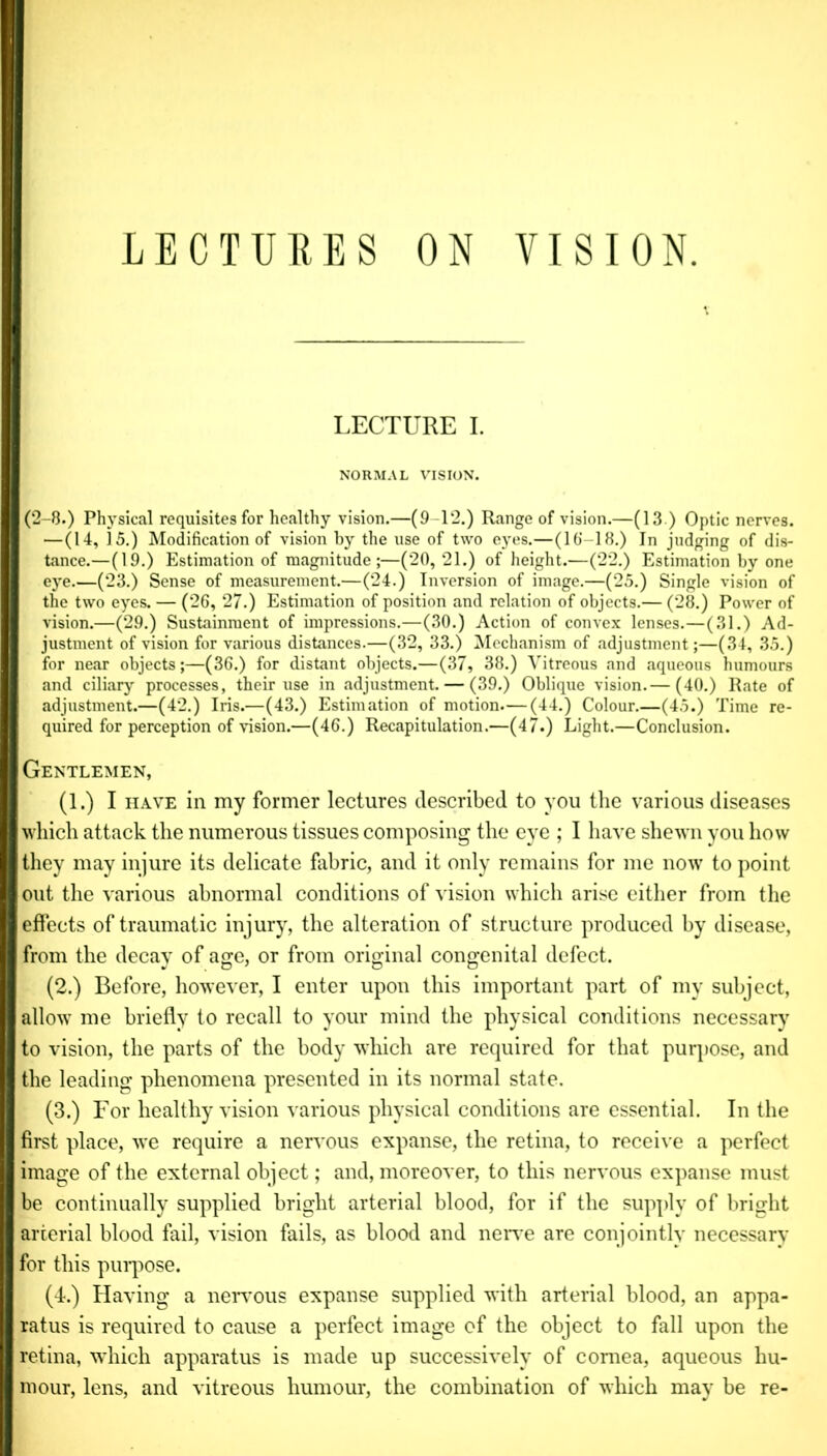 LECTURES ON VISION. LECTURE I. NORMAL VISION. (2-8.) Physical requisites for healthy vision.—(9-12.) Range of vision.—(13 ) Optic nerves. —(14, 15.) Modification of vision by the use of two eyes.—(16-18.) In judging of dis- tance.—(19.) Estimation of magnitude ;—(20,21.) of height.—(22.) Estimation by one eye.—(23.) Sense of measurement.—(24.) Inversion of image.—(25.) Single vision of the two eyes. — (26, 27.) Estimation of position and relation of objects.— (28.) Power of vision.—(29.) Sustainment of impressions.—(30.) Action of convex lenses.—(31.) Ad- justment of vision for various distances.—(32, 33.) Mechanism of adjustment;—(34, 35.) for near objects;—(36.) for distant objects.—(37, 38.) Vitreous and aqueous humours and ciliary processes, their use in adjustment. — (39.) Oblique vision.— (40.) Rate of adjustment.—(42.) Iris.—(43.) Estimation of motion.—(44.) Colour.—(45.) Time re- quired for perception of vision.—(46.) Recapitulation.—(47.) Light.—Conclusion. Gentlemen, (1.) I have in my former lectures described to you the various diseases which attack the numerous tissues composing the eye ; I have shewn you how they may injure its delicate fabric, and it only remains for me now to point out the various abnormal conditions of vision which arise either from the effects of traumatic injury, the alteration of structure produced by disease, from the decay of age, or from original congenital defect. (2.) Before, however, I enter upon this important part of my subject, allowT me briefly to recall to your mind the physical conditions necessary to vision, the parts of the body which are required for that purpose, and the leading phenomena presented in its normal state. (3.) For healthy vision various physical conditions are essential. In the first place, we require a nervous expanse, the retina, to receive a perfect image of the external object; and, moreover, to this nervous expanse must be continually supplied bright arterial blood, for if the supply of bright arterial blood fail, vision fails, as blood and nerve are conjointly necessary for this purpose. (4.) Having a nervous expanse supplied with arterial blood, an appa- ratus is required to cause a perfect image of the object to fall upon the retina, which apparatus is made up successively of cornea, aqueous hu- mour, lens, and vitreous humour, the combination of which may be re-