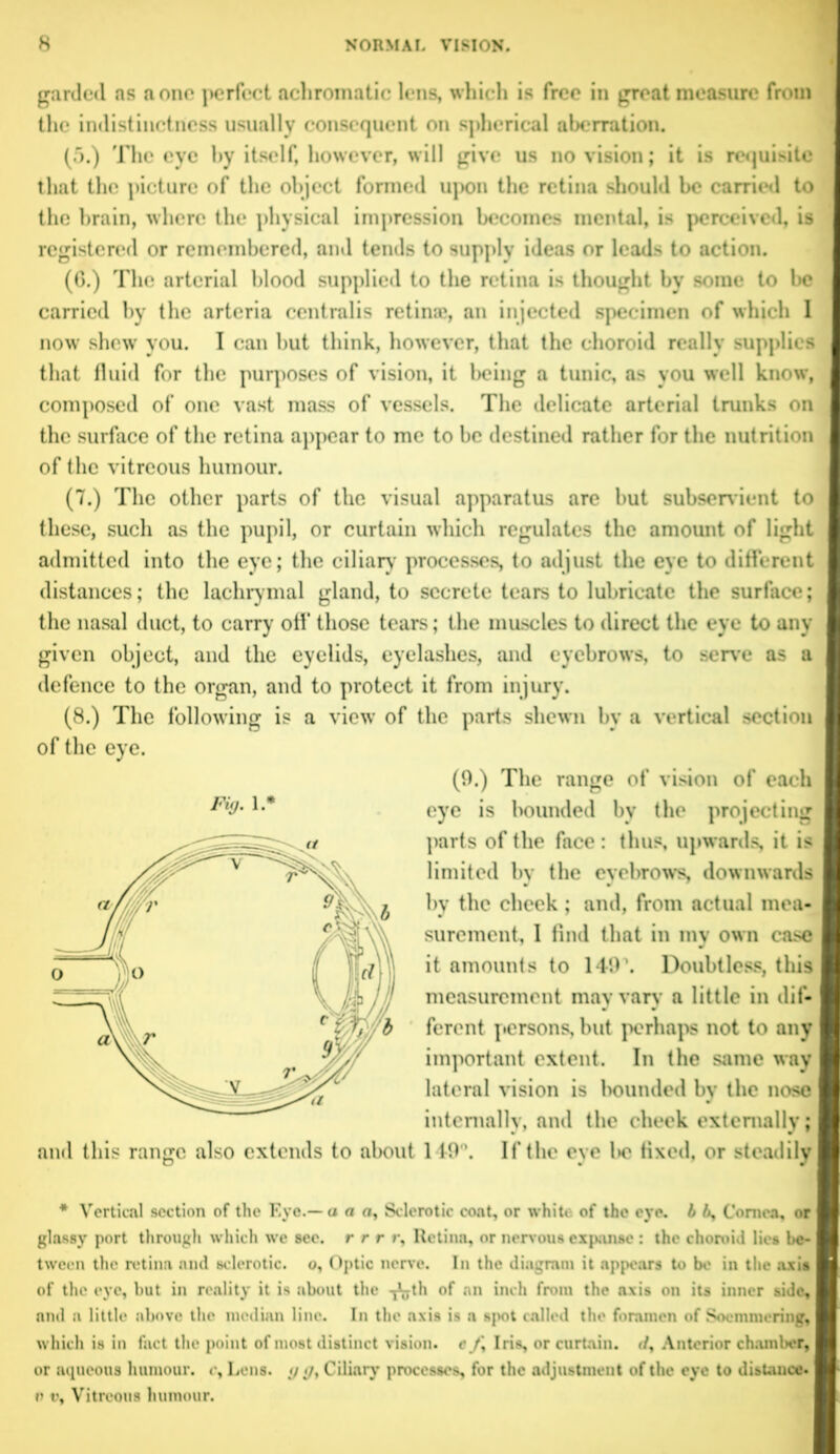 gnrded as a one perfect achromatic lens, which is free in great measure from the indistinctness usually consequent on spherical aberration. (5.) The eye by itself, however, will give us no vision; it is requisite that the picture of the object formed upon the retina should be carried to the brain, where the physical impression becomes mental, is perceived, is registered or remembered, and tends to supply ideas or leads to action. (G.) The arterial blood supplied to the retina is thought by some to be carried by the arteria centralis retina*, an injected specimen of which I now shew you. I can but think, however, that the choroid really supplies that fluid for the purposes of vision, it being a tunic, as you well know, composed of one vast mass of vessels. The delicate arterial trunks on the surface of the retina appear to me to be destined rather for the nutrition of the vitreous humour. (7.) The other parts of the visual apparatus are but subservient to these, such as the pupil, or curtain which regulates the amount of light admitted into the eye; the ciliary' processes, to adjust the eye to different distances; the lachrymal gland, to secrete tears to lubricate the surface; the nasal duct, to carry off' those tears; the muscles to direct the eye to any given object, and the eyelids, eyelashes, and eyebrows, to serve as a defence to the organ, and to protect it from injury. (8.) The following is a view' of the parts shewn by a vertical section of the eye. Fig. 1 • (9.) The range of vision of each eye is bounded bv the projecting parts of the face: thus, upwards, it is limited by the evebrows, downwards by the cheek; and, from actual mea- surement, I find that in my own case I it amounts to 149\ Doubtless, this I measurement may vary a little in dif- I ferent persons, but perhaps not to any I important extent. In the same way lateral vision is bounded by the nose I internally, and the cheek externally; and this range also extends to about 149”. If the eye Ik* fixed, or steadily * Vertical section of the F.yo.— a a n. Sclerotic coat, or white of the eye. b 6, Cornea, or glassy port through which we sec. r r r ry Retina, or nervous expanse : the choroid lies be- tween the retina and sclerotic, o. Optic nerve. In the diagram it appears to be in the axis of the eye, but in reality it is about the -j^th of an inch from the axis on its inner side, and a little above the median line. In the axis is a spot called the foramen of Soemmering, w hich is in fact the point of most distinct vision. efy Iris, or curtain. </, Anterior chamber, or aqueous humour, c. Lens, g «/, Ciliary processes, for the adjustment of the eye to distance- t> v. Vitreous humour.