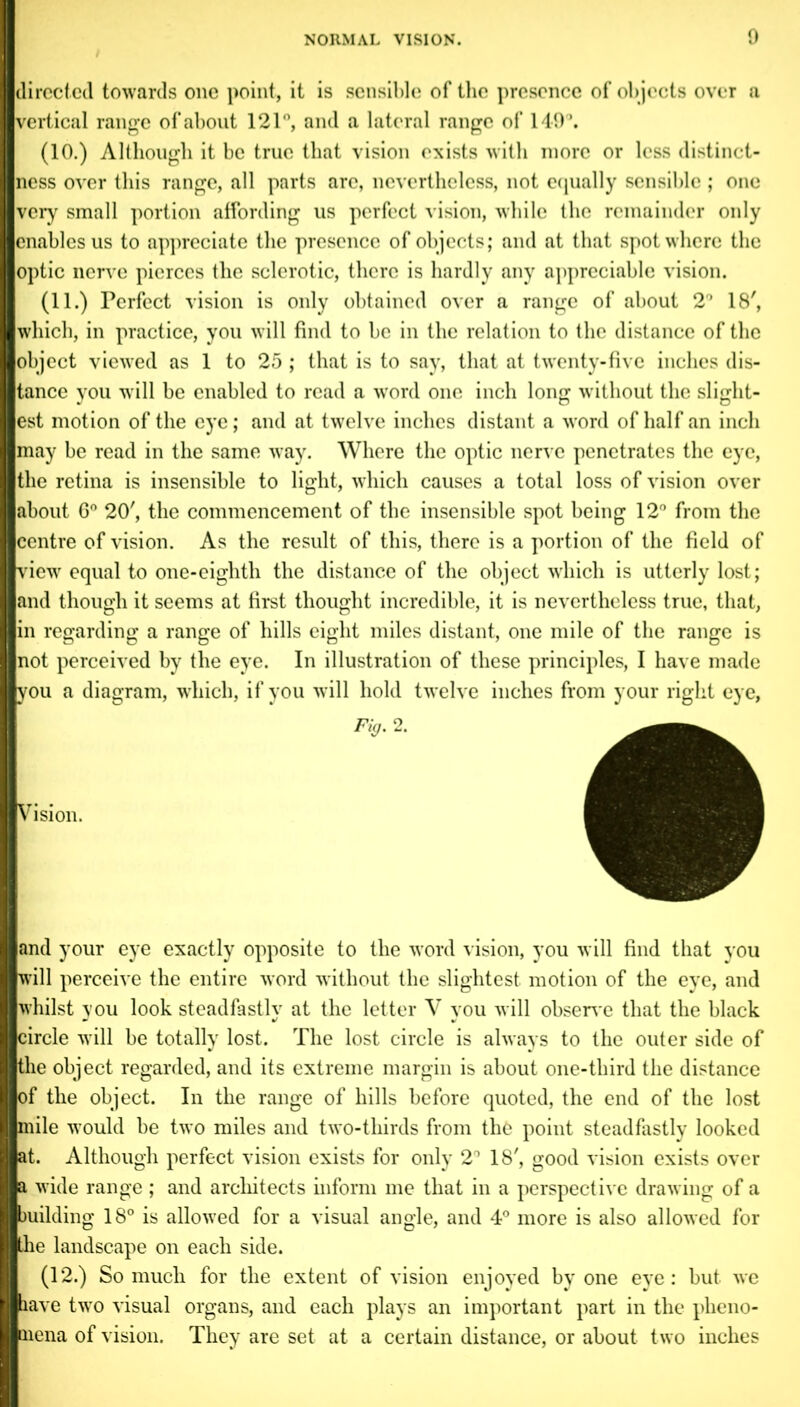 directed towards one point, it is sensible of the presence of objects over a vertical range of about 121°, and a lateral range of 149°. (10.) Although it be true that vision exists with more or less distinct- ness over this range, all parts are, nevertheless, not equally sensible; one very small portion affording us perfect vision, while the remainder only enables us to appreciate the presence of objects; and at that spot where the optic nerve pierces the sclerotic, there is hardly any appreciable vision. (11.) Perfect vision is only obtained over a range of about 2° 18', which, in practice, you will find to be in the relation to the distance of the object viewed as 1 to 25 ; that is to say, that at twenty-five inches dis- tance you will be enabled to read a -word one inch long without the slight- est motion of the eye; and at twelve inches distant a word of half an inch may be read in the same way. Where the optic nerve penetrates the eye, the retina is insensible to light, which causes a total loss of vision over about 6° 20', the commencement of the insensible spot being 12° from the centre of vision. As the result of this, there is a portion of the field of view equal to one-eighth the distance of the object which is utterly lost; and though it seems at first thought incredible, it is nevertheless true, that, in regarding a range of hills eight miles distant, one mile of the range is not perceived by the eye. In illustration of these principles, I have made you a diagram, which, if you will hold twelve inches from your right eye, Fig. 2. Vision. and your eye exactly opposite to the word vision, you will find that you will perceive the entire word without the slightest, motion of the eye, and whilst you look steadfastly at the letter Y you will observe that the black circle will be totally lost. The lost circle is always to the outer side of the object regarded, and its extreme margin is about one-third the distance of the object. In the range of hills before quoted, the end of the lost mile would be two miles and two-thirds from the point steadfastly looked at. Although perfect vision exists for only 2° 18', good vision exists over a wide range ; and architects inform me that in a perspective drawing of a building 18° is allowed for a visual angle, and 4° more is also allowed for the landscape on each side. (12.) So much for the extent of vision enjoyed by one eye: but we have twro visual organs, and each plays an important part in the pheno- aiena of vision. They are set at a certain distance, or about two inches