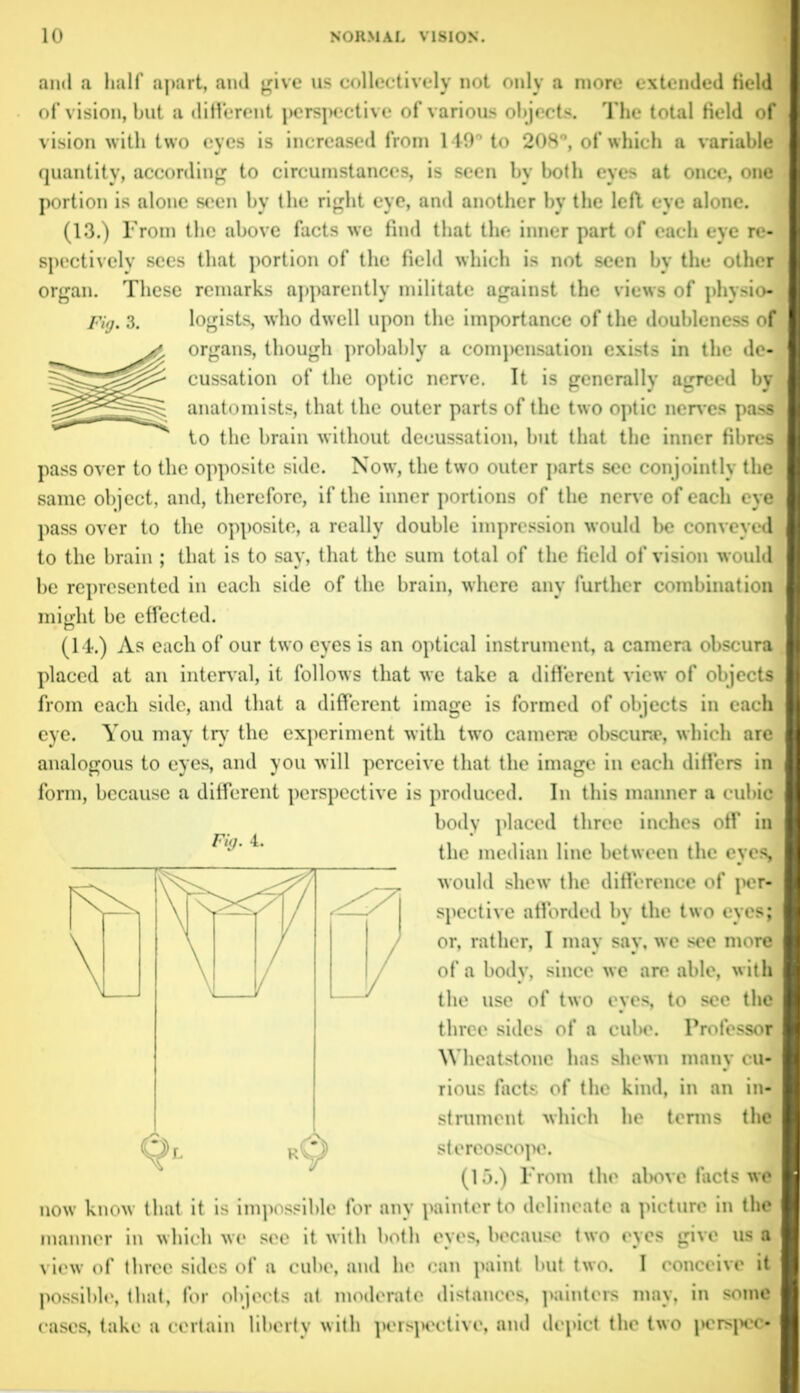 and a half apart, and give us collectively not only a more extended field of vision, but a different perspective of various objects. The total field of vision with two eyes is increased from 149° to 208°, of which a variable quantity, according to circumstances, is seen by both eyes at once, one portion is alone seen by the right eye, and another by the left eye alone. (13.) From the above facts we find that the inner part of each eye re- spectively sees that portion of the field which is not seen by the other organ. These remarks apparently militate against the views of physio* Fig. 3. logists, who dwell upon the importance of the doubleness of organs, though probably a compensation exists in the de- cussation of the optic nerve. It is generally agreed by anatomists, that the outer parts of the two optic nerves pass to the brain without decussation, but that the inner fibres pass over to the opposite side. Now, the two outer parts see conjointly the same object, and, therefore, if the inner portions of the non e of each eye pass over to the opposite, a really double impression would be conveyed to the brain; that is to say, that the sum total of the field of vision would be represented in each side of the brain, where any further combination might be effected. (14.) As each of our two eyes is an optical instrument, a camera obscura placed at an interval, it follows that we take a different view of objects from each side, and that a different image is formed of objects in each eye. You may try the experiment with two camera? obscurse, which are analogous to eyes, and you will perceive that the image in each differs in form, because a different perspective is produced. In this manner a cubic body placed three inches off in Fig. 4. the median line between the eyes, would shew the difference of per- spective afforded by the two eyes; or, rather, I may say, we see more of a body, since we are able, with the use of two eyes, to see the three sides of a cube. Professor Wheatstone has shewn many cu- rious facts of the kind, in an in- strument which he terms the stereoscope, (15.) From the above facts we now know that it is impossible for any painter to delineate a picture in the manner in which we see it with both eyes, because two eyes give us a view of three sides of a cube, and he can paint but two. I conceive it possible, that, for objects at moderate distances, painters may, in some cases, take a certain liberty with perspective, and depict the two jierspec-