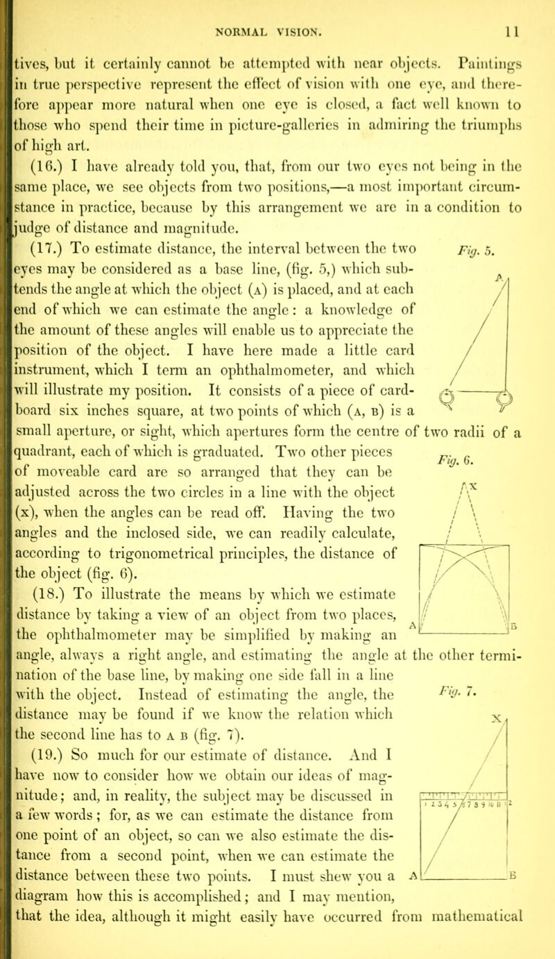 tivcs, but it certainly cannot be attempted with near objects. Paintings in true perspective represent the effect of vision with one eye, and there- fore appear more natural when one eye is closed, a fact well known to those who spend their time in picture-galleries in admiring the triumphs of high art. (16.) I have already told you, that, from our two eyes not being in the same place, we see objects from two positions,—a most important circum- stance in practice, because by this arrangement we are in a condition to judge of distance and magnitude. (17.) To estimate distance, the interval between the two Fig. 5. eyes may be considered as a base line, (fig. 5,) which sub- tends the angle at which the object (a) is placed, and at each end of which we can estimate the angle: a knowledge of the amount of these angles will enable us to appreciate the position of the object. I have here made a little card instrument, which I term an ophthalmometer, and which will illustrate my position. It consists of a piece of card- board six inches square, at two points of which (a, b) is a small aperture, or sight, which apertures form the centre of two radii of a quadrant, each of which is graduated. Two other pieces of moveable card are so arranged that they can be adjusted across the two circles in a line with the object (x), when the angles can be read off. Having the two angles and the inclosed side, we can readily calculate, according to trigonometrical principles, the distance of the object (fig. 6). (18.) To illustrate the means by which we estimate distance by taking a view of an object from two places, the ophthalmometer may be simplified by making an angle, always a right angle, and estimating the angle at the other termi- nation of the base line, by making one side hill in a line with the object. Instead of estimating the angle, the distance may be found if we know the relation which the second line has to a b (fig. 7). (19.) So much for our estimate of distance. And I have now to consider how we obtain our ideas of mag- nitude; and, in reality, the subject may be discussed in a few words ; for, as we can estimate the distance from one point of an object, so can we also estimate the dis- tance from a second point, when we can estimate the distance between these two points. I must shew you a diagram how this is accomplished; and I may mention, that the idea, although it might easily have occurred from mathematical Fig. 6. AX Fi •ig.